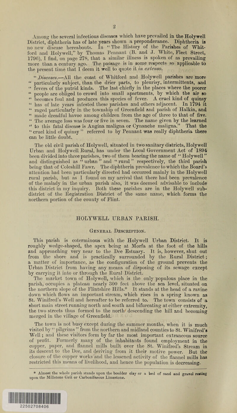 Among the several infectious diseases which have prevailed in the Holywell District, diphtheria has of late years shown a preponderance. Diphtheria is no new disease hereabouts. In “The History of the Parishes of Whit- ford and Holywell,” by Thomas Pennant (B. and J. White, Fleet Street, 1796), I find, on page 278, that a similar illness is spoken of as prevailing more than a century ago. The passage is in some respects so applicable to the present time that I deem it well to quote it in extenso. “ Diseases.—All the coast of Whitford and Holywell parishes are more “ particularly subject, than the drier parts, to pleurisy, intermittents, and “ fevers of the putrid kinds. The last chiefly in the places where the poorer “ people are obliged to crowd into small apartments, by which the air so “ becomes foul and produces this species of fever. A cruel kind of quinsy “ has of late years infested these parishes and others adjacent. In 1794 it “ raged particularly in the township of Greenfield and parish of Halkin, and “ made dreadful havoc among children from the age of three to that of five. “ The average loss was four or five in seven. The name given by the learned “ to this fatal disease is Angina maligna or Cynanche maligna.” That the “ cruel kind of quinsy ” referred to by Pennant was really diphtheria there can be little doubt. The old civil parish of Holywell, situated in two sanitary districts, Holywell Urban and Holywell Rural, has under the Local Government Act of 1894 been divided into three parishes, two of them bearing the name of “ Holywell ” and distinguished as “ urban ” and “ rural ” respectively, the third parish being that of Coleshill Fawr. The diphtheria prevalence to which the Board’s attention had been particularly directed had occurred mainly in the Holywell rural parish, but as I found on my arrival that there had been prevalence of the malady in the urban parish also, it was deemed advisable to include this district in my inquiry. Both these parishes are in the Holywell sub¬ district of the Registration District of the same name, which forms the northern portion of the county of Flint. HOLYWELL URBAN PARISH. General Description. This parish is coterminous with the Holywell Urban District. It is roughly wedge-shaped, the apex being at Morfa at the foot of the hills and aj)proaching very near to the Dee Estuary. It is, however, shut out from the shore and is practically surrounded by the Rural District; a matter of importance, as the configuration of the ground prevents the Urban District from having any means of disposing of its sewage except by carrying it into or through the Rural District. The market town of Holywell, which is the only populous place in the parish, occupies a plateau nearly 300 feet above the sea level, situated on the northern slope of the Flintshire Hills A It stands at the head of a ravine down which flows an important stream, which rises in a spring known as St. Winifred’s Well and hereafter to be referred to. The town consists of a short main street running north and south and bifurcating at either extremity, the ttvo streets thus formed to the north' descending the hill and becoming merged in the village of Greenfield. The town is not busy except during the summer months, when it is much visited by “ pilgrims ” from the northern and midland counties to St. Winifred’s Well; and these visitors form by far the most important extraneous source of profit. Formerly many of the inhabitants found employment in the copper, paper, and flannel mills built over the St. Winifred’s Stream in its descent to the Dee, and deriving from it their motive power. But the closure of the copper works and the lessened activity of the flannel mills has restricted this means of livelihood, and hence the population is decreasing. * Almost the whole parish stands upon the boulder clay or a bed of sand and gravel re»ting upon the Millstone Grit or Carboniferous Limestone. 22502708406