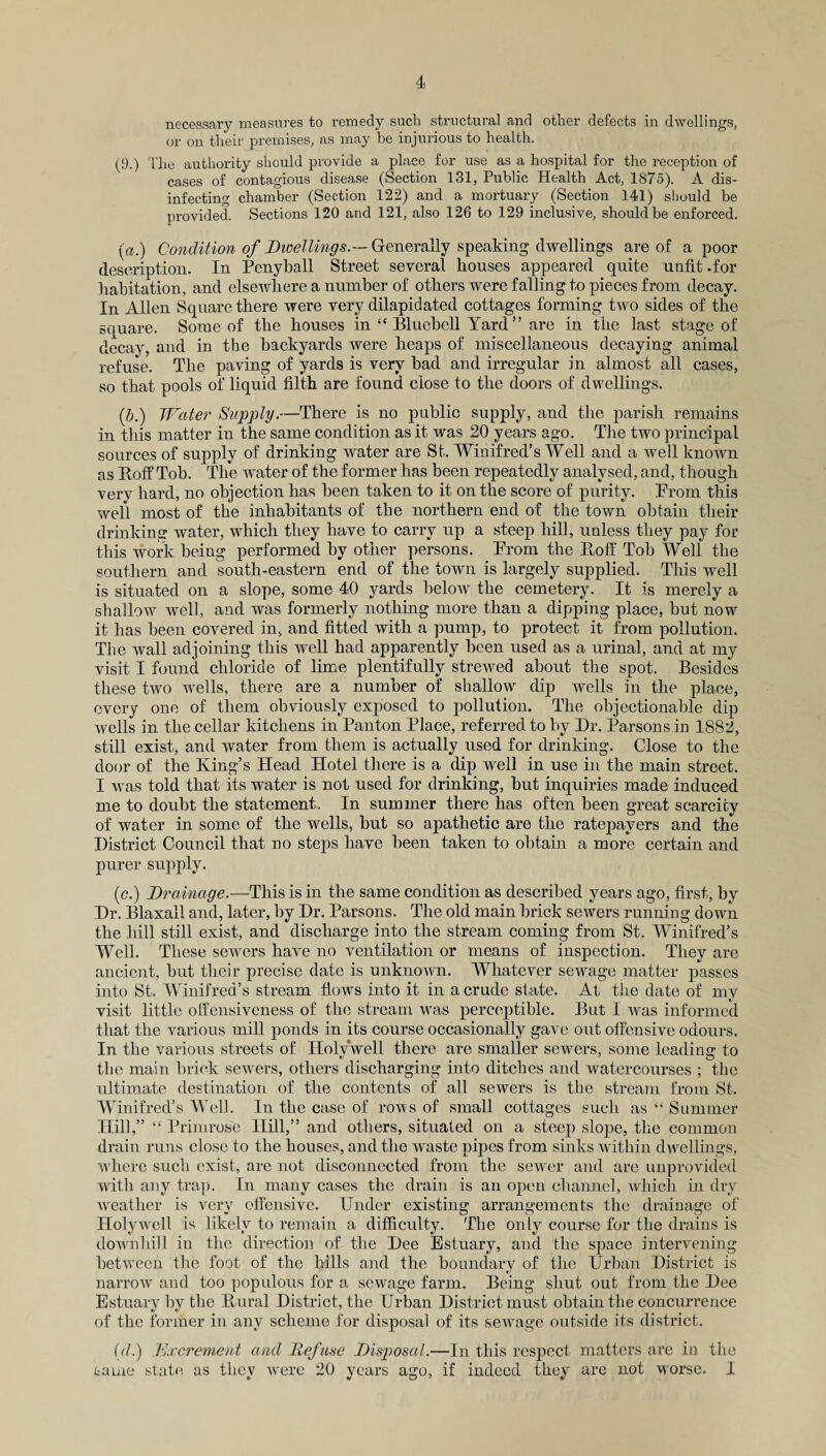 necessary measures to remedy such structural and other defects in dwellings, or on their premises, as may be injurious to health. (9.) The authority should provide a place for use as a hospital for the reception of cases of contagious disease (Section 131, Public Health Act, 1875). A dis¬ infecting chamber (Section 122) and a mortuary (Section 141) should be provided. Sections 120 and 121, also 126 to 129 inclusive, should be enforced. (a.) Condition of Dwellings.— Generally speaking dwellings are of a poor description. In Penyball Street several houses appeared quite unfit .for habitation, and elsewhere a number of others were falling to pieces from decay. In Allen Square there were very dilapidated cottages forming two sides of the square. Some of the houses in “Bluebell Yard” are in the last stage of decay, and in the backyards were heaps of miscellaneous decaying animal refuse. The paving of yards is very bad and irregular in almost all cases, so that pools of liquid filth are found close to the doors of dwellings. (,b.) Water Supply.—There is no public supply, and the parish remains in this matter in the same condition as it was 20 years ago. The two principal sources of supply of drinking water are St. Winifred’s Well and a well known as Hoff Tob. The water of the former has been repeatedly analysed, and, though very hard, no objection has been taken to it on the score of purity. Prom this well most of the inhabitants of the northern end of the town obtain their drinking water, which they have to carry up a steep hill, unless they pay for this work being performed by other persons. Prom the Hoff Tob Well the southern and south-eastern end of the town is largely supplied. This well is situated on a slope, some 40 yards below the cemetery. It is merely a shallow well, and was formerly nothing more than a dipping place, but now it has been covered in, and fitted with a pump, to protect it from pollution. The wall adjoining this well had apparently been used as a urinal, and at my visit I found chloride of lime plentifully strewed about the spot. Besides these two wells, there are a number of shallow dip wells in the place, every one of them obviously exposed to pollution. The objectionable dip wells in the cellar kitchens in Panton Place, referred to by Dr. Parsons in 1882, still exist, and water from them is actually used for drinking. Close to the door of the King’s Head Hotel there is a dip well in use in the main street. I was told that its water is not used for drinking, but inquiries made induced me to doubt the statement, In summer there has often been great scarcity of water in some of the wells, but so apathetic are the ratepayers and the District Council that no steps have been taken to obtain a more certain and purer supply. (c.) Drainage.—This is in the same condition as described years ago, first, by Dr. Blaxall and, later, by Dr. Parsons. The old main brick sewers running down the hill still exist, and discharge into the stream coming from St. Winifred’s Well. These sewers have no ventilation or means of inspection. They are ancient, but their precise date is unknown. Whatever sewage matter passes into St. Winifred’s stream flows into it in a crude state. At the date of my visit little offensiveness of the stream was perceptible. But I was informed that the various mill ponds in its course occasionally gave out offensive odours. In the various streets of Holywell there are smaller sewers, some leading to the main brick sewers, others discharging into ditches and watercourses ; the ultimate destination of the contents of all sewers is the stream from St. Winifred’s Well. In the case of rows of small cottages such as “ Summer Hill,” “ Primrose Hill,” and others, situated on a steep slope, the common drain runs close to the houses, and the waste pipes from sinks within dwellings, where such exist, are not disconnected from the sewer and are unprovided with any trap. In many cases the drain is an open channel, which in dry weather is very offensive. Under existing arrangements the drainage of Holywrell is likely to remain a difficulty. The only course for the drains is downhill in the direction of the Dee Estuary, and the space intervening between the foot of the hills and the boundary of the Urban District is narrow and too populous for a sewage farm. Being shut out from the Dee Estuary by the Rural District, the Urban District must obtain the concurrence of the former in any scheme for disposal of its sewage outside its district. (d.) Excrement and Refuse Disposal.—In this respect matters are in the tame state as they were 20 years ago, if indeed they are not worse. I