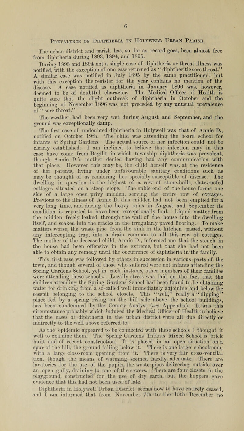 Prevalence oe Diphtheria in Holywell Urban Parish. The urban district and parish has, so far as record goes, been almost free from diphtheria during 1893, 1894, and 1895. During 1893 and 1894 not a single case of diphtheria or throat illness was notified, with the exception of one case returned as “ diphtheritic sore throat.” A similar case was notified in July 1895 by the same practitioner; but with this exception the register for the year contains no mention of the disease. A case notified as diphtheria in January 1896 was, however, deemed to be of doubtful character. The Medical Officer of Health is quite sure that the slight outbreak of diphtheria in October and the beginning of November 1896 was not preceded by any unusual prevalence of “ sore throat.” The weather had been very wet during August and September, and the ground was exceptionally damp. ' The first case of undoubted diphtheria in Holywell was that of Annie D., notified on October 19tli. The child was attending the board school for infants at Spring Gardens. The actual source of her infection could not be clearly established. I am inclined to believe that infection may in this case have come from Bagillt, in which township diphtheria was prevalent, though Annie D.’s mother denied having had any communication with that place. However this may be, the child herself was, at the residence of her parents, living under unfavourable sanitary conditions such as may be thought of as rendering her specially susceptible of disease. The dwelling in question is the highest of a row of stone-built, slate-roofed cottages situated on a steep slope. The gable end of the house forms one side of a large open privy midden, serving the entire row of cottages. Previous to the illness of Annie D. this midden had not been emptied for a very long time, and during the heavy rains in August and September its condition is reported to have been exceptionally foul. Liquid matter from the midden freely leaked through the wall of the house iuto the dwelling itself, and soaked into the cracks in the irregularly paved flooring. To make matters worse, the waste pipe from the sink in the kitchen passed, without any intercepting trap, into a drain common to all this row of cottages. The mother of the deceased child, Annie D., informed me that the stench in the house had been offensive in the extreme, but that she had not been able to obtain any remedy until the occurrence of diphtheria in the family. This first case was followed by others in succession in various parts of the town, and though several of those who suffered were not infants attending the Spring Gardens School, yet in each instance other members of their families were attending these schools. Locally stress was laid on the fact that the children attending the Spring Gardens School had been found to be obtaining water for drinking from a so-called well immediately adjoining and below the cesspit belonging to the school closets. This “well,” really a “ dipping” place fed by a spring rising on the hill side above the school buildings, has been condemned by the County Analyst (see Appendix). It was this circumstance probably which induced the Medical Officer of Health to believe ■that the cases of diphtheria in the urban district were all due directly or indirectly to the well above referred to. As the epidemic appeared to be connected with these schools I thought it well to examine them. The Spring Gardens Infants Mixed School is brick built and of recent construction. It is placed in an open situation on a spur of the hill, the ground falling below it. There is one large schoolroom, with a large class-room opening from it. There is very fair cross-ventila¬ tion, though the means of warming seemed hardly adequate. There are lavatories for the use of the pupils, the waste pipes delivering outside over an open gully, draining to one of the sewers. There are four closets in the playground, constructed for the use of dry earth, but the hoppers gave evidence that this had not been used of late. Diphtheria in Holywell Urban District seems now to have entirely ceased, and I am informed that from. November 7th to the 15th December no