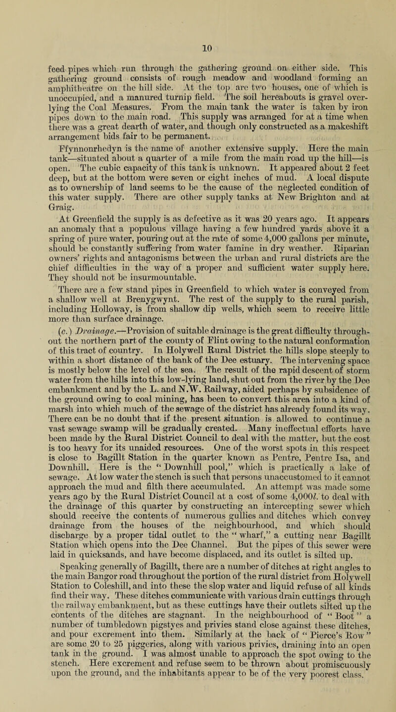 feed pipes which run through the gathering ground on either side. This gathering ground consists of rough meadow and woodland forming an amphitheatre on the hill side. At the top are two houses, one of which is unoccupied, and a manured turnip field. The soil hereabouts is gravel over- lying the Coal Measures. Prom the main tank the water is taken by iron pipes down to the main road. This supply was arranged for at a time when there was a great dearth of water, and though only constructed as a makeshift arrangement bids fair to be permanent. Pfynnonrhedyn is the name of another extensive supply. Here the main tank—situated about a quarter of a mile from the main road up the hill—is open. The cubic capacity of this tank is unknown. It appeared about 2 feet deep, but at the bottom were seven or eight inches of mud. A local dispute as to ownership of land seems to be the cause of the neglected condition of this water supply. There are other supply tanks at New Brighton and at Graig. At Greenfield the supply is as defective as it was 20 years ago. It appears an anomaly that a populous village having a few hundred yards above it a spring of pure water, pouring out at the rate of some 4,000 gallons per minute, should be constantly suffering from water famine in dry weather. Riparian owners’ rights and antagonisms between the urban and rural districts are the chief difficulties in the way of a proper and sufficient water supply here. They should not be insurmountable. There are a few stand pipes in Greenfield to which water is conveyed from a shallow well at Brenygwynt. The rest of the supply to the rural parish, including Holloway, is from shallow dip wells, which seem to receive little more than surface drainage. (c.) Drainage.—Provision of suitable drainage is the great difficulty through¬ out the northern part of the county of Plint owing to the natural conformation of this tract of country. In Holywell Rural District the hills slope steeply to within a short distance of the bank of the Dee estuary. The intervening space is mostly below the level of the sea. The result of the rapid descent of storm water from the hills into this low-lying land, shut out from the river by the Dee embankment and by the L. and N.W. Railway, aided perhaps by subsidence of the ground owing to coal mining, has been to convert this area into a kind of marsh into which much of the sewage of the district has already found its way. There can be no doubt that if the present situation is allowed to continue a vast sewage swamp will be gradually created. Many ineffectual efforts have been made by the Rural District Council to deal with the matter, but the cost is too heavy for its unaided resources. One of the worst spots in this respect is close to Bagillt Station in the quarter known as Pentre, Pentre Isa, and Downhill. Here is the “ Downhill pool,” which is practically a lake of sewage. At low water the stench is such that persons unaccustomed to it cannot approach the mud and filth there accumulated. An attempt was made some years ago by the Rural District Council at a cost of some 4,00(P. to deal with the drainage of this quarter by constructing an intercepting sewer which should receive the contents of numerous gullies and ditches which convey drainage from the houses of the neighbourhood, and which should discharge by a proper tidal outlet to the “ wharf,” a cutting near Bagillt Station which opens into the Dee Channel. But the pipes of this sewer were laid in quicksands, and have become displaced, and its outlet is silted up. Speaking generally of Bagillt, there are a number of ditches at right angles to the main Bangor road throughout the portion of the rural district from Holywell Station to Coleshill, and into these the slop water and liquid refuse of all kinds find their way. These ditches communicate with various drain cuttings through the railway embankment, but as these cuttings have their outlets silted up the contents of the ditches are stagnant. In the neighbourhood of “ Boot ” a number of tumbledown pigstyes and privies stand close against these ditches, and pour excrement into them. Similarly at the back of “ Pierce’s Row ” are some 20 to 25 piggeries, along with various privies, draining into an open tank in the ground. I was almost unable to approach the spot owing to the stench. Here excrement and refuse seem to be thrown about promiscuously upon the ground, and the inhabitants appear to be of the very poorest class.