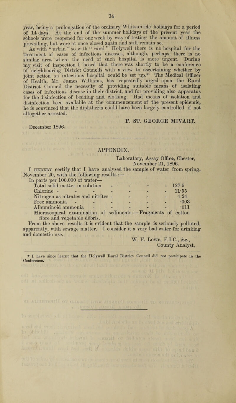 year, being a prolongation of the ordinary Whitsuntide holidays for a period of 14 days. At the end of the summer holidays of the present year the schools were reopened for one week by way of testing the amount of illness prevailing, but were at once closed again and still remain so. As with “urban” so with “rural” Holywell there is no hospital for the treatment of cases of infectious diseases, although, perhaps, there is no similar area where the need of such hospital is more urgent. During my visit of inspection I heard that there was shortly to be a conference of neighbouring District Councils with a view to ascertaining whether by joint action an infectious hospital could be set up.* The Medical Officer of Health, Mr. James Williams, has repeatedly urged upon the Rural District Council the necessity of providing suitable means of isolating cases of infectious disease in their district, and for providing also apparatus for the disinfection of bedding and clothing. Had means of isolation and disinfection been available at the commencement of the present epidemic, he is convinced that the diphtheria could have been largely controlled, if not altogether arrested. F. ST. GEORGE MIVART. December 1896. APPENDIX. Laboratory, Assay Office, Chester, November 21, 1896. I hereby certify that i have analysed the sample of water from spring, November 20, with the following results :— In parts per 100,000 of water— Total solid matter in solution - 127*5 Chlorine ------- 11*55 Nitrogen as nitrates and nitrites - - - - 4*24 Free ammonia ------ *003 Albuminoid ammonia ----- *011 Microscopical examination of sediments:—Fragments of cotton fibre and vegetable debris. From the above results it is evident that the sample is seriously polluted, apparently, with sewage matter. I consider it a very bad water for drinking and domestic use. W. F. Lowe, F.T.C., &c., County Analyst. * I. have since learnt that the Holywell Rural District Council did not participate in the Conference.