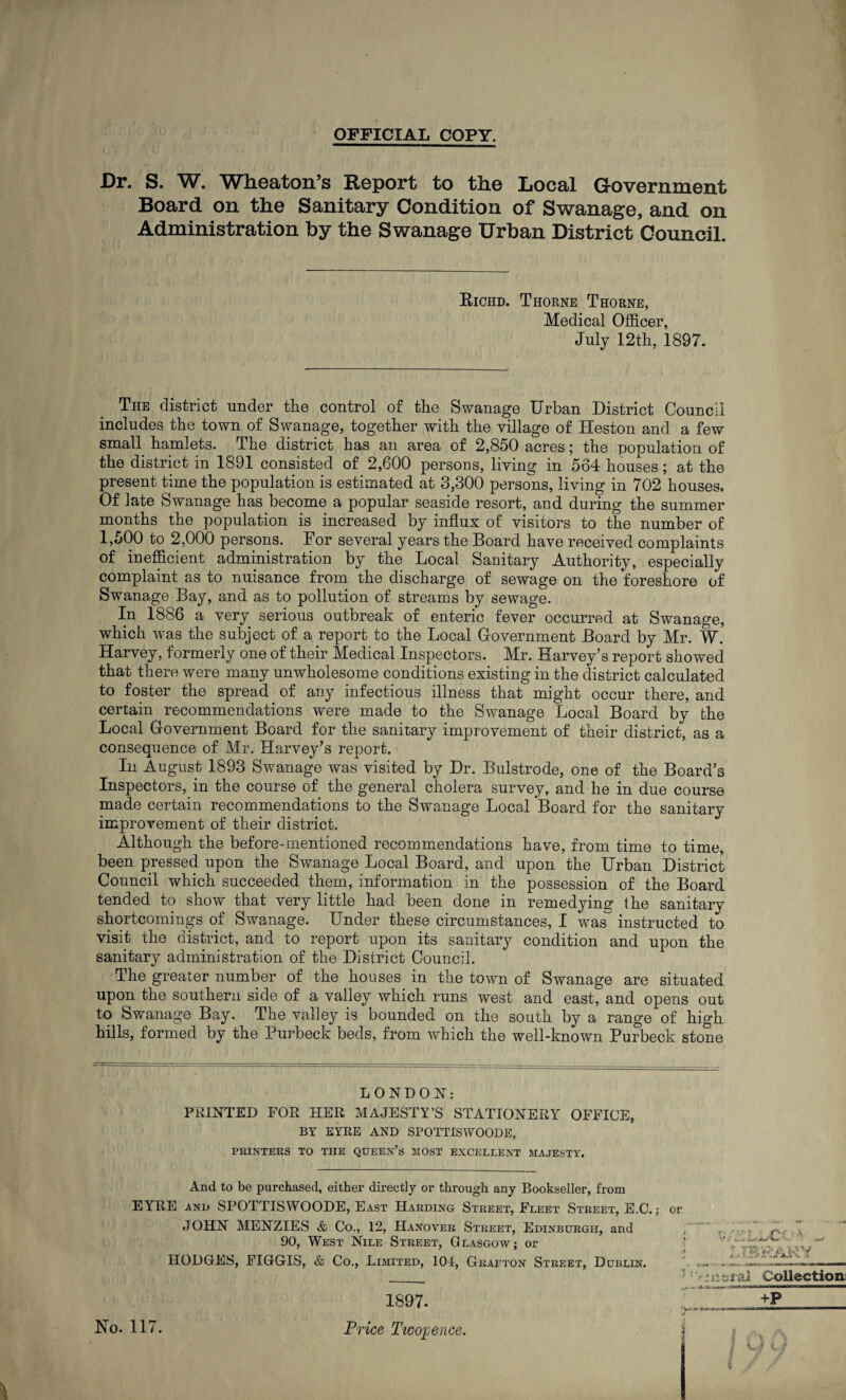 OFFICIAL COPY. Dr. S. W. Wheaton’s Report to the Local Government Board on the Sanitary Condition of Swanage, and on Administration by the Swanage Urban District Council. Richd. Thorne Thorne, Medical Officer, July 12th, 1897. The district under the control of the Swanage Urban District Council includes the town of Swanage, together with the village of Heston and a few small hamlets. The district has an area of 2,850 acres; the population of the district in 1891 consisted of 2,600 persons, living in 564 houses; at the present time the population is estimated at 3,300 persons, living in 702 houses. Of late Swanage has become a popular seaside resort, and during the summer months the population is increased by influx of visitors to the number of 1,500 to 2,000 persons. For several years the Board have received complaints of inefficient administration by the Local Sanitary Authority, especially complaint as to nuisance from the discharge of sewage on the foreshore of Swanage Bay, and as to pollution of streams by sewage. In 1886 a very serious outbreak of enteric fever occurred at Swanage, which was the subject of a report to the Local Government Board by Mr. W. Harvey, formerly one of their Medical Inspectors. Mr. Harvey’s report showed that there were many unwholesome conditions existing in the district calculated to foster the spread of any infectious illness that might occur there, and certain recommendations were made to the Swanage Local Board by the Local Government Board for the sanitary improvement of their district, as a consequence of Mr. Harvey’s report. In August 1893 Swanage was visited by Dr. Bulstrode, one of the Board’s Inspectors, in the course of the general cholera survey, and he in due course made certain recommendations to the Swanage Local Board for the sanitary improvement of their district. Although the before-mentioned recommendations have, from time to time, been pressed upon the Swanage Local Board, and upon the Urban District Council which succeeded them, information in the possession of the Board tended to show that very little had been done in remedying* the sanitary shortcomings of Swanage. Under these circumstances, I was~ instructed to visit the district, and to report upon its sanitary condition and upon the sanitary administration of the District Council. The greater number of the houses in the town of Swanage are situated upon the southern side of a valley which runs west and east, and opens out to Swanage Bay. The valley is bounded on the south by a range of high hills, formed by the Purbeck beds, from which the well-known Purbeck stone LONDON: PRINTED FOR HER MAJESTY’S STATIONERY- OFFICE, BY EYRE AND SPOTTISWOODE, PRINTERS TO THE QUEEN’S MOST EXCELLENT MAJESTY. And to be purchased, either directly or through any Bookseller, from ElrRE and SPOTTISWOODE, East Harding Street, Fleet Street, E.C.; or JOHN MENZIES & Co., 12, Hanover Street, Edinburgh, and 90, West Nile Street, Glasgow; or HODGES, FIGGIS, & Co., Limited, 104, Grafton Street, Dublin. ' 7 i No. 117. 1897. Price Tioopence.