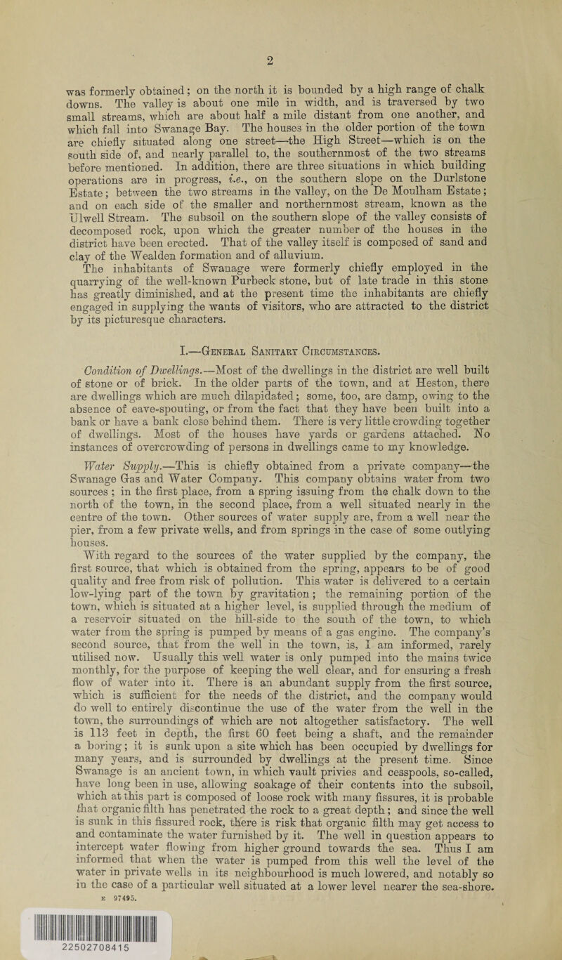 was formerly obtained; on the north it is bounded by a high range of chalk downs. The valley is about one mile in width, and is traversed by two small streams, which are about half a mile distant from one another, and which fall into Swanage Bay. The houses in the older portion of the town are chiefly situated along one street—the High Street—which is on the south side of, and nearly parallel to, the southernmost of the two streams before mentioned. In addition, there are three situations in which building operations are in progress, i.e., on the southern slope on the Durlstone Estate; between the two streams in the valley, on the He Mouiham Estate; and on each side of the smaller and northernmost stream, known as the Ulwell Stream. The subsoil on the southern slope of the valley consists of decomposed rock, upon which the greater number of the houses in the district have been erected. That of the valley itself is composed of sand and clay of the Weal den formation and of alluvium. The inhabitants of Swanage were formerly chiefly employed in the quarrying of the well-known Purbeck stone, but of late trade in this stone has greatly diminished, and at the present time the inhabitants are chiefly engaged in supplying the wants of visitors, who are attracted to the district by its picturesque characters. I.—General Sanitary Circumstances. Condition of Dwellings.— Most of the dwellings in the district are well built of stone or of brick. In the older parts of the town, and at Heston, there are dwellings which are much dilapidated; some, too, are damp, owing to the absence of eave-spouting, or from the fact that they have been built into a bank or have a bank close behind them. There is very little Crowding together of dwellings. Most of the houses have yards or gardens attached. Ho instances of overcrowding of persons in dwellings came to my knowledge. Water Supply.—This is chiefly obtained from a private company-—the Swanage Gras and Water Company. This company obtains water from two sources ; in the first place, from a spring issuing from the chalk down to the north of the town, in the second place, from a well situated nearly in the centre of the town. Other sources of water supply are, from a well near the pier, from a few private wells, and from springs in the case of some outlying houses. With regard to the sources of the water supplied by the company, the first source, that which is obtained from the spring, appears to be of good quality and free from risk of pollution. This water is delivered to a certain low-lying part of the town by gravitation; the remaining portion of the town, which is situated at a higher level, is supplied through the medium of a reservoir situated on the hill-side to the souih of the town, to which water from the spring is pumped by means of a gas engine. The company’s second source, that from the well in the town, is, I am informed, rarely utilised now. Usually this well water is only pumped into the mains twice monthly, for the purpose of keeping the well clear, and for ensuring a fresh flow of water into it. There is an abundant supply from the first source, which is sufficient for the needs of the district, and the company would do well to entirely discontinue the use of the water from the well in the town, the surroundings of which are not altogether satisfactory. The well is 113 feet in depth, the first 60 feet being a shaft, and the remainder a boring; it is sunk upon a site which has been occupied by dwellings for many years, and is surrounded by dwellings at the present time. Since Swanage is an ancient town, in which vault privies and cesspools, so-called, have long been in use, allowing soakage of their contents into the subsoil, which at this part is composed of loose rock with many fissures, it is probable /hat organic filth has penetrated the rock to a great depth; and since the well is sunk in this fissured rock, there is risk that organic filth may get access to and contaminate the water furnished by it. The well in question appears to intercept water flowing from higher ground towards the sea. Thus I am informed that when the water is pumped from this well the level of the water in private wells in its neighbourhood is much lowered, and notably so in the case of a particular well situated at a lower level nearer the sea-shore. it 97495. 22502708415