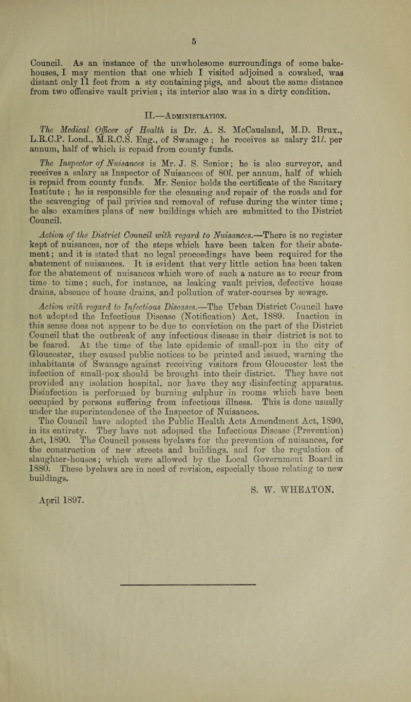 Council. As an instance of the unwholesome surroundings of some bake¬ houses, I may mention that one which I visited adjoined a cowshed, was distant only 11 feet from a sty containing pigs, and about the same distance from two offensive vault privies ; its interior also was in a dirty condition. II.—Administration. The Medical Officer of Health is Dr. A. S. McCausland, M.D. Brux., L.R.C.P. Lond., M.R.O.S. Eng., of Swanage ; he receives as salary 211. per annum, half of which is repaid from county funds. The Inspector of Nuisances is Mr. J. S. Senior; he is also surveyor, and receives a salary as Inspector of Nuisances of 801. per annum, half of which is repaid from county funds. Mr. Senior holds the certificate of the Sanitary Institute ; he is responsible for the cleansing and repair of the roads and for the scavenging of pail privies and removal of refuse during the winter time; he also examines plans of new buildings which are submitted to the District Council. Action of the District Council with regard to Nuisances.-— There is no register kept of nuisances, nor of the steps which have been taken for their abate¬ ment ; and it is stated that no legal proceedings have been required for the abatement of nuisances. It is evident that very little action has been taken for the abatement of nuisances which were of such a nature as to recur from time to time ; such, for instance, as leaking vault privies, defective house drains, absence of house drains, and pollution of water-courses by sewage. Action with regard to Infectious Diseases.—The Urban District Council have not adopted the Infectious Disease (Notification) Act, 1889. Inaction in this sense does not appear to be due to conviction on the part of the District Council that the outbreak of any infectious disease in their district is not to be feared. At the time of the late epidemic of small-pox in the city of Gloucester, they caused public notices to be printed and issued, warning the inhabitants of Swanage against receiving visitors from Gloucester lest the infection of small-pox should be brought into their district. They have not provided any isolation hospital, nor have they any disinfecting apparatus. Disinfection is performed by burning sulphur in rooms which have been occupied by persons suffering from infectious illness. This is done usually under the superintendence of the Inspector of Nuisances. The Council have adopted the Public Health Acts Amendment Act, 1890, in its entirety. They have not adopted the Infectious Disease (Prevention) Act, 1890. The Council possess byelaws for the prevention of nuisances, for the construction of new streets and buildings, and for the regulation of slaughter-houses; which were allowed by the Local G overnment Board in 1880. These byelaws are in need of revision, especially those relating to new buildings. April 1897. S. W. WHEATON.