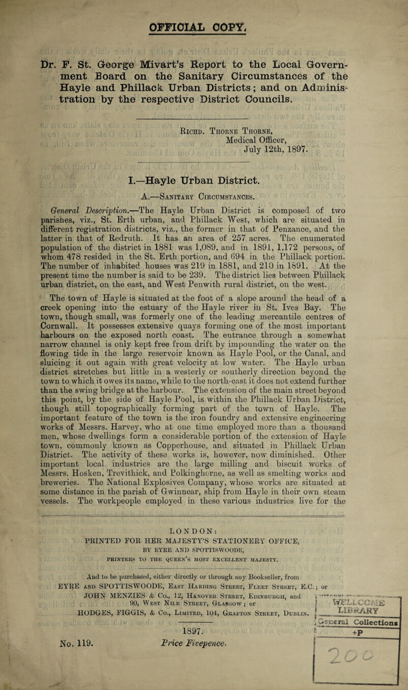 OFFICIAL COPY, Dr. F. St. George Mivart’s iteport to the Local Govern¬ ment Board on the Sanitary Circumstances of the Hayle and Phillack Urban Districts; and on Adminis¬ tration by the respective District Councils. Richd. Thorne Thorne, Medical Officer, July 12th, 1897. I.—Hayle Urban District. A.—Sanitary Circumstances. General Description.—The Hayle Urban District is composed of two parishes, viz., St. Erth urban, and Phillack West, which are situated in different registration districts, viz., the former in that of Penzance, and the latter in that of Redruth. It has an area of 257 acres. The enumerated population of the district in 1881 was 1,089, and in 1891, 1,172 persons, of whom 478 resided in the St. Erth portion, and 694 in the Phillack portion. The number of inhabited houses was 219 in 1881, and 210 in 1891. At the present time the number is said to be 239. The district lies between Phillack urban district, on the east, and West Penwith rural district, on the west. The town of Hayle is situated at the foot of a slope around the head of a creek opening into the estuary of the Hayle river in St. Ives Bay. The town, though small, was formerly one of the leading mercantile centres of Cornwall. It possesses extensive quays forming one of the most important harbours on the exposed north coast. The entrance through a somewhat narrow channel is only kept free from drift by impounding the water on the flowing tide in the large reservoir known as Hayle Pool, or the Canal, and sluicing it out again with great velocity at low water. The Hayle urban district stretches but little in a westerly or southerly direction beyond the town to which it owes its name, while to the north-east it does not extend further than the swing bridge at the harbour. The extension of the main street beyond this point, by the side of Hayle Pool, is within the Phillack Urban District, though still topographically forming part of the town of Hayle. The important feature of the town is the iron foundry and extensive engineering works of Messrs. Harvey, who at one time employed more than a thousand men, whose dwellings form a considerable portion of the extension of Hayle town, commonly known as Copperhouse, and situated in Phillack Urban District. The activity of these works is, however, now diminished. Other important local industries are the large milling and biscuit works of Messrs. Hosken, Trevithick, and Polkinghorne, as well as smelting works and breweries. The National Explosives Company, whose works are situated at some distance in the parish of Grwinnear, ship from Hayle in their own steam vessels. The workpeople employed in these various industries live for the LONDON; PRINTED FOR HER MAJESTY’S STATIONERY OFFICE, BY EYRE AND SPOTTISWOODE, PRINTERS TO THE QUEEN’S MOST EXCELLENT MAJESTY. And to be purchased, either directly or through any Bookseller, from EYRE and SPOTTISWOODE, East Harding Street, Fleet Street, E.C.; or JOHN MENZIES & Co., 12, Hanover Street, Edinburgh, and 90, West Nile Street, Glasgow; or HODGES, FIGGIS, & Co., Limited, 104, Grafton Street, Dublin. t t-LiUJ •• tiff tVBLLCO ME LIBRARY i p-ssaenJ Collections No. 119. 1897. Price Fivepence.