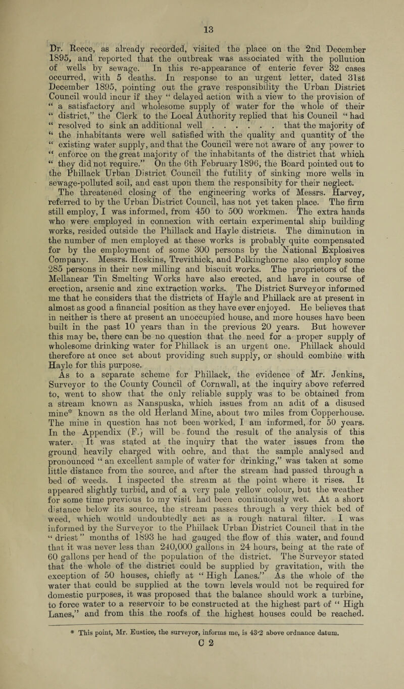 Dr. Reece, as already recorded, visited the place on the 2nd December 1895, and reported that the outbreak was associated with the pollution of wells by sewage. In this re-appearance of enteric fever 32 cases occurred, with 5 deaths. In response to an urgent letter, dated 31st December 1895, pointing out the grave responsibility the Urban District Council would incur if they “ delayed action with a view to the provision of “ a satisfactory and wholesome supply of water for the whole of their “ district,” the Clerk to the Local Authority replied that his Council “ had “ resolved to sink an additional well.that the majority of “ the inhabitants were well satisfied with the quality and quantity of the “ existing water supply, and that the Council were not aware of any power to “ enforce on the great majority of the inhabitants of the district that which “ they did not require.” On the 6th February 1896, the Board pointed out to the Phillack Urban District Council the futility of sinking more wells in sewage-polluted soil, and cast upon them the responsibity for their neglect. The threatened closing of the engineering works of Messrs. Harvey, referred to by the Urban District Council, has not yet taken place. The firm still employ, I was informed, from 450 to 500 workmen. The extra hands who were employed in connexion with certain experimental ship building works, resided outside the Phillack and Hayle districts. The diminution in the number of men employed at these works is probably quite compensated for by the employment of some 300 persons by the National Explosives Company. Messrs. Hoskins, Trevithick, and Polkingkorne also employ some 285 persons in their new milling and biscuit works. The proprietors of the Mellanear Tin Smelting Works have also erected, and have in course of erection, arsenic and zinc extraction works. The District Surveyor informed me that he considers that the districts of Hayle and Phillack are at present in almost as good a financial position as they have ever enjoyed. He believes that in neither is there at present an unoccupied house, and more houses have been built in the past 10 years than in the previous 20 years. But however this may be, there can be no question that the need for a proper supply of wholesome drinking water for Phillack is an urgent one. Phillack should therefore at once set about providing such supply, or should combine with Hayle for this purpose. As to a separate scheme for Phillack, the evidence of Mr. Jenkins, Surveyor to the County Council of Cornwall, at the inquiry above referred to, went to show that the only reliable supply was to be obtained from a stream known as Nanspuska, which issues from an adit of a disused mine* known as the old Herland Mine, about two miles from Copperhouse. The mine in question has not been worked, I am informed, for 50 years. In the Appendix (F.) will be found the result of the analysis of this water. It was stated at the inquiry that the water issues from the ground heavily charged with ochre, and that the sample analysed and pronounced “ an excellent sample of water for drinking,” was taken at some little distance from the source, and after the stream had passed through a bed of weeds. I inspected the stream at the point where it rises. It appeared slightly turbid, and of a very pale yellow colour, but the weather for some time previous to my visit had been continuously wet. At a short distance below its source, the stream passes through a very thick bed of weed, which would undoubtedly act as a rough natural filter. I was informed by the Surveyor to the Phillack Urban District Council that in the “driest” months of 1893 he had gauged the flow of this water, and found that it was never less than 240,000 gallons in 24 hours, being at the rate of 60 gallons per head of the population of the district. The Surveyor stated that the whole of the district could be supplied by gravitation, with the exception of 50 houses, chiefly at “ High Lanes.” As the whole of the water that could be supplied at the town levels would not be required for domestic purposes, it was proposed that the balance should work a turbine, to force water to a reservoir to be constructed at the highest part of “ High Lanes,” and from this the roofs of the highest houses could be reached. * This point, Mr. Eustice, the surveyor, informs me, is 43*2 above ordnance datum.