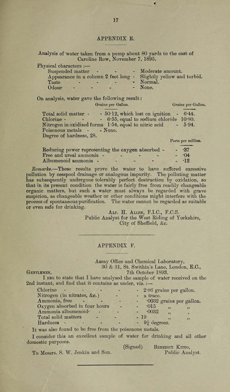 APPENDIX E. Analysis of water taken from a pump about 80 yards to the east of Caroline Row, November 7, 1895. Physical characters :— Suspended matter Appearance in a column 2 feet long - Taste - Odour - Moderate amount. Slightly yellow and turbid. Normal. None. On analysis, water gave the following result: Grains per Gallon. Grains per Gallon. Total solid matter - - 50T2, which lost on ignition - 6*44. Chlorine - 6‘55, equal to sodium chloride 10'80. Nitrogen in oxidized forms 1*54, equal to nitric acid - 5‘94. Poisonous metals - - None. Degree of hardness, 28. Parts per million. Reducing power representing the oxygen absorbed - - *37 Free and ureal ammonia ----- *04 Albumenoid ammonia - - - - - *12 Remarks.—These results prove the water to have suffered excessive pollution by cesspool drainage or analogous impurity. The polluting matter has subsequently undergone tolerably perfect destruction by oxidation, so that in its present condition the water is fairly free from readily changeable organic matters, but such a water must always be regarded with grave suspicion, as changeable weather or other conditions might interfere with the process of spontaneous purification. The water cannot be regarded as suitable or even safe for drinking. Alf. H. Allen, F.I.C., F.C.S. Public Analyst for the West Riding of Yorkshire, Citv of Sheffield, &c. APPENDIX F. Assay Office and Chemical Laboratory, 30 & 31, St. Swithin’s Lane, London, E.C., Gentlemen, 7th October 1893. I beg to state that I have analysed the sample of water received on the 2nd instant, and find that it contains as under, viz. :—- Chlorine - Nitrogen (in nitrates, &c.) Ammonia, free Oxygen absorbed in four hours Ammonia albumenoid- Total solid matters Hardness - - 2'86 grains per gallon. - a trace. *0032 grains per gallon. - -015 - -0032 - 19 - 9f degrees. It was also found to be free from the poisonous metals. I consider this an excellent sample of water for drinking and all other domestic purposes. (Signed) Benedict Kitto, To Messrs. S. W. Jenkin and Son. Public Analyst.