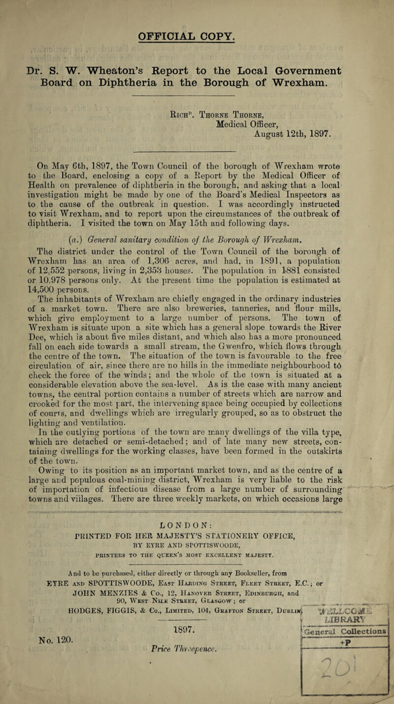 OFFICIAL COPY. Dr. S. W. Wheaton’s Report to the Local Government Board on Diphtheria in the Borough of Wrexham. Rich15. Thorne Thorne, Medical Officer, August 12th, 1897. On May 6th, 1897, the Town Council of the borough of Wrexham wrote to the Board, enclosing a copy of a Report by the Medical Officer of Health on prevalence of diphtheria in the borough, and asking that a local investigation might be made by one of the Board’s Medical Inspectors as to the cause of the outbreak in question. I was accordingly instructed to visit Wrexham, and to report upon the circumstances of the outbreak of diphtheria. I visited the town on May 15th and following days. (a.) General sanitary condition oj the Borough of Wrexham. The district under the control of the Town Council of the borough of Wrexham has an area of 1,306 acres, and had, in 1891, a population of 12.552 persons, living in 2,353 houses. The population in 1881 consisted or 10.978 persons only. At the present time the population is estimated at 14,500 persons. The inhabitants of Wrexham are chiefly engaged in the ordinary industries of a market town. There are also breweries, tanneries, and flour mills, which give employment to a large number of persons. The town of Wrexham is situate upon a site which has a general slope towards the River Dee, which is about five miles distant, and which also has a more pronounced fall on each side towards a small stream, the Gwenfro, which flows through the centre of the town. The situation of the town is favourable to the free circulation of air, since there are no hills in the immediate neighbourhood to check the force of the winds; and the whole of the town is situated at a considerable elevation above the sea-level. As is the case with many ancient towns, the central portion contains a number of streets which are narrow and crooked for the most part, the intervening space being occupied by collections of courts, and dwellings which are irregularly grouped, so as to obstruct the lighting and ventilation. In the outlying portions of the town are many dwellings of the villa type, which are detached or semi-detached; and of late many new streets, con¬ taining dwellings for the working classes, have been formed in the outskirts of the town. Owing to its position as an important market town, and as the centre of a large and populous coal-mining district, Wrexham is very liable to the risk of importation of infectious disease from a large number of surrounding towns and villages. There are three weekly markets, on which occasions large LONDON: PRINTED FOR HER MAJESTY’S STATIONERY OFFICE, BY EYRE AND SPOTTISWOODE, PRINTERS TO THE QUEEN’S MOST EXCELLENT MAJESTY. And to be purchased, either directly or through any Bookseller, from EYRE and SPOTTISWOODE, East Harding Street, Fleet Street, E.C.; or JOHN MENZIES & Co., 12, Hanover Street, Edinburgh, and 90, West Nile Street, Glasgow; or HODGES, FIGGIS, & Co., Limited, 104, Grafton Street, Dublin^ Xjfr.SLLCGM'-v - > LIBRARY No. 120. 1897. Price Threepence. I ? General Collections +P n