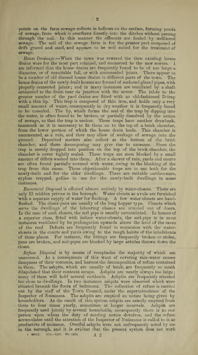 points on the farm sewage collects in hollows on the surface, forming ponds of sewage, from which it overflows directly into the ditches without passing through the soil. In this manner the effluents are fouled by unfiltered sewage. The soil of the sewage farm is for the greater part composed of drift gravel and sand, and appears to be well suited for the treatment of sewage. Bouse Drainage.—When the town was sewered the then existing house drains were for the most part retained, and connected to the new sewers. 1 am informed that the house drains are frequently found to be of too large a diameter, or of unsuitable fall, or with uncemented joints. There appear to be a number of old disused house drains in different parts of the town. The house drains of the newly-built houses are formed of socketed glazed pipes, with properly cemented joints ; and in many instances are ventilated by a shaft connected to the drain near its junction with the sewer. The inlets to the greater number of the yard drains are fitted with an old-fashioned D-trap with a thin lip. This trap is composed of thin iron, and holds only a very small amount of water, consequently in dry weather it is frequently found to be unsealed. The lip, which forms the seal of the trap by dipping into the water, is often found to be broken, or partially dissolved by the action of sewage, so that the trap is useless. These traps have another drawback, inasmuch as it is necessary to fit them on to the top of a brick chamber, from the lower portion of which the house drain leads. This chamber is uncemented, as a rule, and thus may allow of soakage of sewage into the ground. Deposited matters also collect at the bottom of the brick chamber, and there decomposing may give rise to nuisance. Since the trap is merely dropped into position on the top of the brick chamber, the chamber is never tightly sealed. These traps are soon blocked by a small amount of debris washed into them. After a shower of rain, yards and courts are often found partially covered with water, owing to the blocking of the trap from this cause. These objectionable traps are in use both for the newly-built and for the older dwellings. There are suitable earthenware, syphon trapped, gullies in use for the newly-built dwellings in some instances. Excrement Disposal is effected almost entirely by water-closets. . There are only 15 midden privies in the borough. Water closets as a rule are furnished with a separate supply of water for flushing. A few water-closets are hand- flushed. The closet-pans are usually of the long hopper type. Closets which serve the dwellings of the labouring classes are situated out of doors. In the case of such closets, the soil pipe is usually unventilated. In houses of a superior class, fitted with indoor water-closets, the soil-pipe is in most instances ventilated by its prolongation upwards above the level of the eaves of the roof. Defects are frequently found in connexion with the water- closets in the courts and yards owing to the rough habits of the inhabitants of these places. For instance, the fittings are frequently broken or stolen, pans are broken, and soil-pipes are blocked by large articles thrown down the closet. Refuse Disposal is by means of receptacles the majority of which are uncovered. As a consequence of this want of covering rain-water causes dampness of their contents, and hastens the decomposition of refuse contained in them. The ashpits, which are usually of brick, are frequently so much dilapidated that their contents escape. Ashpits are nearly always too large; many of them will hold several cartloads. Ashpits are frequently situated too close to dwellings. In two instances ashpits were observed which were situated beneath the floors of bedrooms. The collection of refuse is carried out by the staff of the Town Council, under the superintendence of the Inspector of Nuisances. The ashpits are emptied on notice being given by householders. As the result of this system ashpits are usually emptied from three to four times yearly, sometimes at longer intervals. Ashpits are frequently used jointly by several households, consequently there is no one person upon whom the duty of sending notice devolves, and the refuse accumulates until the attention of the Inspector of Nuisances is called to it as productive of nuisance. Overful ashpits were not unfrequently noted by me in the borough, and it is evident that the present system does not work * 98012. 375.-8/97. Wt. 5273. £ 2