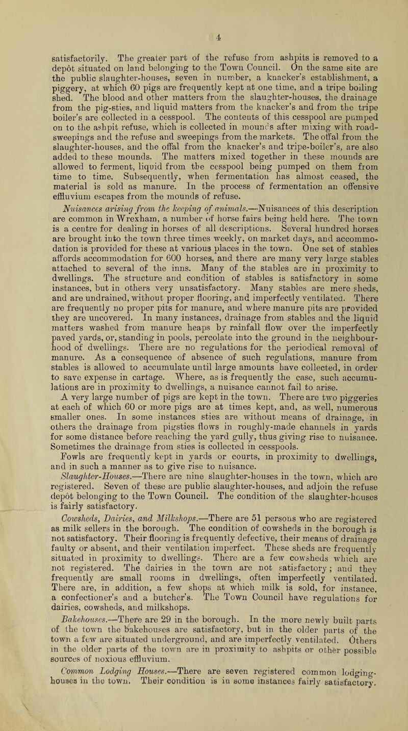 satisfactorily. The greater part of the refuse from ashpits is removed to a depot situated on land belonging to the Town Council. On the same site are the public slaughter-houses, seven in number, a knacker’s establishment, a piggery, at which 60 pigs are frequently kept at one time, and a tripe boiling shed. The blood and other matters from the slaughter-houses, the drainage from the pig-sties, and liquid matters from the knacker’s and from the tripe boiler’s are collected in a cesspool. The contents of this cesspool are pumped on to the ashpit refuse, which is collected in mounds after mixing with road- sweepings and the refuse and sweepings from the markets. The offal from the slaughter-houses, and the offal from the knacker’s and tripe-boiler’s, are also added to these mounds. The matters mixed together in these mounds are allowed to ferment, liquid from the cesspool being pumped on them from time to time. Subsequently, when fermentation has almost ceased, the material is sold as manure. In the process of fermentation an offensive effluvium escapes from the mounds of refuse. Nuisances arising from the keeping of animals.S uisances of this description are common in Wrexham, a number of horse fairs being held here. The town is a centre for dealing in horses of all descriptions. Several hundred horses are brought into the town three times weekly, on market days, and accommo¬ dation is provided for these at various places in the town. One set of stables affords accommodation for 600 horses, and there are many very large stables attached to several of the inns. Many of the stables are in proximity to dwellings. The structure and condition of stables is satisfactory in some instances, but in others very unsatisfactory. Many stables are mere sheds, and are undrained, without proper flooring, and imperfectly ventilated. There are frequently no proper pits for manure, and where manure pits are provided they are uncovered. In many instances, drainage from stables and the liquid matters washed from manure heaps by rainfall flow over the imperfectly paved yards, or, standing in pools, percolate into the ground in the neighbour¬ hood of dwellings. There are no regulations for the periodical removal of manure. As a consequence of absence of such regulations, manure from stables is allowed to accumulate until large amounts have collected, in order to save expense in cartage. Where, as is frequently the case, such accumu¬ lations are in proximity to dwellings, a nuisance cannot fail to arise. A very large number of pigs are kept in the town. There are two piggeries at each of which 60 or more pigs are at times kept, and, as well, numerous smaller ones. In some instances sties are without means of drainage, in others the drainage from pigsties flows in roughly-made channels in vards for some distance before reaching the yard gully, thus giving rise to nuisance. Sometimes the drainage from sties is collected in cesspools. Fowls are frequently kept in yards or courts, in proximity to dwellings, and in such a manner as to give rise to nuisance. Slaughter Souses.—There are nine slaughter-houses in the town, which are registered. Seven of these are public slaughter-houses, and adjoin the refuse depot belonging to the Town Council. The condition of the slaughter-houses is fairly satisfactory. Cowsheds, Dairies, and Milkshops.—There are 51 persons who are registered as milk sellers in the borough. The condition of cowsheds in the borough is not satisfactory. Their flooring is frequently defective, their means of drainage faulty or absent, and their ventilation imperfect. These sheds are frequently situated in proximity to dwellings. There are a few cowsheds which are not registered. The dairies in the town are not satisfactory; and they frequently are small rooms in dwellings, often imperfectly ventilated. There are, in addition, a few shops at which milk is sold, for instance, a confectioner’s and a butcher’s. The Town Council have regulations for dairies, cowsheds, and milkshops. Bakehouses.—There are 29 in the borough. In the more newly built parts of the town the bakehouses are satisfactory, but in the older parts of the town a few are situated underground, and are imperfectly ventilated. Others in the older parts of the town are in proximity to ashpits or other possible sources of noxious effluvium. Common Lodging Houses.—There are seven registered common lodging- houses in the town. Their condition is in some instances fairly satisfactory.