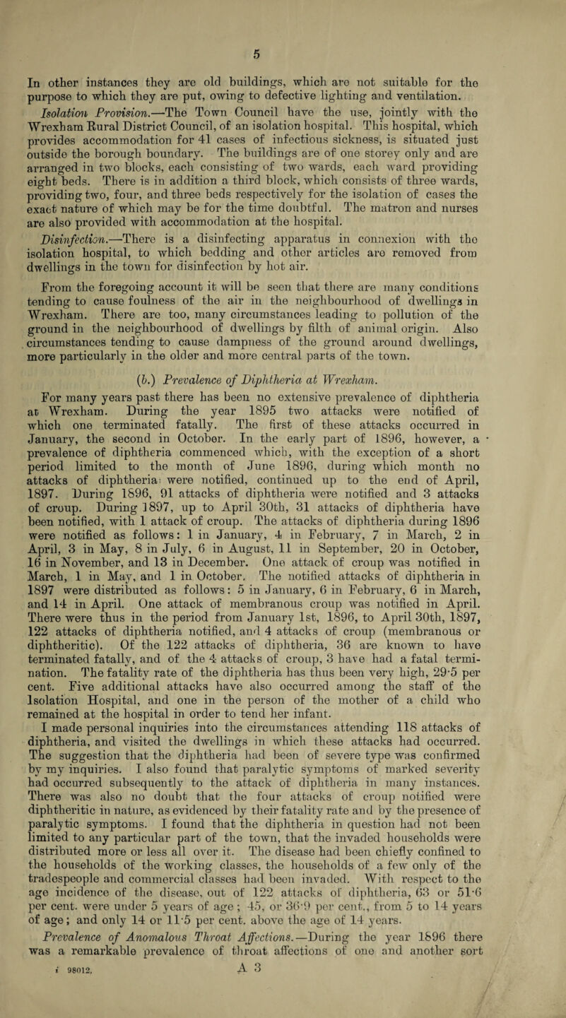 In other instances they are old buildings, which are not suitable for the purpose to which they are put, owing to defective lighting and ventilation. Isolation Provision.—The Town Council have the use, jointly with the Wrexham Rural District Council, of an isolation hospital. This hospital, which provides accommodation for 41 cases of infectious sickness, is situated just outside the borough boundary. The buildings are of one storey only and are arranged in two blocks, each consisting of two wards, each ward providing eight beds. There is in addition a third block, which consists of three wards, providing two, four, and three beds respectively for the isolation of cases the exact nature of which may be for the time doubtful. The matron and nurses are also provided with accommodation at the hospital. Disinfection.—There is a disinfecting apparatus in connexion with tho isolation hospital, to which bedding and other articles are removed from dwellings in the town for disinfection by hot air. From the foregoing account it will be seen that there are many conditions tending to cause foulness of the air in the neighbourhood of dwellings in Wrexham. There are too, many circumstances leading to pollution of the ground in the neighbourhood of dwellings by filth of animal origin. Also circumstances tending to cause dampness of the ground around dwellings, more particularly in the older and more central parts of the town. (b.) Prevalence of Diphtheria at Wrexham. For many years past there has been no extensive prevalence of diphtheria at Wrexham. During the year 1895 two attacks were notified of which one terminated fatally. The first of these attacks occurred in January, the second in October. In the early part of 1896, however, a * prevalence of diphtheria commenced which, with the exception of a short period limited to the month of June 1896, during which month no attacks of diphtherias were notified, continued up to the end of April, 1897. During 1896, 91 attacks of diphtheria were notified and 3 attacks of croup. During 1897, up to April 30th, 31 attacks of diphtheria have been notified, with 1 attack of croup. The attacks of diphtheria during 1896 were notified as follows: 1 in January, 4 in February, 7 in March, 2 in April, 3 in May, 8 in July, 6 in August, 11 in September, 20 in October, 16 in November, and 13 in December. One attack of croup was notified in March, 1 in May, and 1 in October. The notified attacks of diphtheria in 1897 were distributed as follows: 5 in January, 6 in February, 6 in March, and 14 in April. One attack of membranous croup was notified in April. There were thus in the period from January 1st, 1896, to April 30th, 1897, 122 attacks of diphtheria notified, and 4 attacks of croup (membranous or diphtheritic). Of the 122 attacks of diphtheria, 36 are known to have terminated fatally, and of the 4 attacks of croup, 3 have had a fatal termi¬ nation. The fatality rate of the diphtheria has thus been very high, 29-5 per cent. Five additional attacks have also occurred among the staff of the Isolation Hospital, and one in the person of the mother of a child who remained at the hospital in order to tend her infant. I made personal inquiries into the circumstances attending 118 attacks of diphtheria, and visited the dwellings in which these attacks had occurred. The suggestion that the diphtheria had been of severe type was confirmed by my inquiries. I also found that paralytic symptoms of marked severity had occurred subsequently to the attack of diphtheria in many instances. There was also no doubt that the four attacks of croup notified were diphtheritic in nature, as evidenced by their fatality rate and by the presence of paralytic symptoms. I found that the diphtheria in question had not been limited to any particular part of the town, that the invaded households were distributed more or less all over it. The disease had been chiefly confined to the households of the working classes, the households of a few only of the tradespeople and commercial classes had been invaded. With respect to the age incidence of the disease, out of 122 attacks of diphtheria, 63 or 51-6 per cent, were under 5 years of age; 45, or 36‘9 per cent., from 5 to 14 years ol! age; and only 14 or 11‘5 per cent, above the age of 14 years. Prevalence of Anomalous Throat Affections.—During the year 1896 there was a remarkable prevalence of throat affections of one and another sort i 98012, A 3