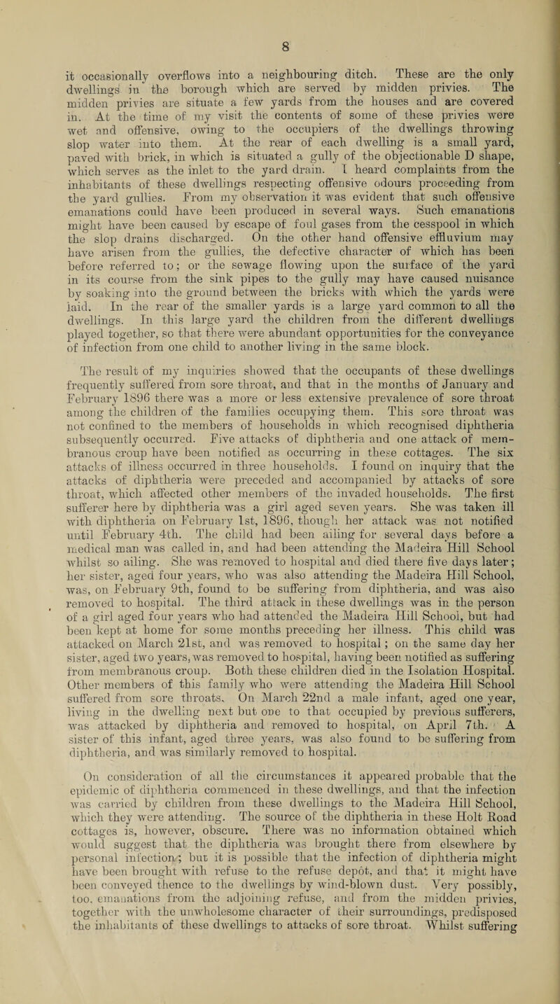 it occasionally overflows into a neighbouring ditch. These are the only dwellings in the borough which are served by midden privies. The midden privies are situate a few yards from the houses and are covered in. At the time of my visit the contents of some of these privies were wet and offensive, owing to the occupiers of the dwellings throwing slop water into them. At the rear of each dwelling is a small yard, paved with brick, in which is situated a gully of the objectionable D shape, which serves as the inlet to the yard drain. I heard complaints from the inhabitants of these dwellings respecting offensive odours proceeding from the yard gullies. From my observation it was evident that such offensive emanations could have been produced in several ways. Such emanations might have been caused by escape of foul gases from the cesspool in which the slop drains discharged. On the other hand offensive effluvium may have arisen from the gullies, the defective character of which has been before referred to; or the sewage flowing upon the surface of the yard in its course from the sink pipes to the gully may have caused nuisance by soaking into the ground between the bricks with which the yards were laid. In the rear of the smaller yards is a large yard common to all the dwellings. In this large yard the children from the different dwellings played together, so that there were abundant opportunities for the conveyance of infection from one child to another living in the same block. The result of my inquiries showed that the occupants of these dwellings frequently suffered from sore throat, and that in the months of January and February 1896 there was a more or less extensive prevalence of sore throat among the children of the families occupying them. This sore throat was not confined to the members of households in which recognised diphtheria subsequently occurred. Five attacks of diphtheria and one attack of mem¬ branous croup have been notified as occurring in these cottages. The six attacks of illness occurred in three households. I found on inquiry that the attacks of diphtheria were preceded and accompanied by attacks of sore throat, which affected other members of the invaded households. The first sufferer here by diphtheria was a girl aged seven years. She was taken ill with diphtheria on February 1st, 1896, though her attack was not notified until February 4th. The child had been ailing for several days before a medical man was called in, and had been attending the Madeira Hill School whilst so ailing. She was removed to hospital and died there five days later; her sister, aged four years, who was also attending the Madeira Hill School, was, on February 9th, found to be suffering from diphtheria, and was also removed to hospital. The third attack in these dwellings was in the person of a girl aged four years who had attended the Madeira Hill School, but had been kept at home for some months preceding her illness. This child was attacked on March 21st, and was removed to hospital ; on the same day her sister, aged two years, was removed to hospital, having been notified as suffering from membranous croup. Both these children died in the Isolation Hospital. Other members of this family who were attending the Madeira Hill School suffered from sore throats. On March 22nd a male infant, aged one year, living in the dwelling next but one to that occupied by previous sufferers, was attacked by diphtheria and removed to hospital, on April 7th. A sister of this infant, aged three years, was also found to be suffering from diphtheria, and was similarly removed to hospital. On consideration of all the circumstances it appeared probable that the epidemic of diphtheria commenced in these dwellings, and that the infection was carried by children from these dwellings to the Madeira Hill School, which they were attending. The source of the diphtheria in these Holt Boad cottages is, however, obscure. There was no information obtained which would suggest that the diphtheria was brought there from elsewhere by personal infection; but. it is possible that the infection of diphtheria might have been brought with refuse to the refuse depot, and that it might have been conveyed thence to the dwellings by wind-blown dust. Very possibly, too, emanations from the adjoining refuse, and from the midden privies, together with the unwholesome character of their surroundings, predisposed the inhabitants of these dwellings to attacks of sore throat. Whilst suffering