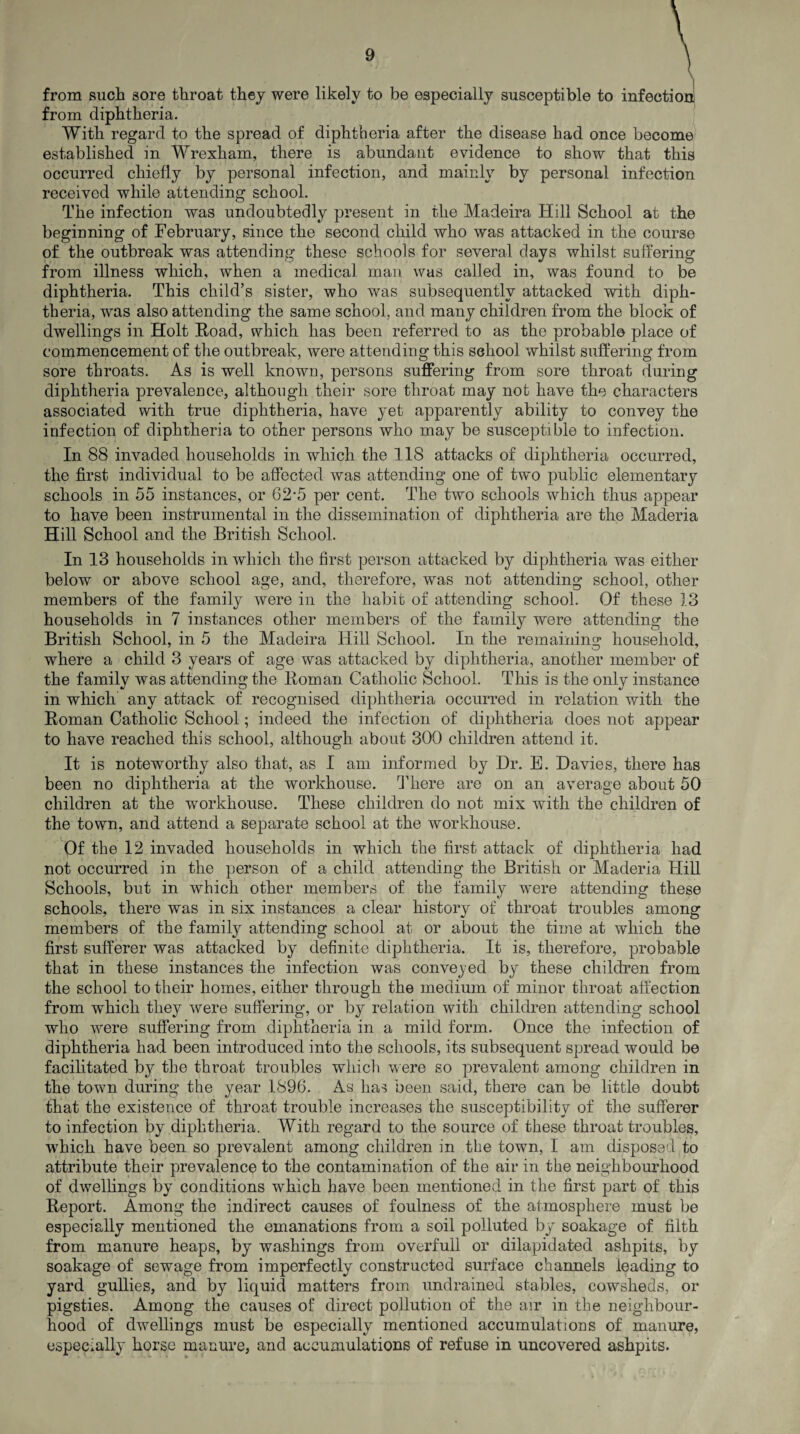 from such sore throat they were likely to be especially susceptible to infection from diphtheria. With regard to the spread of diphtheria after the disease had once become established in Wrexham, there is abundant evidence to show that this occurred chiefly by personal infection, and mainly by personal infection received while attending school. The infection was undoubtedly present in the Madeira Hill School at the beginning of February, since the second child who was attacked in the course of the outbreak was attending these schools for several days whilst suffering from illness which, when a medical man was called in, was found to be diphtheria. This child’s sister, who was subsequently attacked with diph¬ theria, was also attending the same school, and many children from the block of dwellings in Holt Hoad, which has been referred to as the probable place of commencement of the outbreak, were attending this school whilst suffering from sore throats. As is well known, persons suffering from sore throat during diphtheria prevalence, although their sore throat may not have the characters associated with true diphtheria, have yet apparently ability to convey the infection of diphtheria to other persons who may be susceptible to infection. In 88 invaded households in which the 118 attacks of diphtheria occurred, the first individual to be affected was attending one of two public elementary schools in 55 instances, or 62’5 per cent. The two schools which thus appear to have been instrumental in the dissemination of diphtheria are the Maderia Hill School and the British School. In 13 households in which the first person attacked by diphtheria was either below or above school age, and, therefore, was not attending school, other members of the family were in the habit of attending school. Of these 13 households in 7 instances other members of the family were attending the British School, in 5 the Madeira Hill School. In the remaining household, where a child 3 years of age was attacked by diphtheria, another member of the family was attending the Roman Catholic School. This is the only instance in which any attack of recognised diphtheria occurred in relation with the Roman Catholic School; indeed the infection of diphtheria does not appear to have reached this school, although about 300 children attend it. It is noteworthy also that, as I am informed by Hr. E. Davies, there has been no diphtheria at the workhouse. There are on an average about 50 children at the wrorkhouse. These children do not mix with the children of the town, and attend a separate school at the workhouse. Of the 12 invaded households in which the first attack of diphtheria had not occurred in the person of a child attending the British or Maderia Hill Schools, but in which other members of the family were attending these schools, there was in six instances a clear history of throat troubles among members of the family attending school at or about the time at which the first sufferer was attacked by definite diphtheria. It is, therefore, probable that in these instances the infection was convened by these children from the school to their homes, either through the medium of minor throat affection from which they were suffering, or by relation with children attending school who were suffering from diphtheria in a mild form. Once the infection of diphtheria had been introduced into the schools, its subsequent spread would be facilitated by the throat troubles which were so prevalent among children in the town during the year 1896. As has been said, there can be little doubt that the existence of throat trouble increases the susceptibility of the sufferer to infection by diphtheria. With regard to the source of these throat troubles, which have been so prevalent among children in the town, I am disposed to attribute their prevalence to the contamination of the air in the neighbourhood of dwellings by conditions which have been mentioned in the first part of this Report. Among the indirect causes of foulness of the atmosphere must be especially mentioned the emanations from a soil polluted by soakage of filth from manure heaps, by washings from overfull or dilapidated ashpits, by soakage of sewage from imperfectly constructed surface channels leading to yard gullies, and by liquid matters from undrained stables, cowsheds, or pigsties. Among the causes of direct pollution of the an* in the neighbour¬ hood of dwellings must be especially mentioned accumulations of manure, especially horse manure, and accumulations of refuse in uncovered ashpits.
