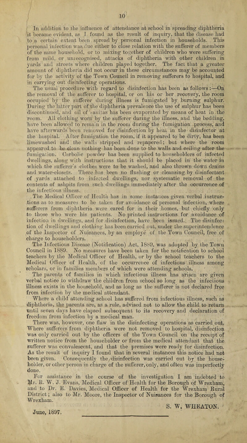 f . ,. , , In addition to the influence of attendance at school in spreading diphtheria it became evident, as I found as the result of inquiry, that the disease had to a certain extent been spread by personal infection in households. This personal infection was due either to close relation with the sufferer of members of the same household, or to mixing together of children who were suffering from mild, or unrecognised, attacks of diphtheria with other children in yards and streets where children played together. The fact that a greater amount of diphtheria did not occur in these circumstances may be accounted for by the activity of the Town Council in removing sufferers to hospital, and in carrying out disinfecting operations. The usual procedure with regard to disinfection has been as follows —On the removal of the sufferer to hospital, or on his or her recovery, the room occupied by the sufferer during illness is fumigated by burning sulphur. During the latter part of the diphtheria prevalence the use of sulphur has been discontinued, and oil of f anitas has been evaporated by means of heat in the room. All clothing worn by the sufferer during the illness, and the bedding, have been allowed to remain in the room during the fumigation process, and have afterwards been removed for disinfection by heat in the disinfector at the hospital. After fumigation the room, if it appeared to be dirty, has been limewashed and the walls stripped and repapered; but where the room appeared to be clean nothing has been done to the walls and ceiling after the fumigation. Garbo]ic powder has been supplied to householders of infected dwellings, along with instructions that it should be placed in the water in which the sufferer’s clothes were to be washed, and also thrown down drains and water-closets. There has been no flushing or cleansing by disinfectant of yards attached to infected dwellings, nor systematic removal of the contents of ashpits from such dwellings immediately after the occurrence of the infectious illness. , , The Medical Officer of Health has in some instances given verbal instruc¬ tions as to measures to be taken for avoidance of personal infection, where sufferers from diphtheria were cared for in their homes, but chiefly only to those who were his patients. No printed instructions for avoidance of infection in dwellings, and lor disinfection, have been issued. The disinfec¬ tion of dwellings and clothing has been carried out, under the superintendence of the Inspector of Nuisances, by an employe of the Town Council, free of charge to householders. The Infectious Disease (Notification) Act, 1889, was adopted by the Town Council in 1889. No measures have been taken for the notification to school teachers by the Medical Officer of Health, or by the school teachers to the Medical Officer of Health, of the occurrence of infectious illness among scholars, or in families members of which were attending schools. The parents of families in which infectious illness has arisen are given verbal notice to withdraw the children from school so long as the infectious illness exists in the household, and as long as the sufferer is not declared free from infection by the medical attendant. Where a child attending school has suffered from infectious illness, such as diphtheria, the parents are, as a rule, advised not to allow the child to return until seven days have elapsed subsequent to its recovery and declaration of freedom from infection by a medical man. There was, however, one flaw in the disinfecting operations as carried out. Where sufferers from diphtheria were not removed to hospital, disinfection was only carried out by the officers of the Town Council on the receipt of written notice from the householder or from the medical attendant that the sufferer was convalescent, and that the premises were ready for disinfection. As the result of inquiry I found that in several instances this notice had not been given. Consequently the disinfection was carried out by the house¬ holder, or other person in charge of the sufferer, only, and often was imperfectly done. For assistance in the course of the investigation I am indebted to Mr. R. W. J. Evans, Medical Officer of Health for the Borough of Wrexham, and to Dr. E. Davies, Medical Officer of Health for the Wrexham Rural District; also to Mr. Moore, the Inspector of Nuisances for the Borough of Wrexham. S. W. WHEATON. June, 1897.