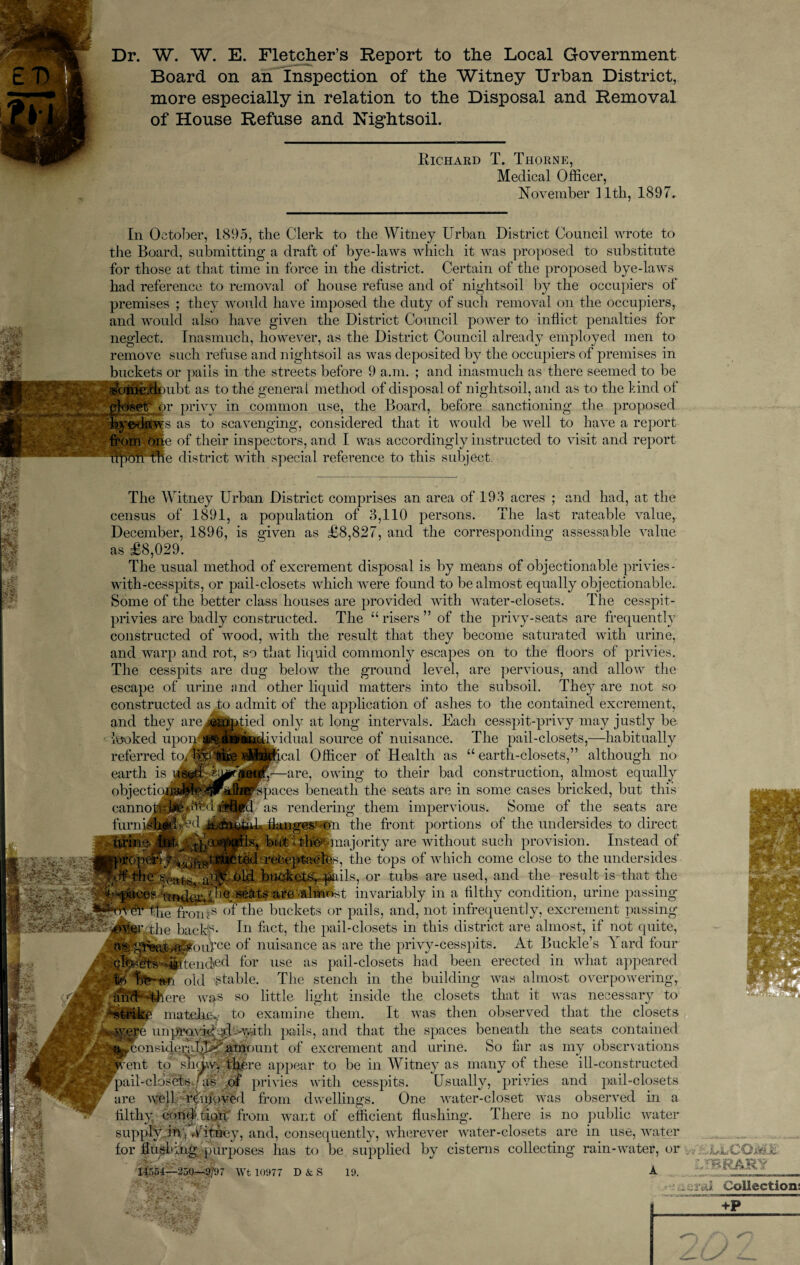 Dr. W. W. E. Fletcher’s Report to the Local Government Board on an Inspection of the Witney Urban District, more especially in relation to the Disposal and Removal of House Refuse and Nightsoil. Richard T. Thorne, Medical Officer, November 11th, 1897. £ Ai: a VN M In October, L895, the Clerk to the Witney Urban District Council wrote to the Board, submitting a draft of bye-laws which it was proposed to substitute for those at that time in force in the district. Certain of the proposed bye-laws had reference to removal of house refuse and of nightsoil by the occupiers of premises ; they would have imposed the duty of such removal on the occupiers, and would also have given the District Council power to inflict penalties for neglect. Inasmuch, however, as the District Council already employed men to remove such refuse and nightsoil as was deposited by the occupiers of premises in buckets or pails in the streets before 9 a.m. ; and inasmuch as there seemed to be «c>toe;d*)ubt as to the general method of disposal of nightsoil, and as to the kind of gfoset'mr privy in common use, the Board, before sanctioning the proposed by tv laws as to scavenging, considered that it would be well to have a report from tjpe of their inspectors, and I was accordingly instructed to visit and report nptmrfte district with special reference to this subject. m n m i The Witney Urban District comprises an area of 193 acres ; and had, at the census of 1891, a population of 3,110 persons. The last rateable value, December, 1896, is given as £8,827, and the corresponding assessable value as £8,029. The usual method of excrement disposal is by means of objectionable privies - with-cesspits, or pail-closets which were found to be almost equally objectionable. Some of the better class houses are provided with water-closets. The cesspit- privies are badly constructed. The “risers” of the privy-seats are frequently constructed of wood, with the result that they become saturated with urine, and warp and rot, so that liquid commonly escapes on to the floors of privies. The cesspits are dug below the ground level, are pervious, and allow the escape of urine and other liquid matters into the subsoil. They are not so constructed as to admit of the application of ashes to the contained excrement, and they looked i referred earth is objecti cannoflU furnuMEflyd fsd ^ied only at long intervals. Each cesspit-privy may justly be idual source of nuisance. The pail-closets,—habitually cal Officer of Health as “earth-closets,” although no -are, owing to their bad construction, almost equally ices beneath the seats are in some cases bricked, but this 5 rendering them impervious. Some of the seats are langesuo11 the front portions of the undersides to direct but ..thepmajority are without such provision. Instead of $opcrw <1()!|V, true ted receptacles, the tops of which come close to the undersides the Souls, aM.V old buckets, pails, or tubs are used, and the result is that the ■Spaces under. Ue seats are almost invariably in a filthy condition, urine passing front8* mthe buckets or pails, and, not infrequently, excrement passing -owythe back?- in fact, the pail-closets in this district are almost, if not quite, /^ouVce of nuisance as are the privy-cesspits. At Buckle’s \ ard four ghUeUs dfifteiided for use as pail-closets had been erected in what appeared A W) U§~»*i old stable. The stench in the building was almost overpowering, 4here was so little light inside the closets that it was necessary to •strike matehe* to examine them. It was then observed that the closets «syere unpravk^csd'-Ayfith pails, and that the spaces beneath the seats contained •a^considei*;iIjU-‘ nrrH amt of excrement and urine. So far as my observations Wcent to sJyUyy there appear to be in Witney as many of these ill-constructed ppail-cldsets.yas of privies with cesspits. Usually, privies and pail-closets are well rtipoved from dwellings. One water-closet was observed in a filthy condition'’ from want of efficient flushing. There is no public water supply in i Witney, and, consequently, wherever water-closets are in use, water for flushing purposes has to be supplied by cisterns collecting rain-water, or 25Q-3/97 Wt 10977 D & S 19. A iU,COME -fBRARY