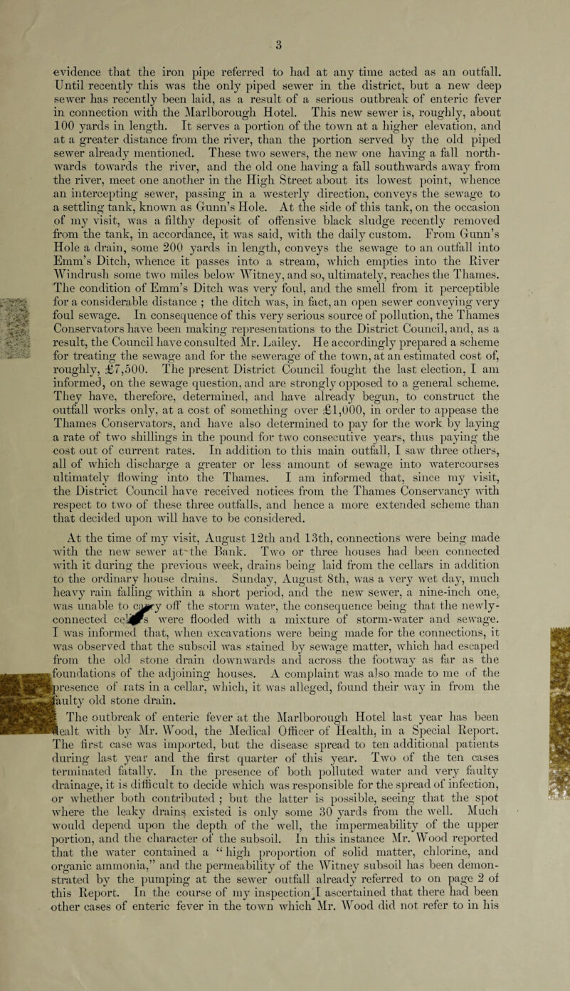 3 :.VX^V> ir >V.-* Vi •<£%«! J*. .' •H>- evidence that the iron pipe referred to had at any time acted as an outfall. Until recently this was the only piped sewer in the district, but a new deep sewer has recently been laid, as a result of a serious outbreak of enteric fever in connection with the Marlborough Hotel. This new sewer is, roughly, about 100 yards in length. It serves a portion of the town at a higher elevation, and at a greater distance from the river, than the portion served by the old piped sewer already mentioned. These two sewers, the new one having a fall north¬ wards towards the river, and the old one having a fall southwards away from the river, meet one another in the High Street about its lowest point, whence an intercepting sewer, passing in a westerly direction, conveys the sewage to a settling tank, known as Gunn’s Hole. At the side of this tank, on the occasion of my visit, was a filthy deposit of offensive black sludge recently removed from the tank, in accordance, it was said, with the daily custom. From Gunn’s Hole a drain, some 200 yards in length, conveys the sewage to an outfall into Emm’s Ditch, whence it passes into a stream, which empties into the River Windrush some two miles below Witney, and so, ultimately, reaches the Thames. The condition of Emm’s Ditch was very foul, and the smell from it perceptible for a considerable distance ; the ditch was, in fact, an open sewer conveying very foul sewage. In consequence of this very serious source of pollution, the Thames Conservators have been making representations to the District Council, and, as a result, the Council have consulted Mr. Lailey. He accordingly prepared a scheme for treating the sewage and for the sewerage' of the town, at an estimated cost of, roughly, £7,500. The present District Council fought the last election, I am informed, on the sewage question, and are strongly opposed to a general scheme. They have, therefore, determined, and have already begun, to construct the outfall works only, at a cost of something over £1,000, in order to appease the Thames Conservators, and have also determined to pay for the work by laying a rate of two shillings in the pound for two consecutive years, thus paying the cost out of current rates. In addition to this main outfall, I saw three others, all of which discharge a greater or less amount of sewage into watercourses ultimately flowing into the Thames. I am informed that, since my visit, the District Council have received notices from the Thames Conservancy with respect to two of these three outfalls, and hence a more extended scheme than that decided upon will have to be considered. At the time of my visit, August ,12th and 13th, connections were being made with the new sewer at'the Bank. Two or three houses had been connected with it during the previous week, drains being laid from the cellars in addition to the ordinary house drains. Sunday, August 8th, was a very wet day, much heavy rain falling within a short period, and the new sewer, a nine-inch one. was unable to cjmty off the storm water, the consequence being that the newly - connected cellars were flooded with a mixture of storm-water and sewage. I was informed that, when excavations were being made for the connections, it was observed that the subsoil was stained by sewage matter, which had escaped from the old stone drain downwards and across the footway as far as the foundations of the adjoining houses. A complaint was also made to me of the resence of rats in a cellar, which, it was alleged, found their way in from the aulty old stone drain. The outbreak of enteric fever at the Marlborough Hotel last year has been ealt with by Mr. Wood, the Medical Officer of Health, in a Special Report. The first case was imported, but the disease spread to ten additional patients during last year and the first quarter of this year. Two of the ten cases terminated fatally. In the presence of both polluted water and very faulty drainage, it is difficult to decide which was responsible for the spread of infection, or whether both contributed ; but the latter is possible, seeing that the spot where the leaky drains existed is only some 30 yards from the well. Much would depend upon the depth of the well, the impermeability of the upper portion, and the character of the subsoil. In this instance Mr. Wood reported that the water contained a “high proportion of solid matter, chlorine, and organic ammonia,” and the permeability of the Witney subsoil has been demon¬ strated by the pumping at the sewer outfall already referred to on page 2 of this Report. In the course of my inspection T ascertained that there had been other cases of enteric fever in the town which Mr. Wood did not refer to in his