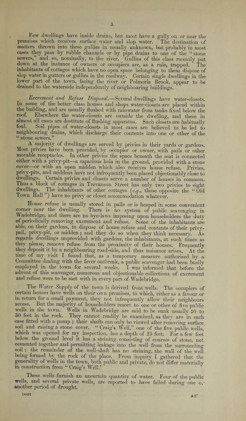 Few dwelling’s have inside drains, but most have a gully on or near the premises which receives surface water and slop water. The destination of matters thrown into these gullies in usually unknown, but probably in most cases they pass by rubble channels or by pipe drains to one of the “ stone sewers,” and so, nominally, to the river. Gullies of this class recently put down at the instance of owners or occupiers are, as a rule, trapped. The inhabitants of cottages which have no open space belonging to them dispose of slop water in gutters or gullies in the roadway. Certain single dwellings in the lower part of the town, facing’ the river or Polmorla Brook, appear to be drained to the waterside independently of neighbouring buildings. Excrement and Refuse Disposal.—Several dwellings have water-closets. In some. of the better class houses and shops water-closets are placed within the building, and are usually flushed with rainwater from tanks fixed below the roof. Elsewhere the water-closets are outside the dwelling, and these in almost all cases are destitute of flushing apparatus. Such closets are habitually foul. Soil pipes of water-closets in most cases are believed to be led to neighbouring drains, which discharge their contents into one or other of the “ stone sewers.” A majority of dwellings are served by privies in their yards or gardens. Most privies have been provided, by occupier or owner, with pails or other movable receptacles. In other privies the space beneath the seat is connected either with a privy-pit—a capacious hole in the ground, provided with a stone cover nr with an ojien midden which also receives house refuse. Privies, privy-pits, and middens have not infrequently been placed objectionably close to dwellings. Certain privies and closets serve a number of houses in common. Thus a block of cottages in Trevanson Street has only two privies to eight dwellings. ^The inhabitants of other cottages (e.cj., those opposite the “ bid Town Hall ”) have no privy or closet accommodation whatever. House refuse is usually stored in pails or is heaped in some convenient corner near the dwelling. There is no system of public scavenging in Wadebridge, and there are no bye-laws imposing upon householders the duty of periodically removing excrement and refuse. Some of the inhabitants are able, on their gardens, to dispose of house refuse and contents of their privy- pail, privy-pit, or midden ; and they do so when they think necessary. As regards dwellings unprovided with gardens, the inhabitants, at such times as they please, remove refuse from the proximity of their houses. Frequently they deposit it by a neighbouring road-side, and thus nuisance arises. At the time of my visit I. found that, as a temporary measure authorised by a Committee dealing with the fever outbreak, a public scavenger had been busily employed in the town for several weeks. I was informed that before the advent of this scavenger, numerous and objectionable collections of excrement and refuse were to be met with in every part of Wadebridge. The IT ater Supply of the town is derived from wells. The occupiers of certain houses have wells on their own premises, to which, either as a favour or in return for a small payment, they not infrequently allow their neighbours access. But the majority of householders resort to one or other of five public wells in. the town. Wells in Wadebridge are said to be sunk usually 20 to 30 feet in the rock. They cannot readily be examined, as they are in each case fitted with a pump ; their shafts can only be viewed after removing surface soil and raising a stone cover. “ Craig’s Well,” one of the five public wells, which was opened for my inspection, lias a depth of 25 feet. For a few feet belowr the ground level it has a steining consisting ol courses of stone, not cemented too ether and permitting leakage into the well from the surrounding soil ; the remainder of the well-shaft has no steining, the wall of the well being formed by the rock of the place. From inquiry I gathered that the generality of wells in the town, both public and private, do not differ materially in construction from “ Craig’s Well.’ These wells furnish an uncertain quantity of water. Four of the public wells, and .several private wells, are reported to have failed during one o. another period of drought. A 2' 14891