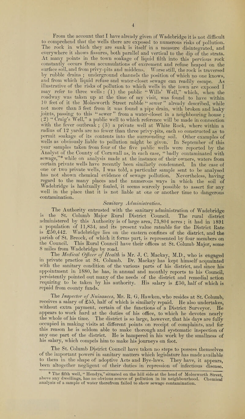 From the account that I have already given of Wadebridge it is not difficult to comprehend that the wells there are exposed to numerous risks of pollution. The rock in which they are sunk is itself in a measure disintegrated, and everywhere it shows fissures, both parallel and vertical to the dip of the strata. At many points in the town soakage of liquid filth into this pervious rock constantly occurs from accumulations of excrement and refuse heaped on the surface soil, and from privy-pits and middens. Worse still, the rock is traversed by rubble drains ; underground channels the position of which no one knows, and from which liquid refuse and water-closet sewage can readily escape. As illustrative of the risks of pollution to which wells in the town are exposed I. mav refer to three wells: (1) the public “Wills’ Well,” which, when the roadway was taken up at the time of my visit, was found to have within 10 feet of it the Molesworth Street rubble “ sewer ” already described, while not more than 3 feet from it was found a pipe drain, with broken and leaky joints, passing to this “ sewer ” from a water-closet in a neighbouring house ; (2) “ Craig’s Well,” a public well to which reference will be made in connection with the fever outbreak • (3) a private well at White Rock, where within a radius of 12 yards are no fewer than three privy-pits, each so constructed as to permit soakage of its contents into the surrounding soil. Other examples of wells as obviously liable to pollution might be given. In September of this year samples taken from four of the five public wells were reported by the Analyst of the County ot Cornwall as, in each case, “ badly contaminated with sewage,”'' while on analysis made at the instance of their owners, waters from certain private wells have recently been similarly condemned. In the case of one or two private wells, I was told, a particular sample sent to be analysed has not shown chemical evidence of sewage pollution. Nevertheless, having regard to the many places and the numerous ways in which the soil of Wadebridge is habitually fouled, it seems scarcely possible to assert for any well in the place that it is not liable at one or another time to dangerous contamination. Sanitary Administration. The Authority entrusted with the sanitary administration of Wadebridge is the St. Columb Major Rural District Council. The rural district administered by this Authority is of large area, 73,804 acres ; it had in 1891 a population of 11,834, and its present value rateable for the District Rate is £50,442. Wadebridge lies on the eastern confines of the district, and the parish of St. Breock, of which it forms part, is represented by four members on the Council. This Rural Council have their offices at St. Columb Major, some 8 miles from Wadebridge by road. The Medical Officer of Health is Mr. J. C. Mackay, M.D„, who is engaged in private practice at St. Columb. Dr. Mackay has kept himself acquainted with the sanitary condition of the various parts of his district, and since his appointment in 1880, he has, in annual and monthly reports to his Council, persistently pointed out many of the needs of the district and remedial action requiring to be taken by his authority. His salary is £50, half of which is repaid from county funds. _ The Inspector of Nuisances, Mr. R. G. Hawken, who resides at St. Columb, receives a salary of £55, half of which is similarly repaid. He also undertakes, without extra payment, certain of the functions of a District Surveyor. He appears to work hard at the duties of his office, to which he devotes nearly the whole of his time. The district is so large, however, that his days are fully occupied in making visits at different points on receipt of complaints, and for this reason he is seldom able to make thorough and systematic inspection of any one part of the district. He is hampered hi his work by the smallness of his salary, which compels him to make his journeys on foot. The St. Columb District Council have taken no steps to possess themselves of the important powers in sanitary matters which legislature has made available to them in the shape of adoptive Acts and Bye-laws. They have, it appears, been altogether negligent of their duties in repression of infectious disease. * The fifth well, “ Hendys,” situated on the hill side at the head of Molesworth Street, above any dwellings, has no obvious source of pollution in its neighbourhood. Chemical analysis of a sample of water therefrom failed to show sewage contamination.