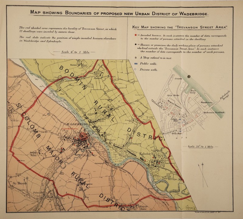 Suvniere Mud /Wcuvhoim spring , Gohven K Flag#faff School, list CImpel Tailed ) Hard I. Police Christian' ' ^ lalt Marshy ^ On -site' o f o Tllansion / IpiOM 1 '*(iin9A which TidiVlow' fCEML. uuieapoi Marsh Cottage Polmoi/: Old Quarry y radtbrid4f6- I\ treravet On Site of a .mansion > ci; w Sit. Of \ Map showing Boundaries of proposed new Urban District of Wadebridge. The red shaded, area, represents the, locality oTTrevan son Street,, in which. 22 dwellings were invaded by enteric, fever. The red dots indicate the positron of single invaded hawses elsewhere in Wadebriilge, and Egloshayle. Scale 6-to 1 Mile Key Map showing the “Trevanson Street Area. • — Invaded he uses. In each instance the number of dots corresponds to the number of persons attacked, in, the dwell mo ^ douses or premises the daily working plane ofpersons ccttaclced who Uved oahside the “Trevanson Street Aren In each instance the number of dots corresponds to the number ofsuch persons. A Shop refered to in teoct. Public wells. Private wells. Jf sUtn/C 235 0 Scute 2,5 - to 1 Mite. Wyman s< Sons, 11*,Lith, 993/.//■ VI-