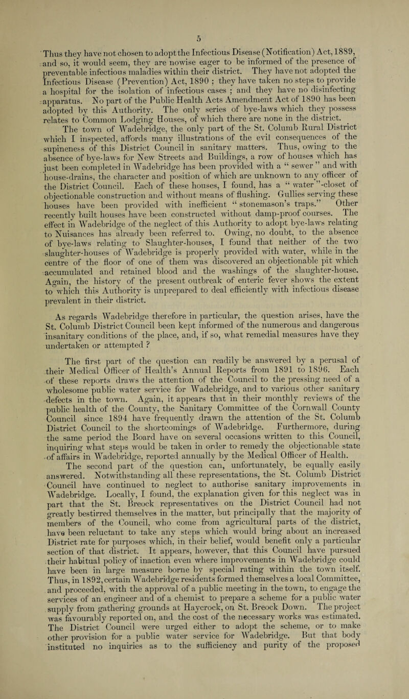 Thus they have not chosen to adopt the Infectious Disease (Notification) Act, 1889, and so, it would seem, they are nowise eager to be informed of the presence of preventable infectious maladies within their district. They have not adopted the Infectious Disease (Prevention) Act, 1890 ; they have taken no steps to provide a hospital for the isolation of infectious cases ; and they have no disinfecting apparatus. No part of the Public Health Acts Amendment Act of 1890 has been adopted by this Authority. The only series of bye-laws which they possess relates to Common Lodging Houses, of which there are none in the district. The town of Wadebridge, the only part of the St. Columb Rural District which I inspected, affords many illustrations of the evil consequences of the supineness of this District Council in sanitary matters. Thus, owing. to the absence of bye-laws for New Streets and Buildings, a row of houses which lias just been completed in Wadebridge has been provided with a “ sewer ” and with house-drains, the character and position of which are unknown to any officer of the District Council. Each of these houses, I found, has a “ water ’’-closet of objectionable construction and without means of flushing. Gullies serving these houses have been provided with inefficient “ stonemason’s traps.” Other recently built houses have been constructed without damp-proof courses. The effect in Wadebridge of the neglect of this Authority to adopt bye-laws relating to Nuisances has already been referred to. Owing, no doubt, to the absence of bye-laws relating to Slaughter-houses, I found that neither of the two slaughter-houses of Wadebridge is properly provided with water, while in the centre of the floor of one of them was discovered an objectionable pit which accumulated and retained blood and the washings of the slaughter-house. Again, the history of the present outbreak of enteric fever shows the extent to which this Authority is unprepared to deal efficiently with infectious disease prevalent in their district. As regards Wadebridge therefore in particular, the question arises, have the St. Columb District Council been kept informed of the numerous and dangerous insanitary conditions of the place, and, if so, what remedial measures have they undertaken or attempted ? The first part of the question can readily be answered by a perusal of their Medical Officer of Health’s Annual Reports from 1891 to 1896. Each of these reports draws the attention of the Council to the pressing need of a wholesome public water service for Wadebridge, and to various other sanitary defects in the town. Again, it appears that in their monthly reviews of the public health of the County, the Sanitary Committee of the Cornwall County Council since 1894 have frequently drawn the attention of the St. Columb District Council to the shortcomings of Wadebridge. Furthermore, during the same period the Board have on several occasions written to this Council, inquiring what steps would be taken in order to remedy the objectionable state • of affairs in Wadebridge, reported annually by the Medical Officer of Health.. The second part of the question can, unfortunately, be equally easily answered. Notwithstanding all these representations, the St. Columb District Council have continued to neglect to authorise sanitary improvements in Wade bridge. Locally, I found, the explanation given for this neglect was in part that the St. Breock representatives on the District Council had not greatly bestirred themselves in the matter, but principally that the majority of members of the Council, who come from agricultural parts of the district, have been reluctant to take any steps which would bring about an increased District rate for purposes which, in their belief, would benefit only a particular section of that district. It appears, however, that this Council have pursued their habitual policy of inaction even where improvements in Wadebridge could have been in large measure borne by special rating within the town itself. Thus, in 1892, certain Mradebridge residents formed themselves a local Committee, and proceeded, with the approval of a public meeting in the town, to engage the services of an engineer and of a chemist to prepare a scheme for a public water supply from gathering grounds at Haycrock, on St. Breock Down. The project was favourably reported on, and the cost of the necessary works was estimated. The District Council were urged either to adopt the scheme, or to make other provision for a public water service for Wadebridge. But that body instituted no inquiries as to the sufficiency and purity of the proposed