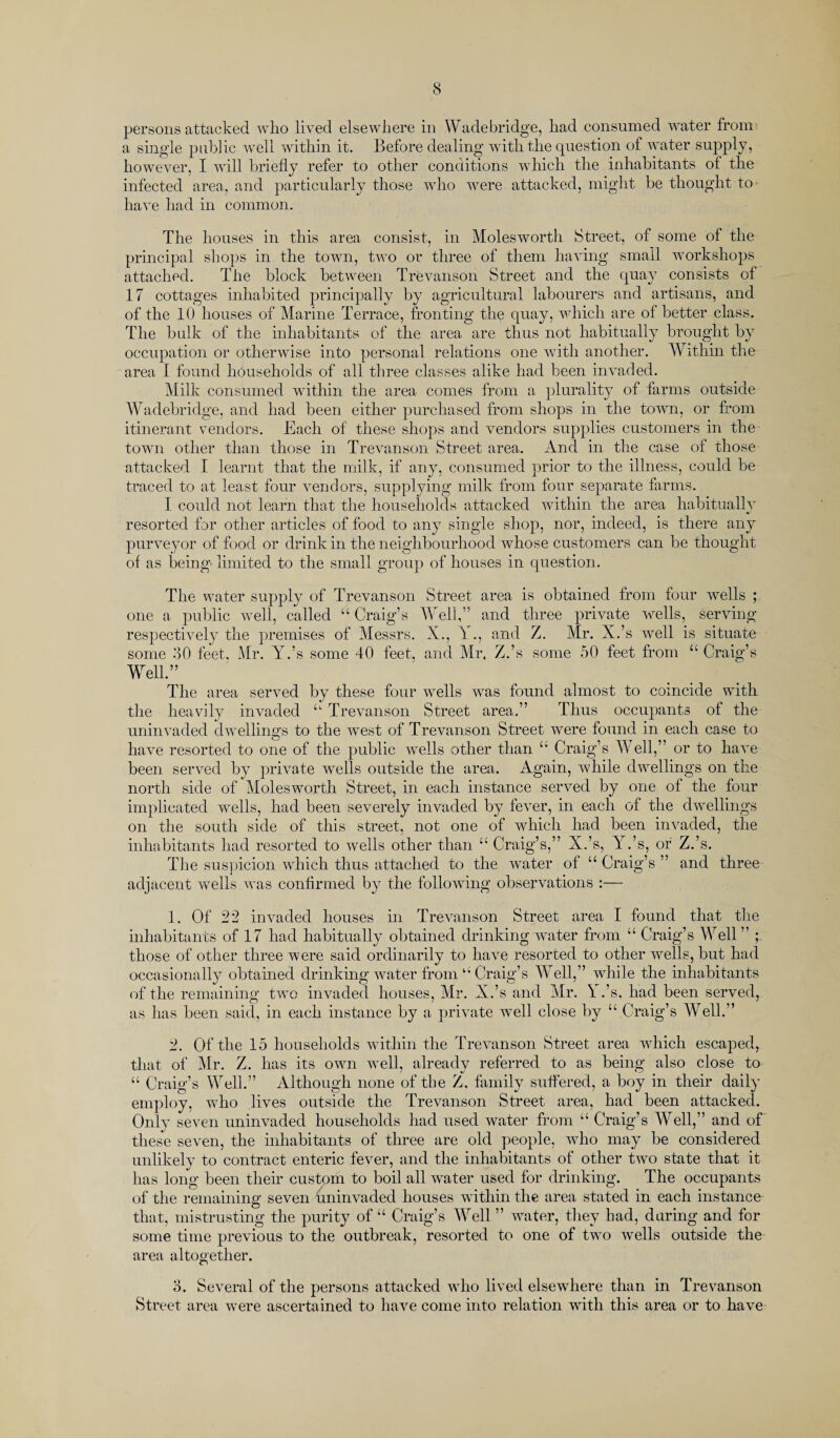 persons attacked who lived elsewhere in Wade bridge, had consumed water from a single public well within it. Before dealing with the question of water supply, however, I will briefly refer to other conditions which the inhabitants of the infected area, and particularly those who were attacked, might be thought to have had in common. The houses in this area consist, in Moles worth Street, of some of the principal shops in the town, two or three of them having small workshops attached. The block between Trevanson Street and the quay consists of 17 cottages inhabited principally by agricultural labourers and artisans, and of the 10 houses of Marine Terrace, fronting the quay, which are of better class. The bulk of the inhabitants of the area are thus not habitually brought by occupation or otherwise into personal relations one with another. Within the area I found households of all three classes alike had been invaded. Milk consumed within the area comes from a plurality of farms outside Wadebridge, and had been either purchased from shops in the town, or from itinerant vendors. Each of these shops and vendors supplies customers in the town other than those in Trevanson Street area. And in the case of those attacked I learnt that the milk, if any, consumed prior to the illness, could be traced to at least four vendors, supplying milk from four separate farms. I could not learn that the households attacked within the area habitually resorted for other articles of food to any single shop, nor, indeed, is there any purveyor of food or drink in the neighbourhood whose customers can be thought of as being limited to the small group of houses in question. The water supply of Trevanson Street area is obtained from four wells ; one a public well, called “ Craig’s Well,” and three private wells, serving respectively the premises of Messrs. X., X ., and Z. Mr. X.’s well is situate some 30 feet. Mr. Y.’s some 40 feet, and Mr. Z.’s some 50 feet from “Craig’s Well.” The area served by these four wells was found almost to coincide with the heavily invaded “ Trevanson Street area.” Thus occupants of the uninvaded dwellings to the west of Trevanson Street were found in each case to have resorted to one of the public wells other than “ Craig’s W ell,” or to have been served by private wells outside the area. Again, while dwellings on the north side of Molesworth Street, in each instance served by one of the four implicated wrells, had been severely invaded by fever, in each of the dwellings on the south side of this street, not one of which had been invaded, the inhabitants had resorted to wells other than “ Craig’s,” X.’s, Y.’s, or Z.’s. The suspicion which thus attached to the water of “ Craig’s ” and three adjacent wells was confirmed by the following observations :— 1. Of 22 invaded houses in Trevanson Street area I found that the inhabitants of 17 had habitually obtained drinking water from “ Craig’s Well ” ; those of other three were said ordinarily to have resorted to other wells, but had occasionally obtained drinking water from “ Craig’s Well,” while the inhabitants of the remaining two invaded houses, Mr. X.’s and Mr. 1 .’s. had been served, as has been said, in each instance by a private well close by “ Craig’s Well.” 2. Of the 15 households within the Trevanson Street area which escaped, that of Mr. Z. has its own well, already referred to as being also close to “ Craig’s Well.” Although none of the Z, family suffered, a boy in their daily employ, who lives outside the Trevanson Street area, had been attacked. Only seven uninvaded households had used water from “ Craig’s Well,” and of these seven, the inhabitants of three are old people, who may be considered unlikely to contract enteric fever, and the inhabitants of other two state that it has long been their custom to boil all water used for drinking. The occupants of the remaining seven uninvaded houses within the area stated in each instance that, mistrusting the purity of “ Craig’s Well ” water, they had, during and for some time previous to the outbreak, resorted to one of twro wells outside the area altogether. 3. Several of the persons attacked wdio lived elsewdiere than in Trevanson Street area wrere ascertained to have come into relation with this area or to have