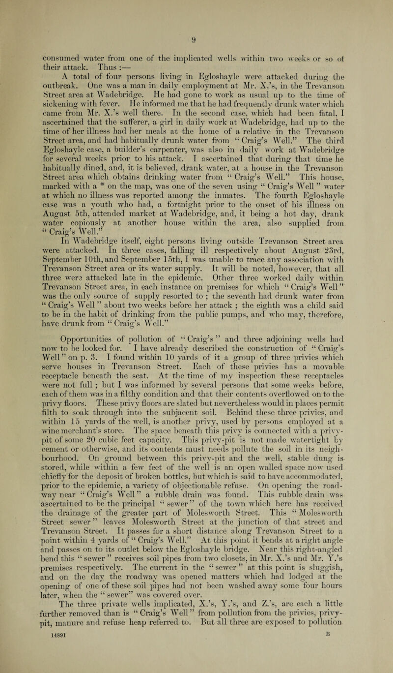 consumed water from one of the implicated wells within two weeks or so of their attack. Thus :— A total of four persons living in Egloshayle were attacked during the outbreak. One was a man in daily employment at Mr. X.’s, in the Trevanson Street area at Wadebridge. He had gone to work as usual up to the time of sickening with fever. He informed me that he had frequently drunk water which came from Mr. X.’s well there. In the second case, which had been fatal, I ascertained that the sufferer, a girl in daily work at Wadebridge, had up to the time of her illness had her meals at the home of a relative in the Trevanson Street area, and had habitually drunk water from “ Craig’s Well.” The third Egloshayle case, a builder’s carpenter, was also in daily work at Wadebridge for several weeks prior to his attack. I ascertained that during that time he habitually dined, and, it is believed, drank water, at a house in the Trevanson Street area which obtains drinking water from “ Craig’s Well.” This house, marked with a * on the map, was one of the seven using “ Craig’s Well ” water at which no illness was reported among the inmates. The fourth Egloshayle case was a youth who had, a fortnight prior to the onset of his illness on August 5th, attended market at Wadebridge, and, it being a hot day, drank water copiously at another house within the area, also supplied from “ Craig’s Well.” In Wadebridge itself, eight persons living outside Trevanson Street area were attacked. In three cases, falling ill respectively about August 23rd, September 10th, and September 15th, I was unable to trace any association with Trevanson Street area or its water supply. It will be noted, however, that all three were attacked late in the epidemic. Other three worked daily within Trevanson Street area, in each instance on premises for which “ Craig’s Well” was the only source of supply resorted to ; the seventh had drunk water from “ Craig’s Well ” about two weeks before her attack ; the eighth was a child said to be in the habit of drinking from the public pumps, and who may, therefore, have drunk from “ Craig’s Well.” O Opportunities of pollution of “ Craig’s ” and three adjoining wells had now to be looked for. I have already described the construction of u Craig’s Well” on p. 3. I found within 10 yards of it a group of three privies which serve houses in Trevanson Street. Each of these privies has a movable receptacle beneath the seat. At the time of my inspection these receptacles were not full ; but I was informed by several persons that some weeks before, each of them was in a filthy condition and that their contents overflowed on to the privy floors. These privy floors are slated but nevertheless would in places permit filth to soak through into the subjacent soil. Behind these three privies, and within 15 yards of the well, is another privy, used by persons employed at a wdne merchant’s store. The space beneath this privy is connected with a privy- pit of some 20 cubic feet capacity. This privy-pit is not made watertight by cement or otherwise, and its contents must needs pollute the soil in its neigh¬ bourhood. On ground between this privy-pit and the well, stable dung is stored, while within a few feet of the well is an open walled space nowr used chiefly for the deposit of broken bottles, but which is said to have accommodated, prior to the epidemic, a variety of objectionable refuse. On opening the road¬ way near “ Craig’s Well ” a rubble drain wras found. This rubble drain was ascertained to be the principal “ sewrer ” of the town wdiich here lias received the drainage of the greater part of Molesworth Street. This “ Molesworth Street sewer ” leaves Molesworth Street at the junction of that street and Trevanson Street. It passes for a short distance along Trevanson Street to a point within 4 yards of u Craig’s Well.” At this point it bends at aright angle and passes on to its outlet belovr the Egloshayle bridge. Xear this right-angled bend this “ sewer ” receives soil pipes from two closets, in Mr. X.’s and Mr. Y.’s premises respectively. The current in the “ sewer ” at this point is sluggish, and on the day the roadway vras opened matters which had lodged at the opening of one of these soil pipes had not been vrashed away some four hours later, when the “ sewer” was covered over. The three private wells implicated, X.’s, Y.’s, and Z.’s, are each a little further removed than is “Craig’s Well” from pollution from the privies, privy- pit, manure and refuse heap referred to. But all three are exposed to pollution B 14891