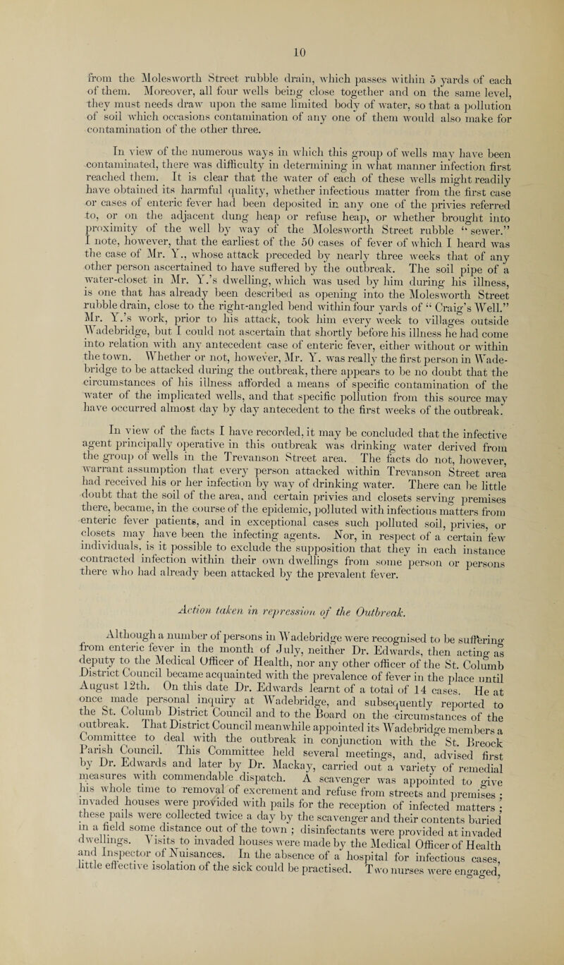 from the Molesworth Street rubble drain, which passes within 5 yards of each of them. Moreover, all four wells being close together and on the same level, they must needs draw upon the same limited body of water, so that a pollution of soil which occasions contamination of any one of them would also make for contamination of the other three. In view of the numerous ways in which this group of wells may have been contaminated, there was difficulty in determining in what manner infection first reached them. It is clear that the water of each of these wells might readily have obtained its harmful quality, whether infectious matter from the first case or cases of enteric fever had been deposited in any one of the privies referred to, or on the adjacent dung heap or refuse heap, or whether brought into proximity of the well by way of the Molesworth Street rubble u sewer.” I note, however, that the earliest of the 50 cases of fever of which I heard was the case of Mr. Y., whose attack preceded by nearly three weeks that of any other person ascertained to have suffered by the outbreak. The soil pipe of a water-closet in Mr. Y.’s dwelling, which was used by him during his illness, is one that has already been described as opening into the Molesworth Street rubble drain, close to the right-angled bend within four yards of “ Craig’s Well.” Mr. Y .’s work, prior to his attack, took him every week to villages outside M adebridge, but I could not ascertain that shortly before his illness he had come into relation with any antecedent case of enteric fever, either without or within the town. YV hether or not, however, Mr. Y . was really the first person in Wade- bridge to be attacked during the outbreak, there appears to be no doubt that the circumstances of his illness afforded a means of specific contamination of the water of the implicated wells, and that specific pollution from this source may have occurred almost day by day antecedent to the first weeks of the outbreak. In view of the facts I have recorded, it may be concluded that the infective agent principally operative in this outbreak was drinking water derived from the group of wells in the Trevanson Street area. The facts do not, however, warrant assumption that every person attacked within Trevanson Street area had received his or her infection by way of drinking water. There can be little doubt that the soil of the area, and certain privies and closets serving premises there, became, in the course of the epidemic, polluted with infectious matters from enteric fever patients, and in exceptional cases such polluted soil, privies, or closets may have been the infecting agents. Nor, in respect of a certain few individuals, is it possible to exclude the supposition that they in each instance contracted infection within their own dwellings from some person or persons there who had already been attacked by the prevalent fever. Action taken in repression of the Outbreak. Although a number of persons in Wade bridge were recognised to be suffering fiom enteric fever in the month of July, neither Dr. Edwards, then acting as deputy to the Medical Officer of Health, nor any other officer of the St. Columb District Council became acquainted with the prevalence of fever in the place until August 12th. On this date Dr. Edwards learnt of a total of 14 cases He at TCeoPfs^al .incluilT at- Wadebridge, and subsequently reported to tie St. Columb Distiict Council and to the Hoard on the circumstances of the outbreak. That District Council meanwhile appointed its Wadebridge members a Committee to deal with tlie outbreak in conjunction with the St. Breock I arish Council. This Committee held several meetings, and, advised first by Dr. Edwards and later by Dr. Mackay, carried out a variety of remedial measures with commendable dispatch. A scavenger was appointed to give ms whole time to removal of excrement and refuse from streets and premises • invaded houses were provided with pails for the reception of infected matters • these pails were collected twice a day by the scavenger and their contents buried m a field some distance out of the town ; disinfectants were provided at invaded dwellings. \ isits to invaded houses were made by the Medical Officer of Health and inspector of Nuisances. In the absence of a hospital for infectious cases, little effective isolation of the sick could be practised. T wo nurses were enmmed