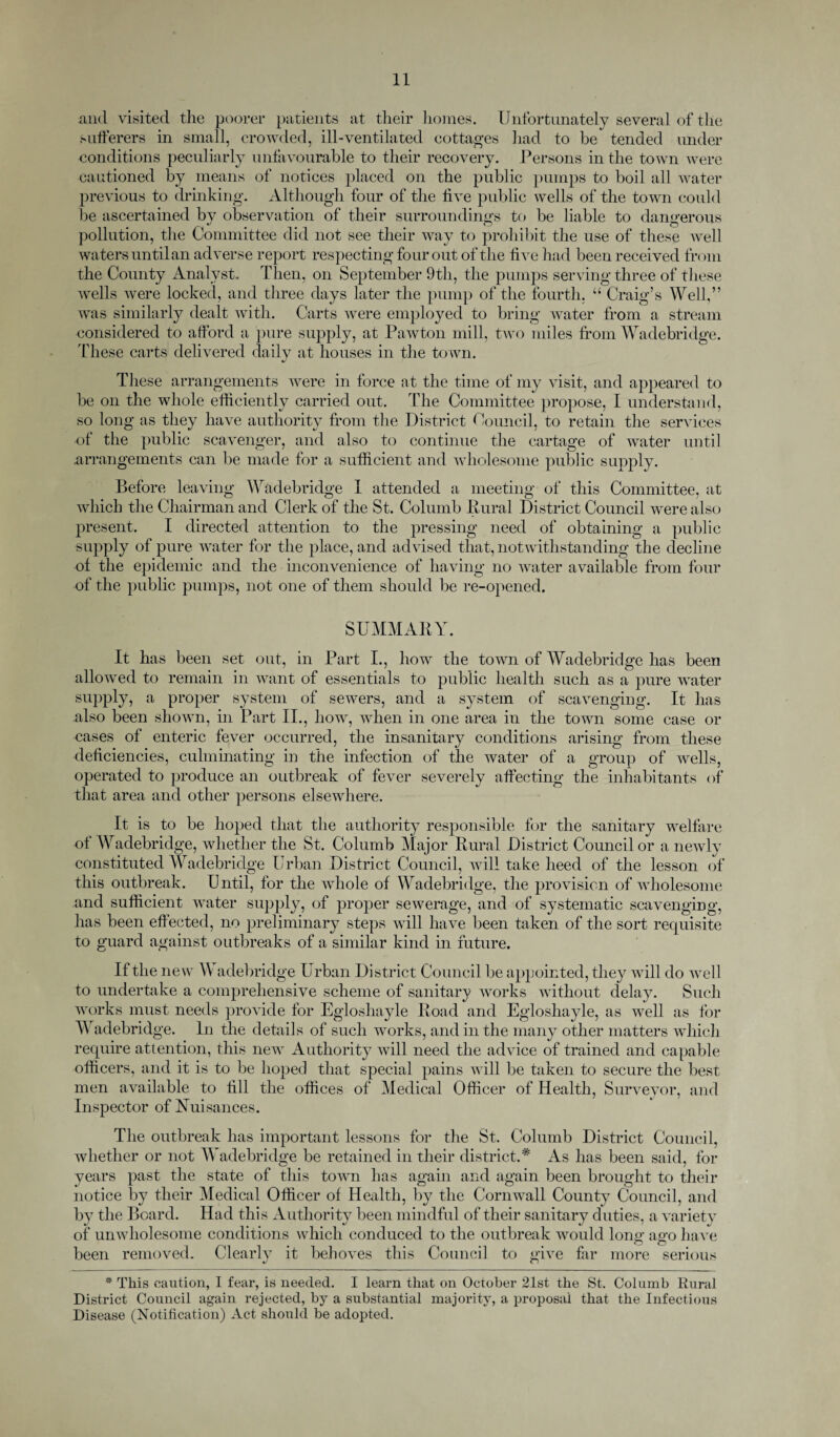 and visited the poorer patients at their homes. Unfortunately several of the sufferers in small, crowded, ill-ventilated cottages had to be tended under conditions peculiarly unfavourable to their recovery. Persons in the town were cautioned by means of notices placed on the public pumps to boil all water previous to drinking. Although four of the live public wells of the town could be ascertained by observation of their surroundings to be liable to dangerous pollution, the Committee did not see their way to prohibit the use of these well waters until an adverse report respecting four out of the five had been received from the County Analyst,. Then, on September 9th, the pumps serving three of these wells were locked, and three days later the pump of the fourth, “ Craig’s Well,” was similarly dealt with. Carts were employed to bring water from a stream considered to afford a pure supply, at Pawton mill, two miles from Wadebridge. These carts delivered daily at houses in the to wn. These arrangements were in force at the time of my visit, and appeared to be on the whole efficiently carried out. The Committee propose, I understand, so long as they have authority from the District Council, to retain the services of the public scavenger, and also to continue the cartage of water until arrangements can be made for a sufficient and wholesome public supply. Before leaving Wadebridge I attended a meeting of this Committee, at which the Chairman and Clerk of the St. Columb Rural District Council were also present. I directed attention to the pressing need of obtaining a public supply of pure water for the place, and advised that, notwithstanding the decline of the epidemic and the inconvenience of having no water available from four of the public pumps, not one of them should be re-opened. SUMMARY. It has been set out, in Part I., how the town of Wadebridge has been allowed to remain in want of essentials to public health such as a pure water supply, a proper system of sewers, and a system of scavenging. It has also been shown, in Part II., how, when in one area in the town some case or cases of enteric fever occurred, the insanitary conditions arising from these deficiencies, culminating in the infection of the water of a group of wells, operated to produce an outbreak of fever severely affecting the inhabitants of that area and other persons elsewhere. It is to be hoped that the authority responsible for the sanitary welfare of Wadebridge, whether the St. Columb Major Rural District Councilor a newly constituted Wadebridge Urban District Council, will take heed of the lesson of this outbreak. Until, for the whole of Wadebridge, the provision of wholesome and sufficient water supply, of proper sewerage, and of systematic scavenging, has been effected, no preliminary steps will have been taken of the sort requisite to guard against outbreaks of a similar kind in future. If the new W adebridge Urban District Council be appointed, they will do well to undertake a comprehensive scheme of sanitary works without delay. Such works must needs provide for Egloshayle Road and Egloshayle, as well as for Wadebridge. In the details of such works, and in the many other matters which require attention, this new Authority will need the advice of trained and capable officers, and it is to be hoped that special pains will be taken to secure the best men available to fill the offices of Medical Officer of Health, Surveyor, and Inspector of Nuisances. The outbreak has important lessons for the St. Columb District Council, whether or not W adebridge be retained in their district.* As has been said, for years past the state of this town has again and again been brought to their notice by their Medical Officer of Health, by the Cornwall County Council, and by the Board. Had this Authority been mindful of their sanitary duties, a varietv of unwholesome conditions which conduced to the outbreak would long ago have been removed. Clearly it behoves this Council to give far more serious * This caution, I fear, is needed. I learn that on October 21st the St. Columb Rural District Council again rejected, by a substantial majority, a proposal that the Infectious Disease (Notification) Act should be adopted.