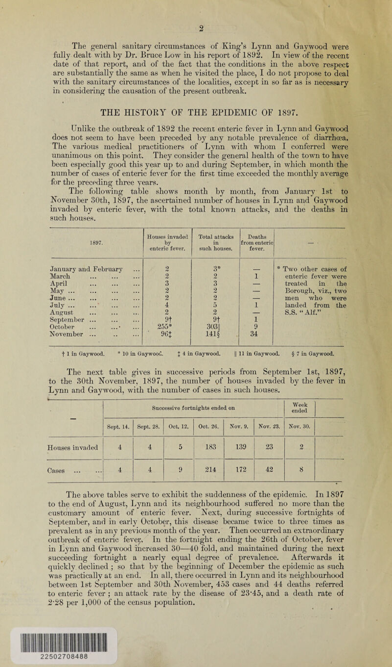 The general sanitary circumstances of King’s Lynn and Gaywood were fully dealt with by Dr. Bruce Low in his report of 1892. In view of the recent date of that report, and of the fact that the conditions in the above respect are substantially the same as when he visited the place, I do not propose to deal with the sanitary circumstances of the localities, except in so far as is necessary in considering the causation of the present outbreak. 0 THE HISTORY OF THE EPIDEMIC OF 1897. Unlike the outbreak of 1892 the recent enteric fever in Lynn and Gaywood does not seem to have been preceded by any notable prevalence of diarrhoea. The various medical practitioners of Lynn with whom I conferred were unanimous on this point. They consider the general health of the town to have been especially good this year up to and during September, in which month the number of cases of enteric fever for the first time exceeded the monthly average for the preceding three years. The following table shows month by month, from January 1st to November 30th, 1897, the ascertained number of houses in Lynn and Gaywood invaded by enteric fever, with the total known attacks, and the deaths in such houses. 1897. Houses invaded by enteric fever. Total attacks in such houses. Deaths from enteric fever. January and February 2 3* * Two other cases of March 2 2 1 enteric fever were April 3 3 — treated in the May ... 2 2 — Borough, viz., two June ... 2 2 — men who were July ... ... 4 5 1 landed from the August 2 2 — S.S. “ Alf.” September ... 9t 9t 1 October ... ...* 255* 303|| 9 November ... 96J 141§ 34 f 1 in Gaywood. * 10 in Gaywood. J 4 in Gaywood. || 11 in Gaywood. § 7 in Gaywood. The next table gives in successive periods from September 1st, 1897, to the 30th November, 1897, the number of houses invaded by the fever in Lynn and Gaywood, with xhe number of cases in such houses. • Successive fortnights ended on Week ended Sept. 14. Sept. 28. Oct. 12. Oct. 26. Nov. 9. Nov. 23. Nov. 30. Houses invaded 4 4 5 183 139 23 2 Cases 4 4 9 214 172 42 8 The above tables serve to exhibit the suddenness of the epidemic. In 1897 to the end of August, Lynn and its neighbourhood suffered no more than the customary amount of enteric fever. Next, during successive fortnights of September, and in early October, this disease became twice to three times as prevalent as in any previous month of the year. Then occurred an extraordinary outbreak of enteric fever. In the fortnight ending the 26th of October, fever in Lynn and Gaywood increased 30—40 fold, and maintained during the next succeeding fortnight a nearly equal degree of prevalence. Afterwards it quickly declined ; so that by the beginning of December the epidemic as such was practically at an end. In all, there occurred in Lynn and its neighbourhood between 1st September and 30th November, 453 cases and 44 deaths referred to enteric fever ; an attack rate by the disease of 23*45, and a death rate of 2*28 per 1,000 of the census population.