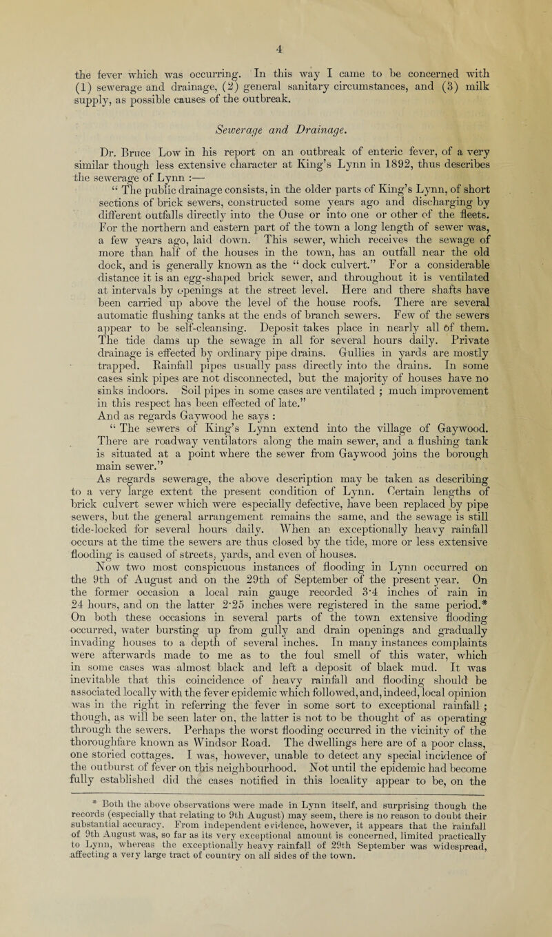 the fever which was occurring. In this way I came to be concerned with (1) sewerage and drainage, (2) general sanitary circumstances, and (3) milk supply, as possible causes of the outbreak. Sewerage and Drainage. Dr. Bruce Low in his report on an outbreak of enteric fever, of a very similar though less extensive character at King’s Lynn in 1892, thus describes the sewerage of Lynn :— “ The public drainage consists, in the older parts of King’s Lynn, of short sections of brick sewers, constructed some years ago and discharging by different outfalls directly into the Ouse or into one or other of the fleets. For the northern and eastern part of the town a long length of sewer was, a few years ago, laid down. This sewer, which, receives the sewage of more than half of the houses in the town, has an outfall near the old dock, and is generally known as the “ dock culvert.” For a considerable distance it is an egg-shaped brick sewer, and throughout it is ventilated at intervals by openings at the street level. Here and there shafts have been carried up above the level of the house roofs. There are several automatic flushing tanks at the ends of branch sewers. Few of the sewers appear to be self-cleansing. Deposit takes place in nearly all of them. The tide dams up the sewage in all for several hours daily. Private drainage is effected by ordinary pipe drains. Gullies in yards are mostly trapped. Rainfall pipes usually pass directly into the drains. In some cases sink pipes are not disconnected, but the majority of houses have no sinks indoors. Soil pipes in some cases are ventilated ; much improvement in this respect has been effected of late.” And as regards Gaywood he says : “ The sewers of King’s Lynn extend into the village of Gaywood. There are roadway ventilators along the main sewer, and a flushing tank is situated at a point where the sewer from Gaywood joins the borough main sewer.” As regards sewerage, the above description may be taken as describing to a very large extent the present condition of Lynn. Certain lengths of brick culvert sewer which were especially defective, have been replaced by pipe sewers, but the general arrangement remains the same, and the sewage is still tide-locked for several hours daily. When an exceptionally heavy rainfall occurs at the time the sewers are thus closed by the tide, more or less extensive flooding is caused of streets, yards, and even of houses. Now two most conspicuous instances of flooding in Lynn occurred on the 9th of August and on the 29th of September of the present year. On the former occasion a local rain gauge recorded 3*4 inches of rain in 24 hours, and on the latter 2’25 inches were registered in the same period.* On both these occasions in several parts of the town extensive flooding occurred, water bursting up from gully and drain openings and gradually invading houses to a depth of several inches. In many instances complaints were afterwards made to me as to the foul smell of this water, which in some cases was almost black and left a deposit of black mud. It was inevitable that this coincidence of heavv rainfall and flooding: should be associated locally with the fever epidemic which followed, and, indeed, local opinion was in the right in referring the fever in some sort to exceptional rainfall ; though, as will be seen later on, the latter is not to be thought of as operating through the sewers. Perhaps the worst flooding occurred in the vicinity of the thoroughfare known as Windsor Road. The dwellings here are of a poor class, one storied cottages. I was, however, unable to detect any special incidence of the outburst of fever on this neighbourhood. Not until the epidemic had become fully established did the cases notified in this locality appear to be, on the * Both the above observations were made in Lynn itself, and surprising though the records (especially that relating to 9th August) may seem, there is no reason to doubt their substantial accuracy. From independent evidence, however, it appears that the rainfall of 9th August was, so far as its very exceptional amount is concerned, limited practically to Lynn, whereas the exceptionally heavy rainfall of 29th September was widespread, affecting a very large tract of country on all sides of the town.