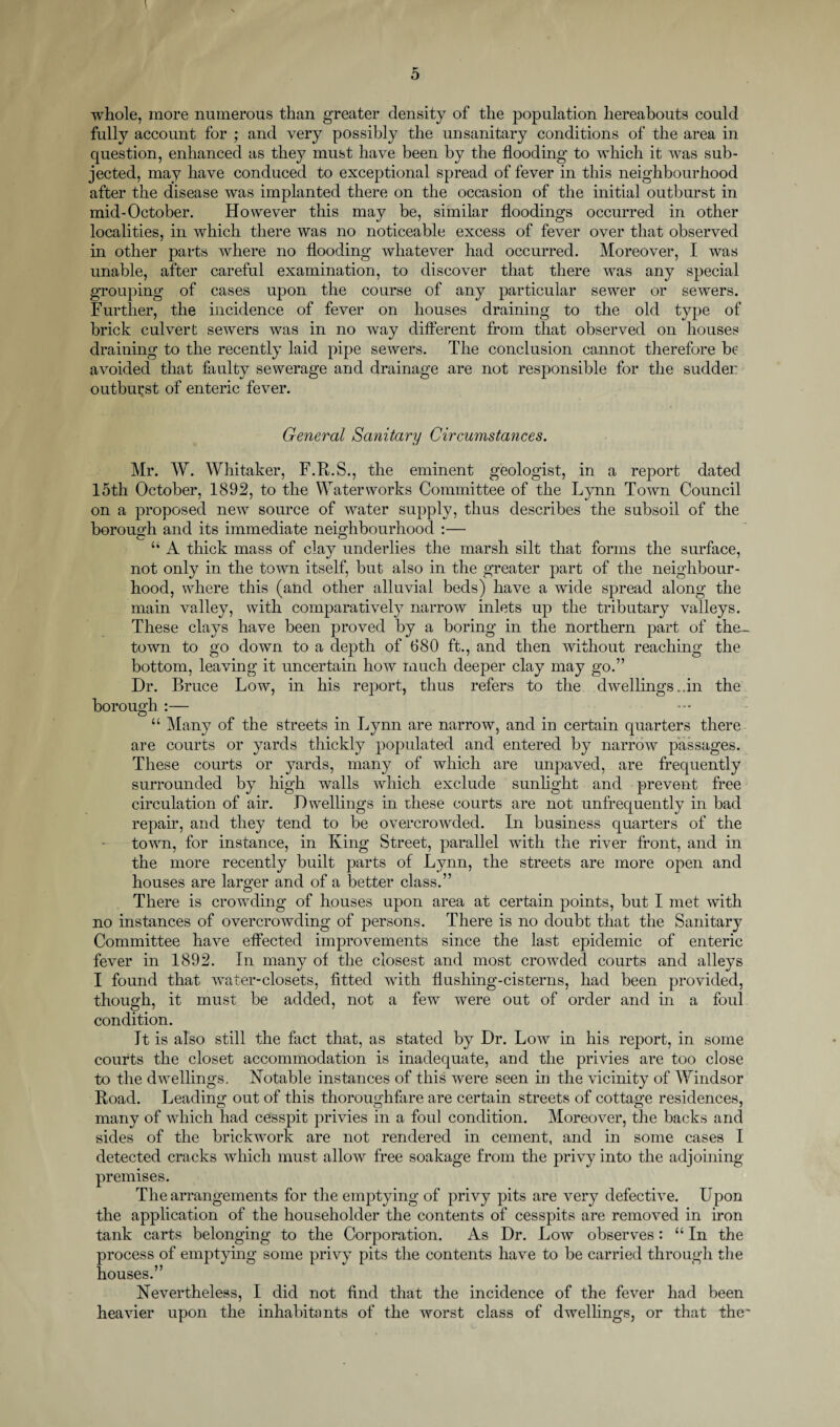 whole, more numerous than greater density of the population hereabouts could fully account for ; and very possibly the unsanitary conditions of the area in question, enhanced as they must have been by the flooding to which it was sub¬ jected, may have conduced to exceptional spread of fever in this neighbourhood after the disease was implanted there on the occasion of the initial outburst in mid-October. However this may be, similar floodings occurred in other localities, in which there was no noticeable excess of fever over that observed in other parts where no flooding whatever had occurred. Moreover, I was unable, after careful examination, to discover that there was any special grouping of cases upon the course of any particular sewer or sewers. Further, the incidence of fever on houses draining to the old type of brick culvert sewers was in no way different from that observed on houses draining to the recently laid pipe sewers. The conclusion cannot therefore be avoided that faulty sewerage and drainage are not responsible for the sudder outburst of enteric fever. General Sanitary Circumstances. Mr. W. Whitaker, F.R.S., the eminent geologist, in a report dated loth October, 1892, to the Waterworks Committee of the Lynn Town Council on a proposed new source of water supply, thus describes the subsoil of the borough and its immediate neighbourhood :— “ A thick mass of clay underlies the marsh silt that forms the surface, not only in the town itself, but also in the greater part of the neighbour¬ hood, where this (and other alluvial beds) have a wide spread along the main valley, with comparatively narrow inlets up the tributary valleys. These clays have been proved by a boring in the northern part of the~ town to go down to a depth of 680 ft., and then without reaching the bottom, leaving it uncertain how much deeper clay may go.” Dr. Bruce Low, in his report, thus refers to the dwellings..in the borough :— “ Many of the streets in Lynn are narrow, and in certain quarters there are courts or yards thickly populated and entered by narrow passages. These courts or yards, many of which are unpaved, are frequently surrounded by high walls which exclude sunlight and prevent free circulation of air. Dwellings in these courts are not unfrequently in bad repair, and they tend to be overcrowded. In business quarters of the town, for instance, in King Street, parallel with the river front, and in the more recently built parts of Lynn, the streets are more open and houses are larger and of a better class.” There is crowding of houses upon area at certain points, but I met with no instances of overcrowding of persons. There is no doubt that the Sanitary Committee have effected improvements since the last epidemic of enteric fever in 1892. In many of the closest and most crowded courts and alleys I found that water-closets, fitted with flushing-cisterns, had been provided, though, it must be added, not a few were out of order and in a foul condition. It is also still the fact that, as stated by Dr. Low in his report, in some courts the closet accommodation is inadequate, and the privies are too close to the dwellings. Notable instances of this were seen in the vicinity of Windsor Road. Leading out of this thoroughfare are certain streets of cottage residences, many of wdiich had cesspit privies in a foul condition. Moreover, the backs and sides of the brickwork are not rendered in cement, and in some cases I detected cracks which must allow free soakage from the privy into the adjoining premises. The arrangements for the emptying of privy pits are very defective. Upon the application of the householder the contents of cesspits are removed in iron tank carts belonging to the Corporation. As Dr. Low observes: u In the process of emptying some privy pits the contents have to be carried through the houses.” Nevertheless, I did not find that the incidence of the fever had been heavier upon the inhabitants of the worst class of dwellings, or that the*