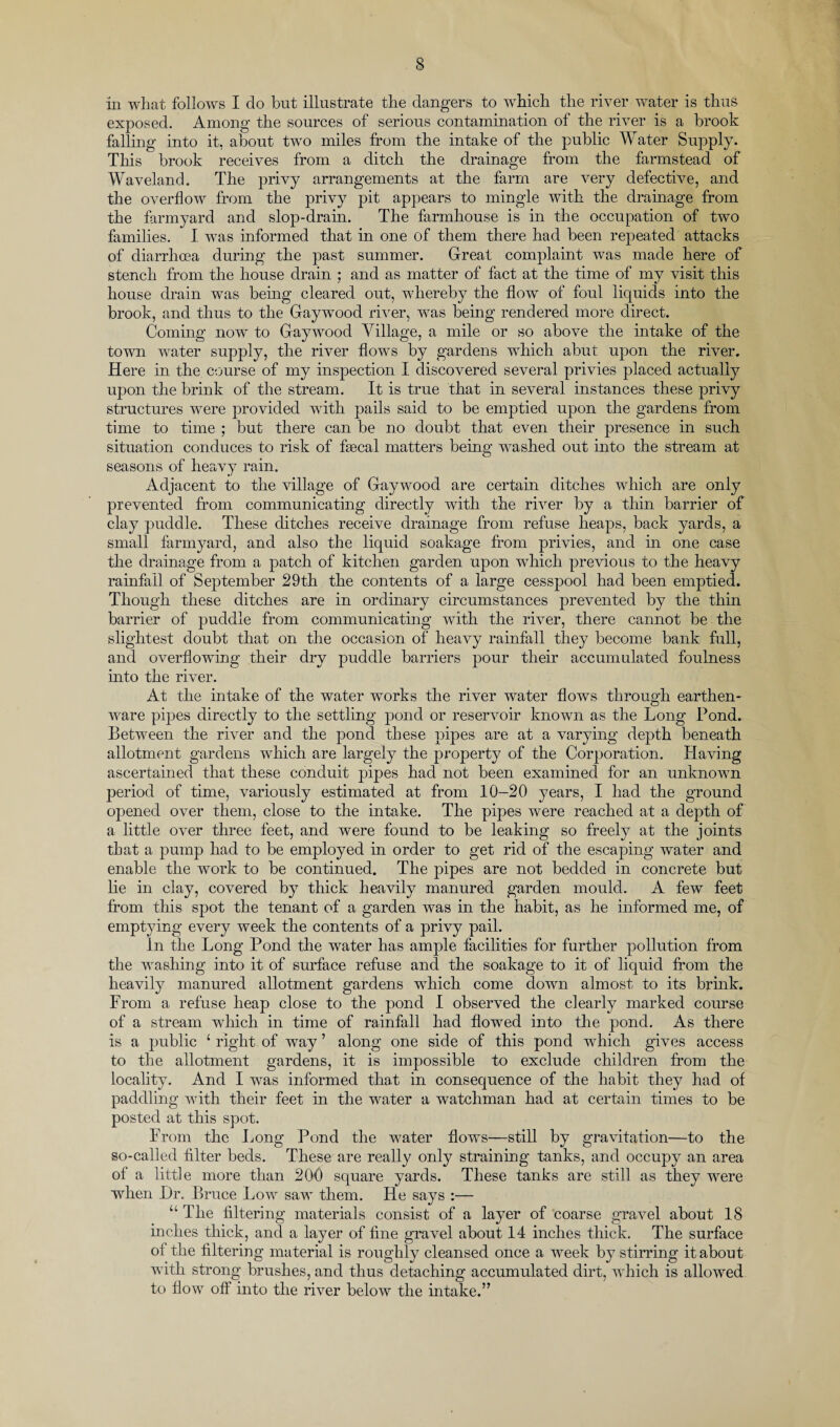 in what follows I do but illustrate the dangers to which the river water is thus exposed. Among the sources of serious contamination of the river is a brook falling into it, about two miles from the intake of the public Water Supply. This brook receives from a ditch the drainage from the farmstead of Waveland. The privy arrangements at the farm are very defective, and the overflow from the privy pit appears to mingle with the drainage from the farmyard and slop-drain. The farmhouse is in the occupation of two families. I was informed that in one of them there had been repeated attacks of diarrhoea during the past summer. Great complaint was made here of stench from the house drain ; and as matter of fact at the time of my visit this house drain was being cleared out, whereby the flow of foul liquids into the brook, and thus to the Gaywood river, was being rendered more direct. Coming now to Gaywood Tillage, a mile or so above the intake of the town water supply, the river flows by gardens which abut upon the river. Here in the course of my inspection I discovered several privies placed actually upon the brink of the stream. It is true that in several instances these privy structures were provided with pails said to be emptied upon the gardens from time to time ; but there can be no doubt that even their presence in such situation conduces to risk of flecal matters being washed out into the stream at seasons of heavy rain. Adjacent to the village of Gaywood are certain ditches which are only prevented from communicating directly with the river by a thin barrier of clay puddle. These ditches receive drainage from refuse heaps, back yards, a small farmyard, and also the liquid soakage from privies, and hi one case the drainage from a patch of kitchen garden upon which previous to the heavy rainfall of September 29th the contents of a large cesspool had been emptied. Though these ditches are in ordinary circumstances prevented by the thin barrier of puddle from communicating with the river, there cannot be the slightest doubt that on the occasion of heavy rainfall they become bank full, and overflowing their dry puddle barriers pour their accumulated foulness into the river. At the intake of the water works the river water flows through earthen¬ ware pipes directly to the settling pond or reservoir known as the Long Pond. Between the river and the pond these pipes are at a varying depth beneath allotment gardens which are largely the property of the Corporation. Having ascertained that these conduit pipes had not been examined for an unknown period of time, variously estimated at from 10-20 years, I had the ground opened over them, close to the intake. The pipes were reached at a depth of a little over three feet, and were found to be leaking so freely at the joints that a pump had to be employed in order to get rid of the escaping water and enable the work to be continued. The pipes are not bedded in concrete but lie in clay, covered by thick heavily manured garden mould. A few feet from this spot the tenant of a garden was in the habit, as he informed me, of emptying every week the contents of a privy pail. In the Long Pond the water has ample facilities for further pollution from the washing into it of surface refuse and the soakage to it of liquid from the heavily manured allotment gardens which come down almost to its brink. From a refuse heap close to the pond I observed the clearly marked course of a stream which in time of rainfall had flowed into the pond. As there is a public 4 right of way ’ along one side of this pond which gives access to the allotment gardens, it is impossible to exclude children from the locality. And I was informed that in consequence of the habit they had of paddling with their feet in the water a watchman had at certain times to be posted at this spot. From the Long Pond the water flows—still by gravitation—to the so-called filter beds. These are really only straining tanks, and occupy an area of a little more than 200 square yards. These tanks are still as they were when Hr. Bruce Low saw them. He says :— “ The filtering materials consist of a layer of coarse gravel about 18 mches thick, and a layer of fine gravel about 14 inches thick. The surface of the filtering material is roughly cleansed once a week by stirring it about with strong brushes, and thus detaching accumulated dirt, which is allowed to flow off into the river below the intake.”