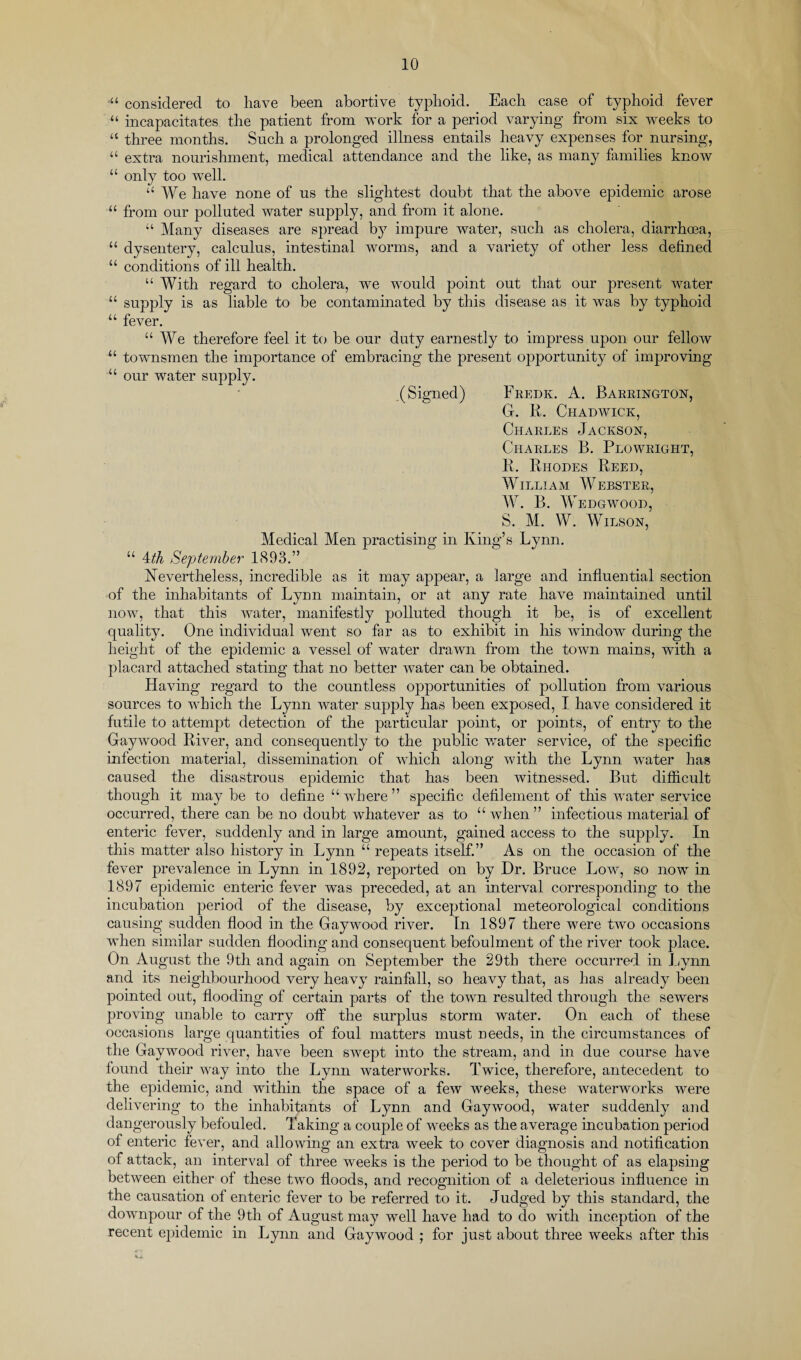 .u u u u u u u ■ U u u u ■l l considered to have been abortive typhoid. Each case of typhoid fever incapacitates the patient from work for a period varying from six weeks to three months. Such a prolonged illness entails heavy expenses for nursing, extra nourishment, medical attendance and the like, as many families know only too well. “We have none of us the slightest doubt that the above epidemic arose from our polluted water supply, and from it alone. “ Many diseases are spread by impure water, such as cholera, diarrhoea, dysentery, calculus, intestinal worms, and a variety of other less defined conditions of ill health. “ With regard to cholera, we would point out that our present water supply is as liable to be contaminated by this disease as it was by typhoid fever. “We therefore feel it to be our duty earnestly to impress upon our fellow townsmen the importance of embracing the present opportunity of improving our water supply. .(Signed) Fredk. A. Barrington, G. R. Chadwick, Charles Jackson, Charles B. Plowright, R. Rhodes Reed, WILLIAM WEBSTER, W. B. Wedgwood, S. M. W. Wilson, Medical Men practising in King’s Lynn. “ 4th September 1893.” Nevertheless, incredible as it may appear, a large and influential section of the inhabitants of Lynn maintain, or at any rate have maintained until now, that this water, manifestly polluted though it be, is of excellent quality. One individual went so far as to exhibit in his window during the height of the epidemic a vessel of water drawn from the town mains, with a placard attached stating that no better water can be obtained. Having regard to the countless opportunities of pollution from various sources to which the Lynn water supply has been exposed, I have considered it futile to attempt detection of the particular point, or points, of entry to the Gaywood River, and consequently to the public water service, of the specific infection material, dissemination of which along with the Lynn water has caused the disastrous epidemic that has been witnessed. But difficult though it maybe to define “where ” specific defilement of this water service occurred, there can be no doubt whatever as to “ when ” infectious material of enteric fever, suddenly and in large amount, gained access to the supply. In this matter also history in Lynn “ repeats itself.” As on the occasion of the fever prevalence in Lynn in 1892, reported on by Dr. Bruce Low, so now in 1897 epidemic enteric fever was preceded, at an interval corresponding to the incubation period of the disease, by exceptional meteorological conditions causing sudden flood in the Gaywood river. In 1897 there were two occasions when similar sudden flooding and consequent befoulment of the river took place. On August the 9th and again on September the 29tb there occurred in Lynn and its neighbourhood very heavy rainfall, so heavy that, as has already been pointed out, flooding of certain parts of the town resulted through the sewers proving unable to carry off the surplus storm water. On each of these occasions large quantities of foul matters must needs, in the circumstances of the Gaywood river, have been swept into the stream, and in due course have found their way into the Lynn waterworks. Twice, therefore, antecedent to the epidemic, and within the space of a few weeks, these waterworks were delivering to the inhabitants of Lynn and Gaywood, water suddenly and dangerously befouled. Taking a couple of weeks as the average incubation period of enteric fever, and allowing an extra week to cover diagnosis and notification of attack, an interval of three weeks is the period to be thought of as elapsing between either of these two floods, and recognition of a deleterious influence in the causation of enteric fever to be referred to it. Judged by this standard, the downpour of the 9th of August may well have had to do with inception of the recent epidemic in Lynn and Gaywood ; for just about three weeks after this