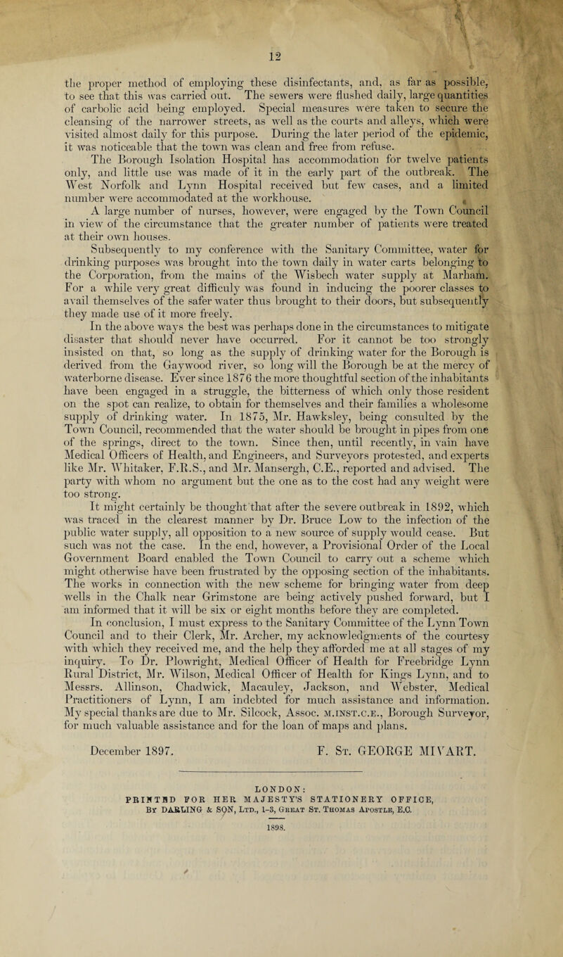 tlie proper method of employing these disinfectants, and, as far as possible, to see that this was carried out. The sewers were flushed daily, large quantities of carbolic acid being employed. Special measures were taken to secure the cleansing of the narrower streets, as well as the courts and alleys, which were visited almost daily for this purpose. During the later period of the epidemic, it was noticeable that the town was clean and free from refuse. The Borough Isolation Hospital has accommodation for twelve patients only, and little use was made of it in the early part of the outbreak. The West Norfolk and Lynn Hospital received but few cases, and a limited number were accommodated at the workhouse. A large number of nurses, however, were engaged by the Town Council in view of the circumstance that the greater number of patients were treated at their own houses. Subsequently to my conference with the Sanitary Committee, water for drinking purposes was brought into the town daily in water carts belonging to the Corporation, from the mains of the Wisbech water supply at Marham. For a while very great difficuly was found in inducing the poorer classes to avail themselves of the safer water thus brought to their doors, but subsequently they made use of it more freely. In the above ways the best was perhaps done in the circumstances to mitigate disaster that should never have occurred. For it cannot be too strongly insisted on that, so long as the supply of drinking water for the Borough is derived from the Gay wood river, so long will the Borough be at the mercy of waterborne disease. Ever since 1876 the more thoughtful section of the inhabitants have been engaged in a struggle, the bitterness of which only those resident on the spot can realize, to obtain for themselves and their families a wholesome supply of drinking water. In 1875, Mr. Hawksley, being consulted by the Town Council, recommended that the water should be brought in pipes from one of the springs, direct to the town. Since then, until recently, in vain have Medical Officers of Health, and Engineers, and Surveyors protested, and experts like Mr. Whitaker, F.R.S., and Mr. Mansergh, C.E., reported and advised. The party with whom no argument but the one as to the cost had any weight were too strong. It might certainly be thought that after the severe outbreak in L892, which was traced in the clearest manner by Dr. Bruce Low to the infection of the public water supply, all opposition to a new source of supply would cease. But such was not the case. In the end, however, a Provisional Order of the Local Government Board enabled the Town Council to carry out a scheme which might otherwise have been frustrated by the opposing section of the inhabitants. The works in connection with the new scheme for bringing water from deep wells in the Chalk near Grim stone are being actively pushed forward, but I am informed that it will be six or eight months before they are completed. In conclusion, I must express to the Sanitary Committee of the Lynn Town Council and to their Clerk, Mr. Archer, my acknowledgments of the courtesy with which they received me, and the help they afforded me at all stages of my inquiry. To Dr. Plowright, Medical Officer of Health for Freebridge Lynn Rural District, Mr. Wilson, Medical Officer of Health for Kings Lynn, and to Messrs. Allinson, Chadwick, Macauley, Jackson, and Webster, Medical Practitioners of Lynn, I am indebted for much assistance and information. My special thanks are due to Mr. Silcock, Assoc, m.inst.c.e., Borough Surveyor, for much valuable assistance and for the loan of maps and plans. December 1897. F. St. GEORGE MIVART. LONDON: PRINTED FOR HER MAJESTY’S STATIONERY OFFICE, By DARLING- & SON, Ltd., 1-3, Great St. Thomas Apostle, E.C. / 1898.