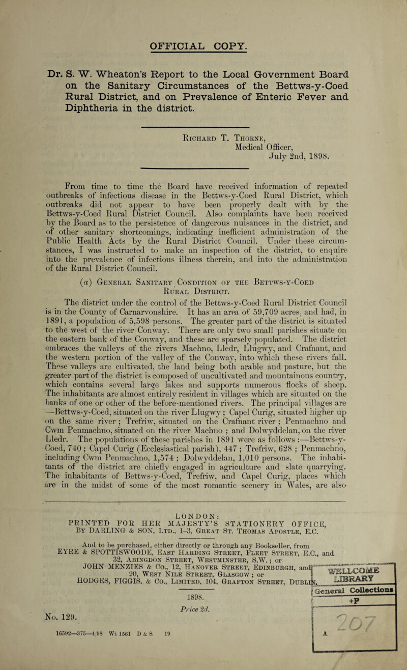OFFICIAL COPY. Dr. S. W. Wheaton’s Report to the Local Government Board on the Sanitary Circumstances of the Bettws-y-Coed Rural District, and on Prevalence of Enteric Fever and Diphtheria in the district. Richard T. Thorne, Medical Officer, July 2nd, 1898. From time to time the Board have received information of repeated outbreaks of infectious disease in the Bettws-y-Coed Rural District, which outbreaks did not appear to have been properly dealt with by the Bettws-y-Coed Rural District Council. Also complaints have been received by the Board as to the persistence of dangerous nuisances in the district, and of other sanitary shortcomings, indicating- inefficient administration of the Public Health Acts by the Rural District Council. Under these circum¬ stances, I was instructed to make an inspection of the district, to enquire into the prevalence of infectious illness therein, and into the administration of the Rural District Council. (a) General Sanitary Condition of the Bettws-y-Coed Rural District. The district under the control of the Bettws-y-Coed Rural District Council is in the County of Carnarvonshire. It has an area of 59,709 acres, and had, in 1891, a population of 5,598 persons. The greater part of the district is situated to the west of the river Conway. There are only two small parishes situate on the eastern bank of the Conway, and these are sparsely populated. The district embraces the valleys of the rivers Machno, Lledr, Llugwy, and Crafnant, and the western portion of the valley of the Conway, into which these rivers fall. These valleys are cultivated, the land being both arable and pasture, but the greater part of the district is composed of uncultivated and mountainous country, which contains several large Jakes and supports numerous flocks of sheep. The inhabitants are almost entirely resident in villages which are situated on the banks of one or other of the before-mentioned rivers. The principal villages are —Bettws-y-Coed, situated on the river Llugwy ; Capel Curig, situated higher up on the same river ; Trefriw, situated on the Crafnant river ; Penmachno and Cwm Penmachno, situated on the river Machno ; and Dolwyddelan, on the river Lledr. The populations of these parishes in 1891 were as follows :—Bettws-y- Coed, 740; Capel Curig (Ecclesiastical parish), 447 ; Trefriw, 628 ; Penmachno, including Cwm Penmachno, 1,574 ; Dolwyddelan, 1,010 persons. The inhabi¬ tants of the district are chiefly engaged in agriculture and slate quarrying. The inhabitants of Bettws-y-Coed, Trefriw, and Capel Curig, places which are in the midst of some of the most romantic scenerv in Wales, are also LONDON: PRINTED FOR HER MAJESTY’S STATIONERY OFFICE, By DARLING & SON, Ltd., 1-3, Great St. Thomas Apostle, E.C. And to be purchased, either directly or through any Bookseller, from EYRE & SPOTTISWOODE, East Harding Street, Fleet Street, E.C., and 32, Abingdon Street, Westminster, S.W.; or JOHN MENZIES & Co., 12, Hanover Street, Edinburgh, andT^^^WV'rvlCfr®' 90, West Nile Street, Glasgow; or 1 ^.flrihov HODGES, FIGGIS. & Co., Limited, 101, Grafton Street, Dublin. ^jtBKAKY No. 129. 1898. Price 2d. f GeuefSil Collections f +P 16592—375—1 98 VVt 1561 DAS 19