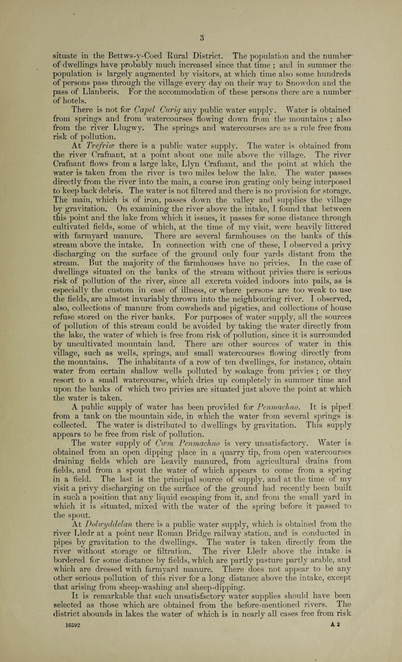 situate in the Bettws-y-Coed Rural District. The population and the number of dwelling's have probably much increased since that time ; and in summer the population is largely augmented by visitors, at which time also some hundreds of persons pass through the village every day on their way to Snowdon and the pass of Llanberis. For the accommodation of these persons there are a number of hotels. There is not for Capel Curig any public water supply. Water is obtained from springs and from watercourses flowing down from the mountains ; also from the river Llugwy. The springs and watercourses are as a rule free from risk of pollution. At Trefriw there is a public water supply. The water is obtained from the river Crafnant, at a point about one mile above the village. The river Crafnant flows from a large lake, Llyn Crafnant, and the point at which the water is taken from the river is two miles below the lake. The water passes directly from the river into the main, a coarse iron grating only being interposed to keep back debris. The water is not filtered and there is no provision for storage. The main, which is of iron, passes down the valley and supplies the village by gravitation. On examining the river above the intake, I found that between this point and the lake from which it issues, it passes for some distance through cultivated fields, some of which, at the time of my visit, were heavily littered with farmyard manure. There are several farmhouses on the banks of this stream above the intake. In connection with one of these, I observed a privy discharging on the surface of the ground only four yards distant from the stream. But the majority of the farmhouses have no privies. In the case of dwellings situated on the banks of the stream without privies there is serious risk of pollution of the river, since all excreta voided indoors into pails, as is especially the custom in case of illness, or where persons are too weak to use the fields, are almost invariably thrown into the neighbouring river. I observed, also, collections of manure from cowsheds and pigsties, and collections of house refuse stored on the river banks. For purposes of water supply, all the sources of pollution of this stream could be avoided by taking the water directly from the lake, the water of which is free from risk of pollution, since it is surrounded by uncultivated mountain land. There are other sources of water in this village, such as wells, springs, and small watercourses flowing directly from the mountains. The inhabitants of a row of ten dwellings, for instance, obtain water from certain shallow wells polluted by soakage from privies ; or they resort to a small watercourse, which dries up completely in summer time and upon the banks of which two privies are situated just above the point at which the water is taken. A public supply of water has been provided for Penmachno. It is piped, from a tank on the mountain side, in which the water from several springs is collected. The water is distributed to dwellings by gravitation. This supply appears to be free from risk of pollution. The water supply of Cwm Penmachno is very unsatisfactory. Water is obtained from an open dipping place in a quarry tip, from open watercourses draining flelds which are keavilv manured, from agricultural drains from fields, and from a spout the water of which appears to come from a spring in a field. The last is the principal source of supply, and at the time of my visit a privy discharging on the surface of the ground had recently been built in such a position that any liquid escaping from it, and from the small yard in which it is situated, mixed with the water of the spring before it passed to the spout. At Dolwyddelan there is a public water supply, which is obtained from the river Tfledr at a point near Roman Bridge railway station, and is conducted in pipes by gravitation to the dwellings. The water is taken directly from the river without storage or filtration. The river Lledr above the intake is bordered for some distance by fields, which are partly pasture partly arable, and which are dressed with farmyard manure. There does not appear to be any other serious pollution of this river for a long distance above the intake, except that arising from sheep-washing and sheep-dipping. It is remarkable that such unsatisfactory water supplies should have been selected as those which are obtained from the before-mentioned rivers. The district abounds in lakes the water of which is in nearly all cases free from risk A 2 16592