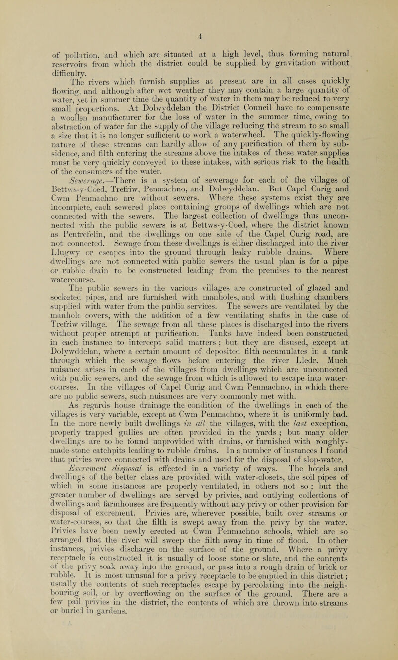 of pollution, and which are situated at a high level, thus forming natural reservoirs from which the district could he supplied by gravitation without difficulty. The rivers which furnish supplies at present are in all cases quickly flowing, and although after wet weather they may contain a large quantity of water,yet in summer time the quantity of water in them may be reduced to very small proportions. At Dolwyddelan the District Council have to compensate a woollen manufacturer for the loss of water in the summer time, owing to abstraction of water for the supply of the village reducing the stream to so small a size that it is no longer sufficient to work a waterwheel. The quickly-flowing nature of these streams can hardly allow of any purification of them by sub¬ sidence, and filth entering the streams above the intakes of these water supplies must be very quickly conveyed to these intakes, with serious risk to the health of the consumers of the water. Seweraqe.—There is a system of sewerage for each of the villages of Bettws-y-Coed, Trefriw, Penmachno, and Dolwyddelan. But Capel Curig and Cwm Penmachno are without sewers. Where these systems exist they are incomplete, each sewered place containing groups of dwellings which are not connected with the sewers. The largest collection of dwellings thus uncon¬ nected with the public sewers is at Bettws-y-Coed, where the district known as Pentrefelin, and the dwellings on one side of the Capel Curig road, are not connected. Sewage from these dwellings is either discharged into the river Llugwy or escapes into the giound through leaky rubble drains. Where dwellings are not connected with public sewers the usual plan is for a pipe or rubble drain to be constructed leading from the premises to the nearest watercourse. The public sewers in the various villages are constructed of glazed and socketed pipes, and are furnished with manholes, and with flushing chambers supplied with water from the public services. The sewers are ventilated by the manhole covers, with the addition of a few ventilating shafts in the case of Trefriw village. The sewage from all these places is discharged into the rivers without proper attempt at purification. Tanks have indeed been constructed in each instance to intercept solid matters ; but they are disused, except at Dolywddelan, where a certain amount of deposited filth accumulates in a tank through which the sewage flows before entering the river Lledr. Much nuisance arises in each of the villages from dwellings which are unconnected with public sewers, and the sewage from which is allowed to escape into water¬ courses. In the villages of Capel Curig and Cwm Penmachno, in which there are no public sewers, such nuisances are very commonly met with. As regards house drainage the condition of the dwellings in each of the villages is very variable, except at Cwm Penmachno, where it is uniformly bad. In the more newly built dwellings in all the villages, with the last exception, properly trapped gullies are often provided in the yards ; but many older dwellings are to be found unprovided with drains, or furnished with roughly - made stone catchpits leading to rubble drains. In a number of instances 1 found that privies were connected with drains and used for the disposal of slop-water. Excrement disposal is effected in a variety of ways. The hotels and •dwellings of the better class are provided with water-closets, the soil pipes of which in some instances are properly ventilated, in others not so ; but the greater number of dwellings are served by privies, and outlying collections of dwellings and farmhouses are frequently without any privy or other provision for disposal of excrement. Privies are, Avherever possible, built over streams or water-courses, so that the filth is SAvept away from the privy by the water. Privies have been newly erected at Cwm Penmachno schools, which are so arranged that the river will SAveep the filth away in time of flood. In other instances, privies discharge on the surface of the ground. Where a privy receptacle is constructed it is usually of loose stone or slate, and the contents of the privy soak aAvay into the ground, or pass into a rough drain of brick or rubble. It is most unusual for a privy receptacle to be emptied in this district; usually the contents of such receptacles escape by percolating into the neigh¬ bouring soil, or by overflowing on the surface of the ground. There are a few pail prhdes in the district, the contents of which are thrown into streams or buried in gardens.