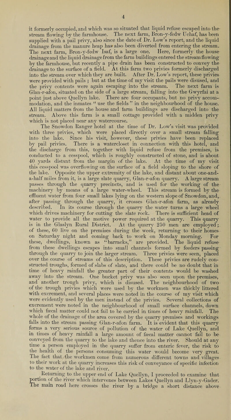 it formerly occupied, and which was so situated that liquid refuse escaped into the stream flowing by the farmhouse. The next farm, Bron-y-fedw Uchaf, has been supplied with a pail privy, also since the date of Dr. Low’s report, and the liquid drainage from the manure heap has also been diverted from entering the stream. The next farm, Bron-y-fedw Isaf, is a large one. Here, formerly the house drainage and the liquid drainage from the farm buildings entered the stream flowing by the farmhouse, but recently a pipe drain has been constructed to convey the drainage to the surface of a field. At this farm two privies formerly discharged into the stream over which they are built. After Dr. Low’s report, these privies were provided with pails ; but at the time of my visit the pails were disused, and the privy contents were again escaping into the stream. The next farm is Glan-r-afon, situated on the side of a large stream, falling into the Gwyrfai at a point just above Quellyn lake. There are four occupants, but no privy accom¬ modation, and the inmates “ use the fields ” in the neighbourhood of the house. All liquid matters from the house and farm buildings are discharged into the stream. Above this farm is a small cottage provided with a midden privy which is not placed near any watercourse. The Snowdon Banger hotel at the time of Dr. Low’s visit was provided with three privies, which were placed directly over a small stream falling into the lake. Since his visit, however, these privies have been replaced by pail privies. There is a watercloset in connection with this hotel, and the discharge from this, together with liquid refuse from the premises, is conducted to a cesspool, which is roughly constructed of stone, and is about 40 yards distant from the margin of the lake. At the time of my visit this cesspool was overflowing on the surface of a field sloping to the shore of the late. Opposite the upper extremity of the lake, and distant about one-and- a-half miles from it, is a large slate quarry, Glan-r-afon quarry. A large stream passes through the quarry precincts, and is used for the working of the machinery by means of a large water-wheel. This stream is formed by the effluent water from four small lakes lying on the western slope of Snowdon, and,. after passing through the quarry, it crosses Glan-r-afon farm, as already described. In its course through the quarry the water turns a large wheel which drives machinery for cutting the slate rock. There is sufficient head of water to provide all the motive power required at the quarry. This quarry is in the Glaslyn Rural District. At the quarry 250 men are employed;, of these, 60 live on the premises during the week, returning to their homes on Saturday night and coming back to work on Monday morning. For these, dwellings, known as “barracks,” are provided. The liquid refuse from these dwellings escapes into small channels formed by feeders passing through the quarry to join the larger stream. Three privies were seen, placed over the course of streams of this description. These privies are rudely con¬ structed troughs, formed of slabs of slate, and there could be no doubt that in time of heavy rainfall the greater part of their contents would be washed away into the stream. One bucket privy was also seen upon the premises, and another trough privy, which is disused. The neighbourhood of two of the trough privies which were used by the workmen was thickly littered with excrement, and several places were noted in the course of my visit which were evidently used by the men instead of the privies. Several collections of excrement were noted in the neighbourhood of small surface channels, down which fecal matter could not fail to be carried in times of heavy rainfall. The whole of the drainage of the area covered by the quarry premises and workings falls into the stream passing Glan-r-afon farm. It is evident that this quarry forms a very serious source of pollution of the water of Lake Quellyn, and in times of heavy rainfall a large amount of fecal matter cannot fail to be conveyed from the quarry to the lake and thence into the river. Should at any time a person employed in the quarry suffer from enteric fever, the risk to the health of the persons consuming this water would become very great. The fact that the workmen come from numerous different towns and villages to their work at the quarry increases this risk of conveyance of specific infection to the water of the lake and river. Returning to the upper end of Lake Quellyn, I proceeded to examine that portion of the river which intervenes between Lakes Quellyn and Llyn-y-Gader. The main road here crosses the river by a bridge a short distance above