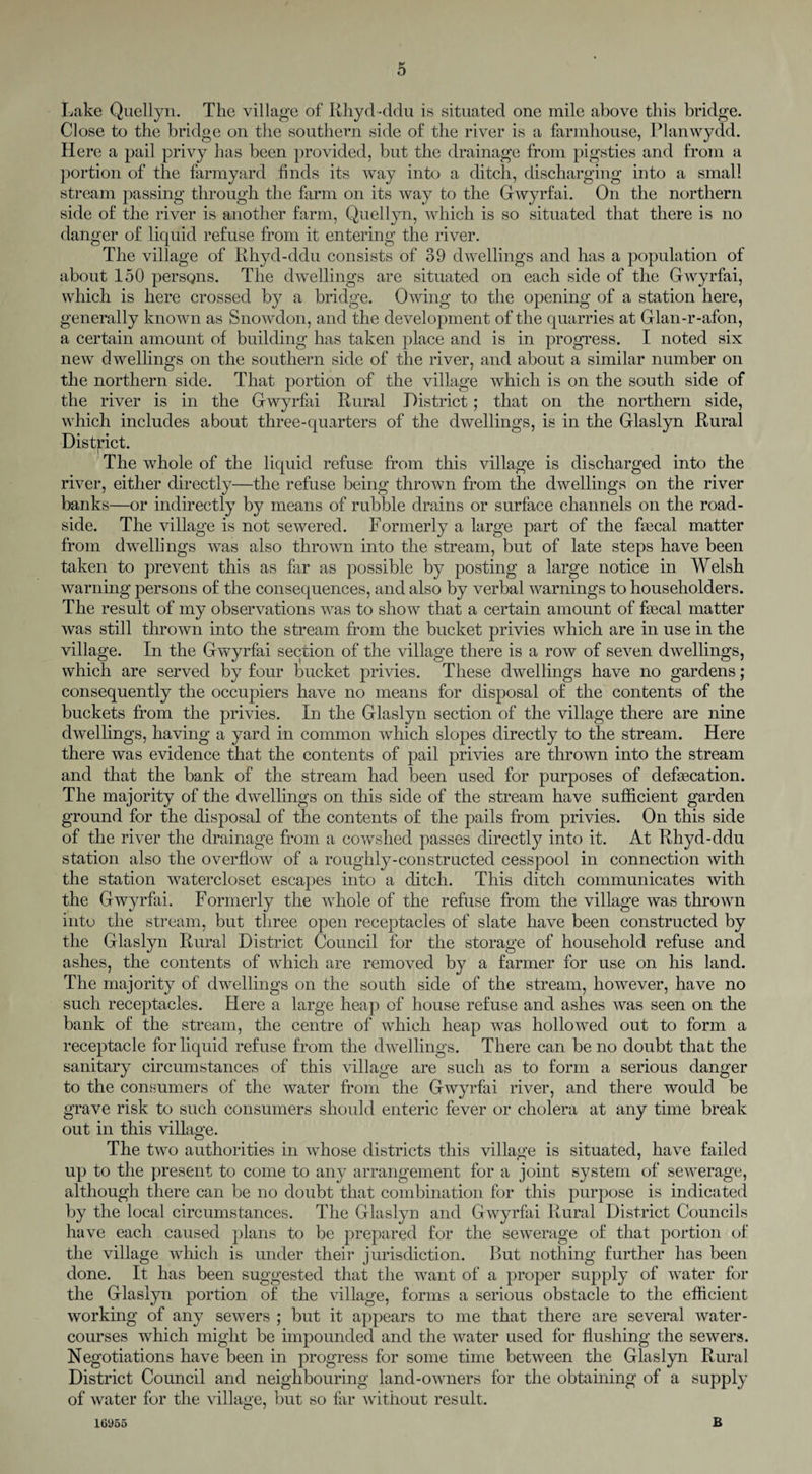 Lake Quellyn. The village of Rhyd-ddu is situated one mile above this bridge. Close to the bridge on the southern side of the river is a farmhouse, Planwydd. Here a pail privy has been provided, but the drainage from pigsties and from a portion of the farmyard finds its way into a ditch, discharging into a small stream passing through the farm on its way to the Gwyrfai. On the northern side of the river is another farm, Quellyn, which is so situated that there is no danger of liquid refuse from it entering the river. The village of Rhyd-ddu consists of 39 dwellings and has a population of about 150 persqns. The dwellings are situated on each side of the Grwyrfai, which is here crossed by a bridge. Owing to the opening of a station here, generally known as Snowdon, and the development of the quarries at Glan-r-afon, a certain amount of building has taken place and is in progress. I noted six new dwellings on the southern side of the river, and about a similar number on the northern side. That portion of the village which is on the south side of the river is in the Gwyrfai Rural District; that on the northern side, which includes about three-quarters of the dwellings, is in the Glaslyn Rural District. The whole of the liquid refuse from this village is discharged into the river, either directly—the refuse being thrown from the dwellings on the river banks—or indirectly by means of rubble drains or surface channels on the road¬ side. The village is not sewered. Formerly a large part of the Fecal matter from dwellings was also thrown into the stream, but of late steps have been taken to prevent this as far as possible by posting a large notice in Welsh warning persons of the consequences, and also by verbal warnings to householders. The result of my observations was to show that a certain amount of Fecal matter was still thrown into the stream from the bucket privies which are in use in the village. In the Gwyrfai section of the village there is a row of seven dwellings, which are served by four bucket privies. These dwellings have no gardens; consequently the occupiers have no means for disposal of the contents of the buckets from the privies. In the Glaslyn section of the village there are nine dwellings, having a yard in common which slopes directly to the stream. Here there was evidence that the contents of pail privies are thrown into the stream and that the bank of the stream had been used for purposes of deFecation. The majority of the dwellings on this side of the stream have sufficient garden ground for the disposal of the contents of the pails from privies. On this side of the river the drainage from a cowshed passes directly into it. At Rhyd-ddu station also the overflow of a roughly-constructed cesspool in connection with the station watercloset escapes into a ditch. This ditch communicates with the Gwyrfai. Formerly the whole of the refuse from the village was thrown into the stream, but three open receptacles of slate have been constructed by the Glaslyn Rural District Council for the storage of household refuse and ashes, the contents of which are removed by a farmer for use on his land. The majority of dwellings on the south side of the stream, however, have no such receptacles. Here a large heap of house refuse and ashes was seen on the bank of the stream, the centre of which heap was hollowed out to form a receptacle for liquid refuse from the dwellings. There can be no doubt that the sanitary circumstances of this village are such as to form a serious danger to the consumers of the water from the Gwyrfai river, and there would be grave risk to such consumers should enteric fever or cholera at any time break out in this village. The two authorities in whose districts this village is situated, have failed up to the present to come to any arrangement for a joint system of sewerage, although there can be no doubt that combination for this purpose is indicated by the local circumstances. The Glaslyn and Gwyrfai Rural District Councils have each caused plans to be prepared for the sewerage of that portion of the village which is under their jurisdiction. But nothing further has been done. It has been suggested that the want of a proper supply of water for the Glaslyn portion of the village, forms a serious obstacle to the efficient working of any sewers ; but it appears to me that there are several water¬ courses which might be impounded and the water used for flushing the sewers. Negotiations have been in progress for some time between the Glaslyn Rural District Council and neighbouring land-owners for the obtaining of a supply of water for the village, but so far without result. 16955 B