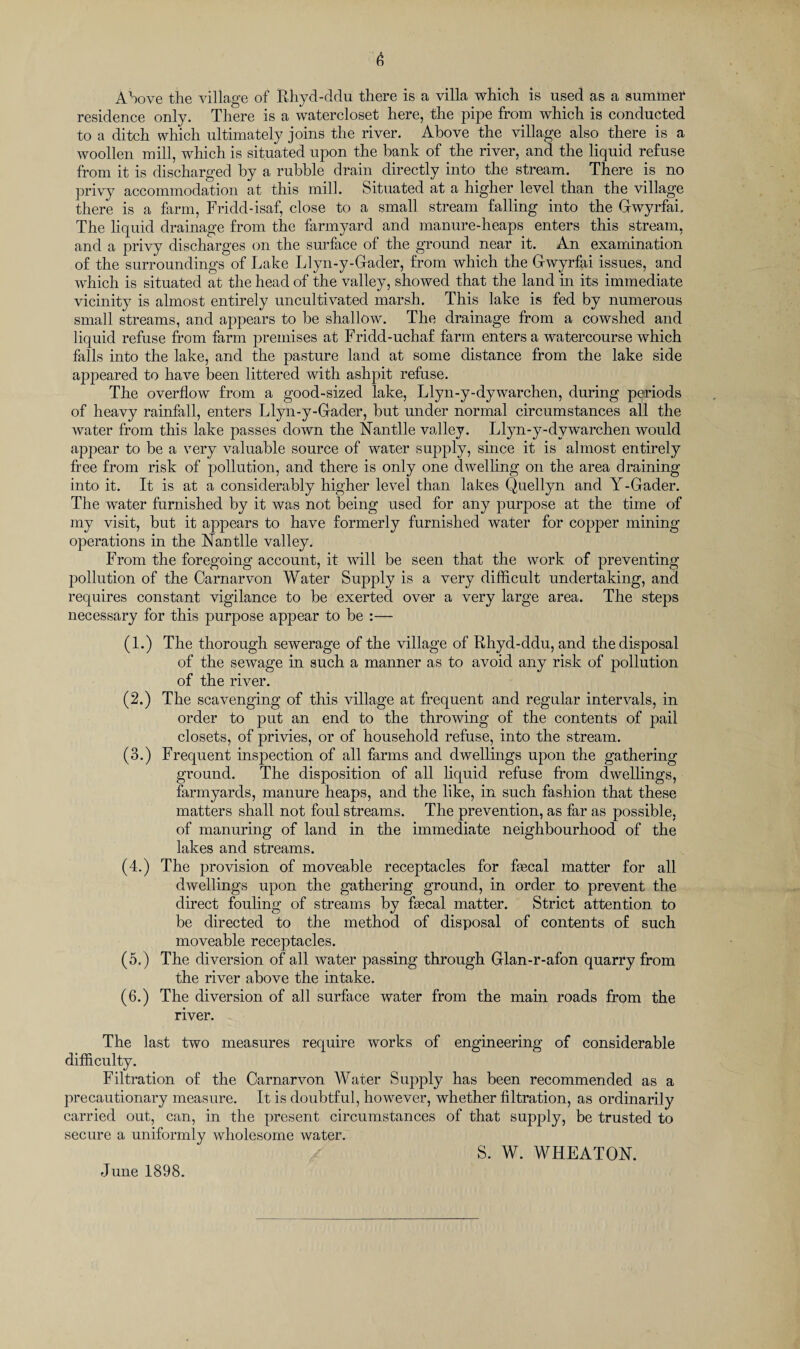 Above the village of Rhyd-ddu there is a villa which is used as a summer residence only. There is a watercloset here, the pipe from which is conducted to a ditch which ultimately joins the river. Above the village also there is a woollen mill, which is situated upon the bank of the river, and the liquid refuse from it is discharged by a rubble drain directly into the stream. There is no privy accommodation at this mill. Situated at a higher level than the village there is a farm, Fridd-isaf, close to a small stream falling into the Gwyrfai, The liquid drainage from the farmyard and manure-heaps enters this stream, and a privy discharges on the surface of the ground near it. An examination of the surroundings of Lake Llyn-y-Gader, from which the Gwyrfai issues, and which is situated at the head of the valley, showed that the land in its immediate vicinity is almost entirely uncultivated marsh. This lake is fed by numerous small streams, and appears to be shallow. The drainage from a cowshed and liquid refuse from farm premises at Fridd-uchaf farm enters a watercourse which falls into the lake, and the pasture land at some distance from the lake side appeared to have been littered with ashpit refuse. The overflow from a good-sized lake, Llyn-y-dywarchen, during periods of heavy rainfall, enters Llyn-y-Gader, but under normal circumstances all the water from this lake passes down the Nan tile valley. Llyn-y-dywarchen would appear to be a very valuable source of water supply, since it is almost entirely free from risk of pollution, and there is only one dwelling on the area draining into it. It is at a considerably higher level than lakes Quellyn and Y-Gader. The water furnished by it was not being used for any purpose at the time of my visit, but it appears to have formerly furnished water for copper mining operations in the Nan tile valley. From the foregoing account, it will be seen that the work of preventing pollution of the Carnarvon Water Supply is a very difficult undertaking, and requires constant vigilance to be exerted over a very large area. The steps necessary for this purpose appear to be :— (1.) The thorough sewerage of the village of Rhyd-ddu, and the disposal of the sewage in such a manner as to avoid any risk of pollution of the river. (2.) The scavenging of this village at frequent and regular intervals, in order to put an end to the throwing of the contents of pail closets, of privies, or of household refuse, into the stream. (3.) Frequent inspection of all farms and dwellings upon the gathering ground. The disposition of all liquid refuse from dwellings, farmyards, manure heaps, and the like, in such fashion that these matters shall not foul streams. The prevention, as far as possible, of manuring of land in the immediate neighbourhood of the lakes and streams. (4.) The provision of moveable receptacles for ffecal matter for all dwellings upon the gathering ground, in order to prevent the direct fouling of streams by ffecal matter. Strict attention to be directed to the method of disposal of contents of such moveable receptacles. (5.) The diversion of all water passing through Glan-r-afon quarry from the river above the intake. (6.) The diversion of all surface water from the main roads from the river. The last two measures require works of engineering of considerable difficulty. Filtration of the Carnarvon Water Supply has been recommended as a precautionary measure. It is doubtful, however, whether filtration, as ordinarily carried out, can, in the present circumstances of that supply, be trusted to secure a uniformly wholesome water. S. W. WHEATON. June 1898.