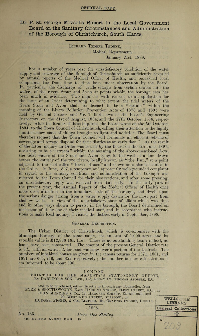 OFFICIAL COPY. Dr. F. St. George Mivart’s Report to tlie Local Government Board on the Sanitary Circumstances and Administration of the Borough of Christchurch, South Hants. Richard Thorne Thorne, Medical Department, January 21st, 1899. For a number of years past the unsatisfactory condition of the water supply and sewerage of the Borough of Christchurch, as sufficiently revealed by annual reports of the Medical Officer of Health, and occasional local complaints, has from time to time been under observation by the Board. In particular, the discharge of crude sewage from certain sewers into the waters of the rivers Stour and Avon at points within the borough area has been much in evidence. Two inquiries with respect to an application for the issue of an Order determining to what extent the tidal waters of the rivers Stour and Avon shall be deemed to be a “ stream ” within the meaning of the Rivers Pollution Prevention Acts of 1876 and 1893 were held by General Crozier and Mr. Tulloch, two of the Board’s Engineering Inspectors, on the 31st of August, 1894, and the 27th October, 1896, respec¬ tively. After the former of these inquiries, the Board wrote on the 5th October, 1894, to the Town Council of Christchurch, calling their attention to the highly unsatisfactory state of things brought to light and added, “ The Board must therefore request that the Town Council will formulate an efficient scheme of sewerage and sewage disposal for their district at an early date.” As the result of the latter inquiry an Order was issued by the Board on the 4th June, 1897, declaring to be a “ stream ” within the meaning of the above-mentioned Acts, the tidal waters of the Stour and Avon lying to the west of a line drawn across the estuary of the two rivers, locally known as “ the Run,” at a point adjacent to the spot called “ Haven House,” and shown on a plan scheduled in the Order. In June, 1897, a temperate and apparently well-grounded complaint in regard to the sanitary condition and administration of the borough was referred to the Town Council for their observations, and after some pressing, an unsatisfactory reply was received from that body. In the early part of the present year, the Annual Report of the Medical Officer of Health once more drew attention to the insanitary state of the borough, and dwelt upon the serious danger arising from a water supply drawn for the most part from shallow wells. In view of the unsatisfactory state of affairs which was thus and in other ways shown to persist in the borough, the Board determined on inspection of it by one of their medical staff, and, in accordance with instruc¬ tions to make local inquiry, I visited the district early in September, 1898. General Description. The Urban District of Christchurch, which is co-extensive with the Municipal Borough of the same name, has an area of 1,009 acres, and its rateable value is £12,898 18s. 11 d. There is no outstanding loan ; indeed, no loans have been contracted. The amount of the present General District rate is 8d., with an extra 3cl. for road watering over a portion of the District. The numbers of inhabited houses as given in the census returns for 1871, 1881, and 1891 are 664, 716, and 823 respectively ; the number is now estimated, as I am informed, to be about 900. LONDON: PRINTED FOR HER MAJESTY’S STATIONERY* OFFICE, By DARLING & SON, Ltd., 1-3, Great St. Thomas Apostle, E.C. And to be purchased, either directly or through any Bookseller, from EYRE & SPOTTISWOODE, East Harding Street, Fleet Street, E.C.; or JOHN MENZIES & Co., 12, Hanover Street, Edinburgh, and 90, West Nile Street, Glasgow; or HODGES, FIGGIS, & Co., Limited, 104, Grafton Street, Dublin, i WELLCOME library 1898. No. 135. 748—375—10/98 Wt 13798 D & S Price One Shilling. 19