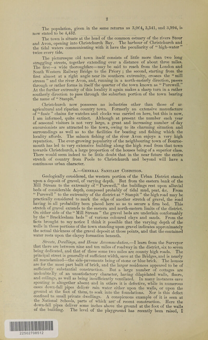 The population, given in the same returns as 3,064, 3,341, and 3,994, is now stated to be 4,432. The town is situate at the head of the common estuary of the rivers Stour and Avon, opening into Christchurch Bay. The harbour of Christchurch and the tidal waters communicating with it have the peculiarity of “ high-water ” twice every tide. The picturesque old town itself consists of little more than two long straggling streets, together extending over a distance of about three miles. The first—a wide thoroughfare—may he said to reach from the London and South Western Railway Bridge to the Priory ; the second, starting from the first almost at a right angle near its southern extremity, crosses the “ mill stream ” and the river Avon, and, running in a north-easterly direction, passes through or rather forms in itself the quarter of the town known as “ Purewell.” At the further extremity of this locality it again makes a sharp turn in a rather southerly direction to pass through the suburban portion of the town bearing the name of “ Stanpit.” Christchurch now possesses no industries other than those of an agricultural and riparian country town. Formerly an extensive manufacture of “ fusee ” chains for watches and clocks was carried on here, but this is now, I am informed, quite extinct. Although at present the number each year of seasonal visitors is not very large, a great and increasing number of day excursionists are attracted to the town, owing to its charming situation and surroundings as well as to the facilities for boating and fishing which the locality affords. The salmon fishing of the river Avon enjoys a very high reputation. The ever-growing popularity of the neighbouring town of Bourne¬ mouth has led to very extensive building along the high road from that town towards Christchurch, a large proportion of the houses being of a superior class. There would seem indeed to be little doubt that in the near future the entire stretch of country from Poole to Christchurch and beyond will have a continuous urban character. A.’—General Sanitary Condition. Geologically considered, the western portion of the Urban District stands upon a deposit of gravel, of varying depth. But from the eastern bank of the Mill Stream to the extremity of “ Purewell,” the buildings rest upon alluvial beds of considerable depth, composed probably of tidal mud, peat, &c. From u Purewell ” to the extremity of the district at “ Stanpit ” the high road may be practically considered to mark the edge of another stretch of gravel, the road having in all probability been placed here so as to secure a firm bed. This stretch of gravel extends to the eastern and north-eastern limits of the district. On either side of the “ Mill Stream ” the gravel beds are underlain conformably by the “ Bracklesham beds ” of various coloured clays and sands. From the facts brought to my notice I think it possible that the varying depth of the wells m those portions of the town standing upon gravel indicates approximately the actual thickness of the gravel deposit at those points, and that the contained water rests upon the clayey formation beneath. Streets, Dwellings, and House Accommodation.—I learn from the Surveyor that there are between nine and ten miles of roadway in the district, six to seven being dedicated, and that of these some two miles are county high roads. The principal street is generally of sufficient width, save at the Bridges, and is nearly all macadamized—the side-pavements being of stone or blue brick. The houses are for the most part built of brick, and the larger residences appeared to be of sufficiently substantial construction. But a large number of cottages are undoubtedly ol an unsatisfactory character, having dilapidated walls, floors, and ceilings, as well as being insufficiently ventilated. In many instances eave spouting is altogether absent and in others it is defective, while in numerous cases down-fall pipes deliver rain water either upon the walls, or upon the ground at the foot of them, to soak into the foundations. Nor is this defect confined to small private dwellings. A conspicuous example of it is seen at the National Schools, parts of which are” of recent construction. Here the down-fall pipes deliver some inches above the ground at the foot of the walls of the building. The level of the playground has recently been raised, I 22502708512