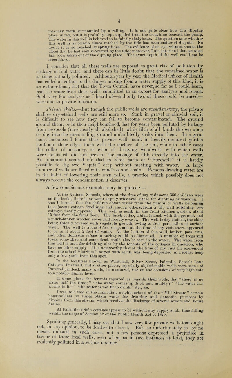 masonry work surmounted by a railing. It is not quite clear how this dipping place is fed, but it is probably kept supplied from the troughing beneath the pump. The water in this well is believed to be faintly chalybeate. The question as to whether this well is at certain times reached by the tide has been matter of dispute. No doubt it is so reached at spring tides. The evidence of an eye witness was to the effect that he had seen it covered by the tide; moreover, I am informed that seaweed has been taken out of the dipping place. The exact depth of the well could not be ascertained. I consider that all these wells are exposed to great risk of pollution by soakage of foul water, and there can be little doubt that the contained water is at times actually polluted. Although year by year the Medical Officer of Health has called attention to the danger arising from a water supply of this kind, it is an extraordinary fact that the Town Council have never, so far as I could learn, had the water from these wells submitted to an expert for analysis and report. Such very few analyses as I heard of—and only two of these could be traced— were due to private initiation. Private Wells.—But though the public wells are unsatisfactory, the private shallow dry-steined wells are still more so. Sunk in gravel or alluvial soil, it is difficult to see how they can fail to become contaminated. The ground around them, or in their neighbourhood, has for years been polluted by leakage from cesspools (now nearly all abolished), while filth of all kinds thrown upon or dug into the surrounding ground undoubtedly soaks into them. In a great many instances I found these private wells sunk in heavily manured garden land, and their edges flush with the surface of the soil, while in other cases the collar of masonry, or even of decaying woodwork with which wells were furnished, did not prevent the passage of filth directly into the water. An inhabitant assured me that in some parts of “ Purewell ” it is hardly possible to dig two “ spits ” deep without meeting with water. A large number of wells are fitted with windlass and chain. Persons drawing water are in the habit of lowering their own pails, a practice which possibly does not always receive the condemnation it deserves. A few conspicuous examples may be quoted :— At the National Schools, where at the time of my visit some 380 children were on the books, there is no water supply whatever, either for drinking or washing. I was informed that the children obtain water from the pumps or wells belonging to adjacent cottage dwellings, and, among others, from a dip well adjoining two cottages nearly opposite. This well is sunk in the front kitchen garden, about 15 feet from the front door. The brick collar, which is flush with the ground, had a much-broken wooden cover laid loosely over it. The well is dry-steined, the sides being thickly covered with vegetable growth, owing to free percolation of surface water. The well is about 8 feet deep, and at the time of my visit there appeared to be in it about 2 feet of water. At the bottom of this well, broken pots, tins, and other domestic refuse in variety could be discerned. A number of frogs and toads, some alive and some dead, could also be seen in the water. The water from this well is used for drinking also by the tenants of the cottages in question, who have no other supply. It is noteworthy that at the time of my visit the excrement from the school “ latrines,” mixed with earth, was being deposited in a refuse heap only a few yards from this spot. ^ In the localities known as 'Whitehall, Silver Street, Fairmile, Soper’s Lane Cottages, Purewell, and at other places, especially objectionable wells were seen : at Purewell, indeed, many wells, I am assured, rise on the occasions of very high tide to a notably higher level. In some places the tenants reported, as regards their wells, that “ there is no water half the time;” “the water comes up thick and muddy;” “the water has worms in it; ” “the water is not fit to drink,” &c., &c. I was told that in the immediate neighbourhood of the “ Mill Stream ” certain householders at times obtain water for drinking and domestic pmrposes by dipping from this stream, which receives the discharge of several sewers and house drains. At Fairmile certain cottages appear to be without any supply at all, thus falling within the scope of Section 62 of the Public Health Act of 1875. Speaking generally, I may say that I saw very few private wells that ought not, in my opinion, to be forthwith closed. But, as unfortunately is by no means unusual in such cases, not a few persons expressed a prejudice in favour of these local wells, even when, as in two instances at least, they are evidently polluted in a serious manner.