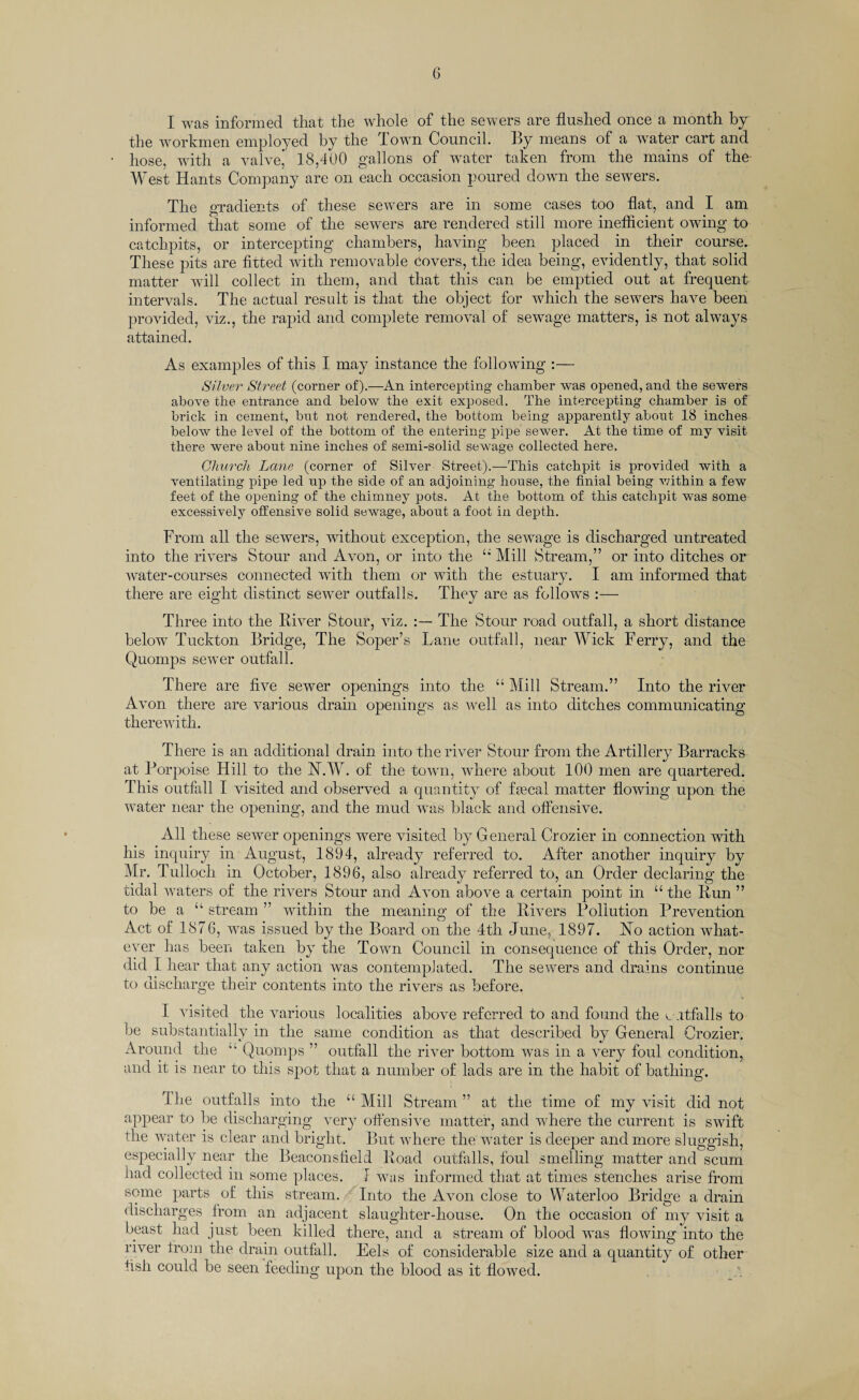 I was informed tliat the whole of the sewers are flushed once a month by the workmen employed by the 1 own Council. By means of a water cart and hose, with a valve’ 18,400 gallons of water taken from the mains of the- West Hants Company are on each occasion poured down the sewers. The gradients of these sewers are in some cases too flat, and I am informed that some of the sewers are rendered still more inefficient owing to catchpits, or intercepting chambers, having been placed in their course. These pits are fitted with removable Covers, the idea being, evidently, that solid matter will collect in them, and that this can be emptied out at frequent intervals. The actual result is that the object for which the sewers have been provided, viz., the rapid and complete removal of sewage matters, is not always attained. As examples of this I may instance the following :— Silver Street (corner of).—An intercepting chamber was opened, and the sewers above the entrance and below the exit exposed. The intercepting chamber is of brick in cement, but not rendered, the bottom being apparently about 18 inches below the level of the bottom of the entering pipe sewer. At the time of my visit there were about nine inches of semi-solid sewage collected here. Church Lane (corner of Silver Street).—This catchpit is provided with a ventilating pipe led up the side of an adjoining house, the finial being within a few feet of the opening of the chimney pots. At the bottom of this catchpit was some excessively offensive solid sewage, about a foot in depth. From all the sewers, without exception, the sewage is discharged untreated into the rivers Stour and Avon, or into the “ Mill Stream,” or into ditches or water-courses connected with them or with the estuary. I am informed that there are eight distinct sewer outfalls. They are as follows :— Three into the River Stour, viz. The Stour road outfall, a short distance below Tuckton Bridge, The Soper’s Lane outfall, near Wick Ferry, and the Quomps sewer outfall. There are five sewer openings into the “ Mill Stream.” Into the river Avon there are various drain openings as well as into ditches communicating therewith. There is an additional drain into the river Stour from the Artillery Barracks at Porpoise Hill to the H.W. of the town, where about 100 men are quartered. This outfall I visited and observed a quantity of fsecal matter flowing upon the water near the opening, and the mud was black and offensive. All these sewer openings were visited by General Crozier in connection with his inquiry in August, 1894, already referred to. After another inquiry by Mr. Tullocli m October, 1896, also already referred to, an Order declaring the tidal waters of the rivers Stour and Avon above a certain point in “ the Run ” to be a “ stream ” within the meaning of the Rivers Pollution Prevention Act of 1876, was issued by the Board on the 4th June, 1897. Ho action what¬ ever has been taken by the Town Council in consequence of this Order, nor did I hear that any action was contemplated. The sewers and drains continue to discharge their contents into the rivers as before. I visited the various localities above referred to and found the v.itfalls to be substantially in the same condition as that described by General Crozier. Around the “ Quomps ” outfall the river bottom was in a very foul condition, and it is near to this spot that a number of lads are in the habit of bathing. The outfalls into the “Mill Stream” at the time of my visit did not appear to be discharging very offensive matter, and where the current is swift the water is clear and bright. But where the water is deeper and more sluggish, especially near the Beaconsfleld Road outfalls, foul smelling matter and scum had collected in some places. I was informed that at times stenches arise from some parts of this stream. Into the Avon close to Waterloo Bridge a drain discharges from an adjacent slaughter-house. On the occasion of my visit a beast had just been killed there, and a stream of blood was flowing into the river from the drain outfall. Eels of considerable size and a quantity of other fish could be seen feeding upon the blood as it flowed.