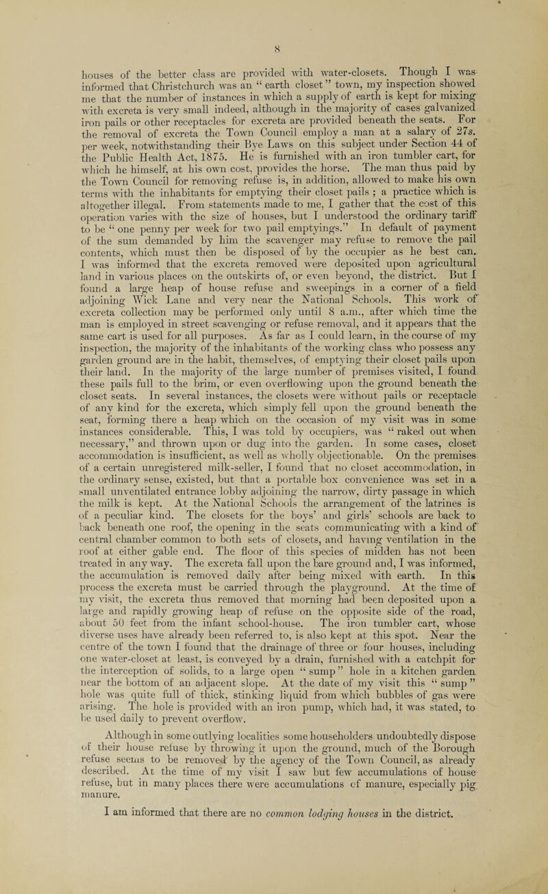 ♦ houses of the better class are provided with water-closets.. Though I was informed that Christchurch was an “ earth closet” town, my inspection showed me that the number of instances in which a supply of earth is kept for mixing with excreta is very small indeed, although in the majority of cases galvanized iron pails or other receptacles for excreta are provider! beneath the seats. For the removal of excreta the Town Council employ a man at a salary of 27s. per week, notwithstanding their Bye Laws on this subject under Section 44 of the Public Health Act, 1875. He is furnished with an iron tumbler cart, for which he himself, at his own cost, provides the horse. The man thus paid by the Town Council for removing refuse is, in addition, allowed to make his own terms with the inhabitants for emptying their closet pails ; a practice which is altogether illegal. From statements made to me, I gather that the cost of this operation varies with the size of houses, but I understood the ordinary tariff to be “ one penny per week for two pail emptyings.” In default of payment of the sum demanded by him the scavenger may refuse to remove the pail contents, which must then be disposed of by the occupier as he best can. I was informed that the excreta removed were deposited upon agricultural land in various places on the outskirts of, or even beyond, the district. But I found a large heap of house refuse and sweepings in a corner of a field adjoining Wick Lane and very near the National Schools. This work of excreta collection may be performed only until 8 a.m., after which time the man is employed in street scavenging or refuse removal, and it appears that the same cart is used for all purposes. As far as X could learn, in the course of my inspection, the majority of the inhabitants of the working class Avho possess any garden ground are in the habit, themselves, of emptying their closet pails upon their land. In the majority of the large number of premises visited, I found these pails full to the brim, or even overflowing upon the ground beneath the closet seats. In several instances, the closets were without pails or receptacle of any kind for the excreta, which simply fell upon the ground beneath the seat, forming there a heap which on the occasion of my visit was in some instances considerable. This, I was told by occupiers, was “ raked out when necessary,” and thrown upon or dug into the garden. In some cases, closet accommodation is insufficient, as well as wholly objectionable. On the premises of a certain unregistered milk-seller, I found that no closet accommodation, in the ordinary sense, existed, but that a portable box convenience was set in a small unventilated entrance lobby adjoining the narrow, dirty passage in which the milk is kept. At the National Schools the arrangement of the latrines is of a peculiar kind. The closets for the boys’ and girls’ schools are back to back beneath one roof, the opening in the seats communicating with a kind of central chamber common to both sets of closets, and having ventilation in the roof at either gable end. The floor of this species of midden has not been treated in any way. The excreta fall upon the bare ground and, I was informed, the accumulation is removed daily after being mixed with earth. In this process the excreta must be carried through the playground. At the time of my visit, the excreta thus removed that morning had been deposited upon a large and rapidly growing heap of refuse on the opposite side of the road, about 50 feet from the infant school-house. The iron tumbler cart, whose diverse uses have already been referred to, is also kept at this spot. Near the centre of the town I found that the drainage of three or four houses, including one water-closet at least, is conveyed by a drain, furnished with a catchpit for the interception of solids, to a large open “ sump ” hole in a kitchen garden near the bottom of an adjacent slope. At the date of my visit this “ sump ” hole was quite full of thick, stinking liquid from which bubbles of gas were arising. The hole is provided with an iron pump, which had, it was stated, to be used daily to prevent overflow. Although in some outlying localities some householders undoubtedly dispose of their house refuse by throwing it upon the ground, much of the Borough refuse seems to be removed by the agency of the Town Council, as already described. At the time of my visit I saw but few accumulations of house refuse, but in many places there were accumulations of manure, especially pig manure. I am informed that there are no common lodging houses in the district.