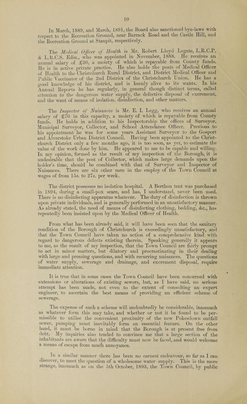 In March, 1889, and March, 1891, the Board also sanctioned bye-laws with respect to the Recreation Ground, near Barrack Road and the Castle Hill, and the Recreation Ground at Stanpit, respectively. The Medical Officer of Health is Mr. Robert Lloyd Legate, L.R.C.P. & L.B.C.S. Edin., who was appointed in November, 1888. He receives an annual salary of £30, a moiety of which is repayable from County funds. He is in active private practice! He also holds the posts of Medical Officer of Health to the Christchurch Rural District, and District Medical Officer and Public Vaccinator of the 2nd District of the Christchurch Union. He has a good knowledge of his district, and is keenly alive to its wants. In his Annual Reports he has regularly, in general though distinct terms, called attention to the dangerous water supply, the defective disposal of excrement, and the want of means of isolation, disinfection, and other matters'. The Inspector of Nuisances is Mr. E. I. Legg, who receives an annual salary of £70 in this capacity, a moiety of which is repayable from County funds. He holds in addition to his Inspectorship the offices of Surveyor, Municipal Surveyor, Collector, and School Attendance Officer. Previous to his appointment he was for some years Assistant Surveyor to the Gosport and Alverstoke Urban District Council. Having been appointed to the Christ¬ church District only a few months ago, it is too soon, as yet, to estimate the value of the work done by him. He appeared to me to be capable and willing. In my opinion, formed as the result of my inspection of the Borough, it is undesirable that the post of Collector, which makes large demands upon the holder’s time, should be combined with that of Surveyor and Inspector of Nuisances. There are six other men in the employ of the Town Council at wages of from 15s. to 27s. per week. The district possesses no isolation hospital. A Berthon tent was purchased in 1894, during a small-pox scare, and has, I understand, never been used. There is no disinfecting apparatus whatever. The duty of disinfection is thrown upon private individuals, and is generally performed in an unsatisfactory manner. As already stated, the need of means of disinfecting clothing, bedding, &c., has repeatedly been insisted upon by the Medical Officer of Health. From what has been already said, it will have been seen that the sanitary condition of the Borough of Christchurch is exceedingly unsatisfactory, and that the Town Council have taken no action of a comprehensive kind with regard to dangerous defects existing therein. Speaking generally it appears to me, as the result of my inspection, that the Town Council are fairly prompt to act in minor matters, but dilatory and procrastinating in their dealing with large and pressing questions, and with recurring nuisances. The questions of water supply, sewerage and drainage, and excrement disposal, require immediate attention. It is true that in some cases the Town Council have been concerned with extensions or alterations of existing sewers, but, as I have said, no serious attempt has been made, not even to the extent of consulting an expert engineer, to ascertain the best means of providing an efficient scheme of sewerage. The expense of such a scheme will undoubtedly be considerable, inasmuch as whatever form this may take, and whether or not it be found to be per¬ missible to utilise the convenient proximity of the new Pokesdown outfall sewer, pumping must inevitably form an essential feature. On the other hand, it must be borne in mind that the Borough is at present free from debt. My inquiries also tended to convince me that a large section of the inhabitants are aware that the difficulty must now be faced, and would welcome a means of escape from much annoyance. In a similar manner there has been no earnest endeavour, so far as I can discover, to meet the question of a wholesome water supply. This is the more strange, inasmuch as on the 5th October, 1893, the Town Council, by public