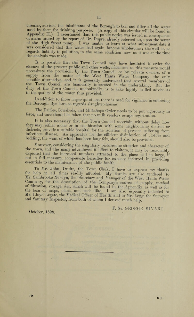 circular, advised the inhabitants of the Borough to boil and filter all the water used by them for drinking purposes. . (A copy of this circular will be found in Appendix II.) I ascertained that this public notice was issued in consecpience of alarm caused by the report of Dr. Dupre, already referred to, upon the water of the High Street pump. I was unable to learn at what subsequent date it was considered that this, water had again become wholesome ; the well is, as regards liability to pollution, in the same condition now as it was at the time the analysis was made. It is possible that the Town Council may have hesitated to order the closure of the present public and other wells, inasmuch as this measure would necessitate the provision, by the Town Council or by private owners, of a supply from the mains of the West Hants Water Company, the only possible alternative, and it is generally understood that several members of the Town Council are financially interested in the undertaking. But the duty of the Town Council, undoubtedly, is to take highly skilled advice as to the quality of the water thus provided. In addition to those larger questions there is need for vigilance in enforcing the Borough Bye-laws as regards slaughter-houses. The Dairies, Cowsheds, and Milkshops Order needs to be put vigorously in foice, and care should be taken that no milk vendors escape registration. It is also necessary that*the Town Council ascertain without delay how they may, either alone or in combination with some neighbouring district or disti lets, provide a suitable hospital for the isolation of persons suffering from infectious disease. An apparatus for the efficient disinfection of clothes and bedding, the want of which has been long felt, should also be provided. Moreover, considering the singularly picturesque situation and character of the town, and the many advantages it offers to visitors, it may be reasonably expected that the increased numbers attracted to the place will in large, if not in full measure, compensate hereafter for expense incurred in providing essentials to the maintenance of the public health. To Mr. John Druitt, the Town Clerk, I have to express my thanks for help at all times readily afforded. My thanks are also tendered to Mr. Sambrooke ATewlyn, the Secretary and Manager of the West Hants Water Company, for the description of the Company’s source of supply, method of filtration, storage, &c., which will be found in the Appendix, as well as for the loan of maps, plans, and such like. I am also especially indebted to Mi. Lloyd Legate, the Medical Officer of Health, and to Mr. Legg, the Surveyor and Sanitary Inspector, from both of whom I derived much help. ^ F. St. GEORGE MIArART. October, 1898. 748