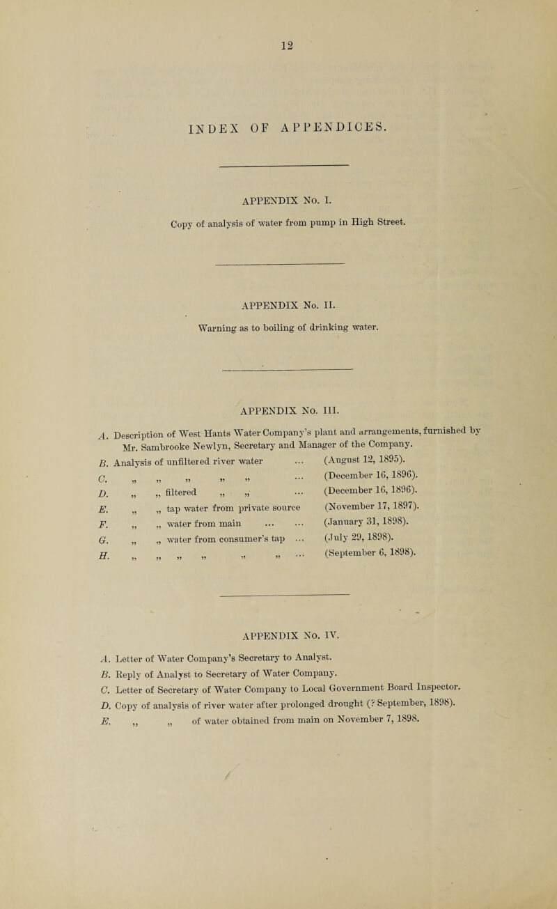 INDEX OF APPENDICES. APPENDIX No. I. Copy of analysis of water from pump in High Street. APPENDIX No. II. Warning as to boiling of drinking water. APPENDIX No. III. 4 Description of West Hants Water Company’s plant and arrangements, furnished by Mr. Sambrooke Newlyn, Secretary and Manager of the Company. B. Analysis of unfiltered river water F. H. filtered tap water from private source water from main water from consumer’s tap ... (August 12, 1895). (December 16, 1896). (December 16, 1896). (November 17, 1897). (January 31, 1898). (July 29, 1898). (September 6, 1898). APPENDIX No. IV. A. Letter of Water Company’s Secretary to Analyst. B. Reply of Analyst to Secretary of Water Company. C. Letter of Secretary of Water Company to Local Government Board Inspector. D. Copy of analysis of river water after prolonged drought (? September, 18,18). E. „ „ of water obtained from main on November 7, 1898.