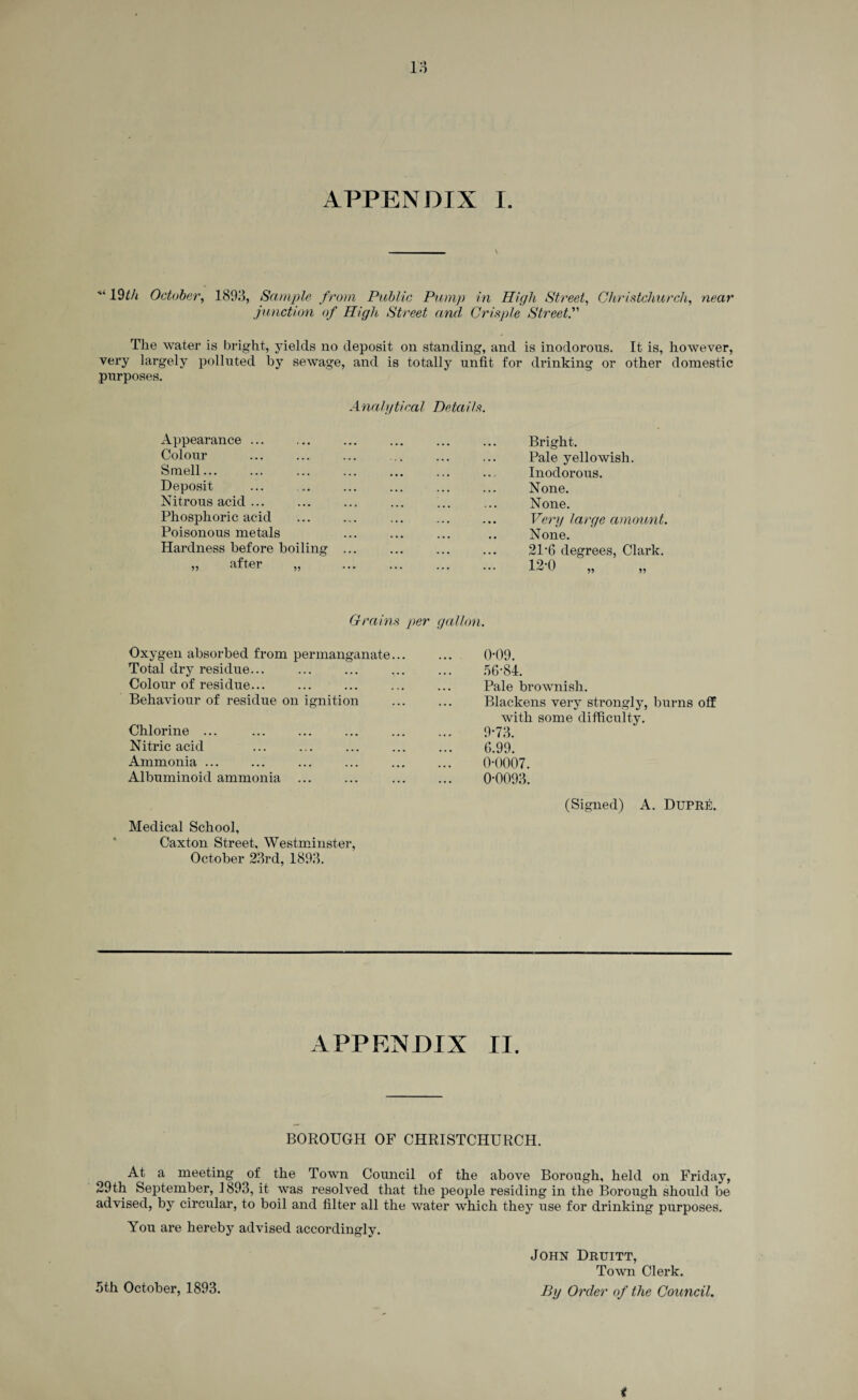 APPENDIX I. ■“ 19th October, 1893, Sample from Public Pump in High Street, Christchurch, near junction of High Street and Crisp/e Street.” The water is bright, yields no deposit on standing, and is inodorous. It is, however, very largely polluted by sewage, and is totally unfit for drinking or other domestic purposes. Analytical Details. Appearance ... Bright. Colour Pale yellowish. Smell... Inodorous. Deposit None. Nitrous acid ... None. Phosphoric acid Very large amount. Poisonous metals None. Hardness before boiling ... 21'6 degrees, Clark. „ after „ ... 12-0 ^ „ Grains per gallon. Oxygen absorbed from permanganate... 0*09. Total dry residue... • • • 56*84. Colour of residue... ... Pale brownish. Behaviour of residue on ignition ... Blackens very strongly, burns off with some difficulty. Chlorine ... ,, , 9*73. Nitric acid ... 6.99. Ammonia ... ... 0*0007. Albuminoid ammonia ... Medical School, Caxton Street, Westminster, October 23rd, 1893. 0*0093. (Signed) A. Dupre. APPENDIX II. BOROUGH OF CHRISTCHURCH. At a meeting of the Town Council of the above Borough, held on Friday, 29th September, 1893, it was resolved that the people residing in the Borough should be advised, by circular, to boil and filter all the water which they use for drinking purposes. You are hereby advised accordingly. John Druitt, Town Clerk. 5th October, 1893. By Order of the Council. <