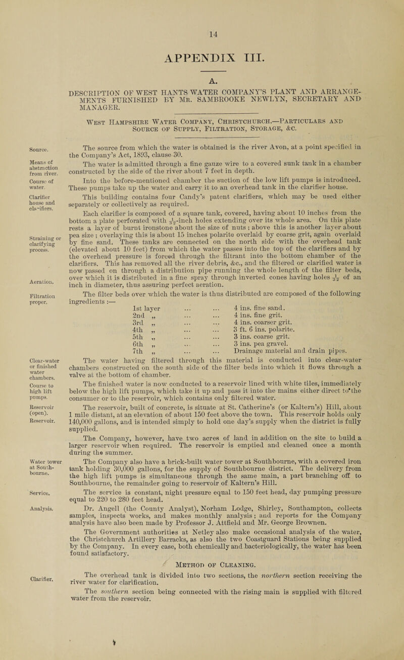 APPENDIX III. Source. Means of abstraction from river. Course of water. Clarifier house and cln“ifiers. Straining or clarifying process. Aeration. Filtration proper. Clear-water or finished water chambers. Course to high lift pumps. Reservoir (open). Reservoir. Water tower at South- bourne. Service. Analysis. Clarifier. A. DESCRIPTION OF WEST HANTS WATER COMPANY’S PLANT AND ARRANGE¬ MENTS FURNISHED BY Mr. SAMBROOKE NEWLYN, SECRETARY AND MANAGER. West Hampshire Water Company, Christchurch.—Particulars and Source of Supply, Filtration, Storage, &c. The source from which the water is obtained is the river Avon, at a point specified in the Company’s Act, 1893, clause-30. The water is admitted through a fine gauze wire to a covered sunk tank in a chamber constructed by the side of the river about 7 feet in depth. Into the before-mentioned chamber the suction of the low lift pumps is introduced. These pumps take up the water and carry it to an overhead tank in the clarifier house. This building contains four Candy’s patent clarifiers, which may be used either separately or collectively as required. Each clarifier is composed of a square tank, covered, having about 10 inches from the bottom a plate perforated with ^E-inch holes extending over its whole area. On this plate rests a layer of burnt ironstone about the size of nuts ; above this is another layer about pea size ; overlaying this is about 15 inches polarite overlaid by coarse grit, again overlaid by fine sand. These tanks are connected on the north side with the overhead tank (elevated about 10 feet) from which the water passes into the top of the clarifiers and by the overhead pressure is forced through the filtrant into the bottom chamber of the clarifiers. This has removed all the river debris, &c., and the filtered or clarified water is now passed on through a distribution pipe running the whole length of the filter beds, over which it is distributed in a fine spray through inverted cones having holes ^ of an inch in diameter, thus assuring perfect aeration. The filter beds over which the water is thus distributed are composed of the following ingredients :— 1st layer 4 ins. fine sand. 2nd 4 ins. fine grit. 3rd 4 ins. coarser grit. 4th 3 ft. 6 ins. polarite. 5th 3 ins. coarse grit. 6th 5? e « . 3 ins. pea gravel. 7 th . . . Drainage material and drain pipes. The water having filtered through this material is conducted into clear-water chambers constructed on the south side of the filter beds into which it flows through a valve at the bottom of chamber. The finished water is now conducted to a reservoir lined with white tiles, immediately below the high lift pumps, which take it up and pass it into the mains either direct to*the consumer or to the reservoir, which contains only filtered water. The reservoir, built of concrete, is situate at St. Catherine’s (or Kaltern’s) Hill, about 1 mile distant, at an elevation of about 150 feet above the town. This reservoir holds only 140,000 gallons, and is intended simply to hold one day’s supply when the district is fully supplied. The Company, however, have two acres of land in addition on the site to build a larger reservoir when required. The reservoir is emptied and cleaned once a month during the summer. The Company also have a brick-built water tower at Southbourne, with a covered iron tank holding 30,000 gallons, for the supply of Southbourne district. The delivery from the high lift pumps is simultaneous through the same main, a part branching off to Southbourne, the remainder going to reservoir of Kaltern’s Hill. The service is constant, night pressure equal to 150 feet head, day pumping pressure equal to 220 to 280 feet head. Dr. Angell (the County Analyst), Norham Lodge, Shirley, Southampton, collects samples, inspects works, and makes monthly analysis ; and reports for the Company analysis have also been made by Professor J. Attfield and Mr. George Brownen. The Government authorities at Netley also make occasional analysis of the water, the Christchurch Artillery Barracks, as also the two Coastguard Stations being supplied by the Company. In every case, both chemically and bacteriologically, the water has been found satisfactory. Method of Cleaning. The overhead tank is divided into two sections, the northern section receiving the river water for clarification. The southern section being connected with the rising main is supplied with filtered water from the reservoir.